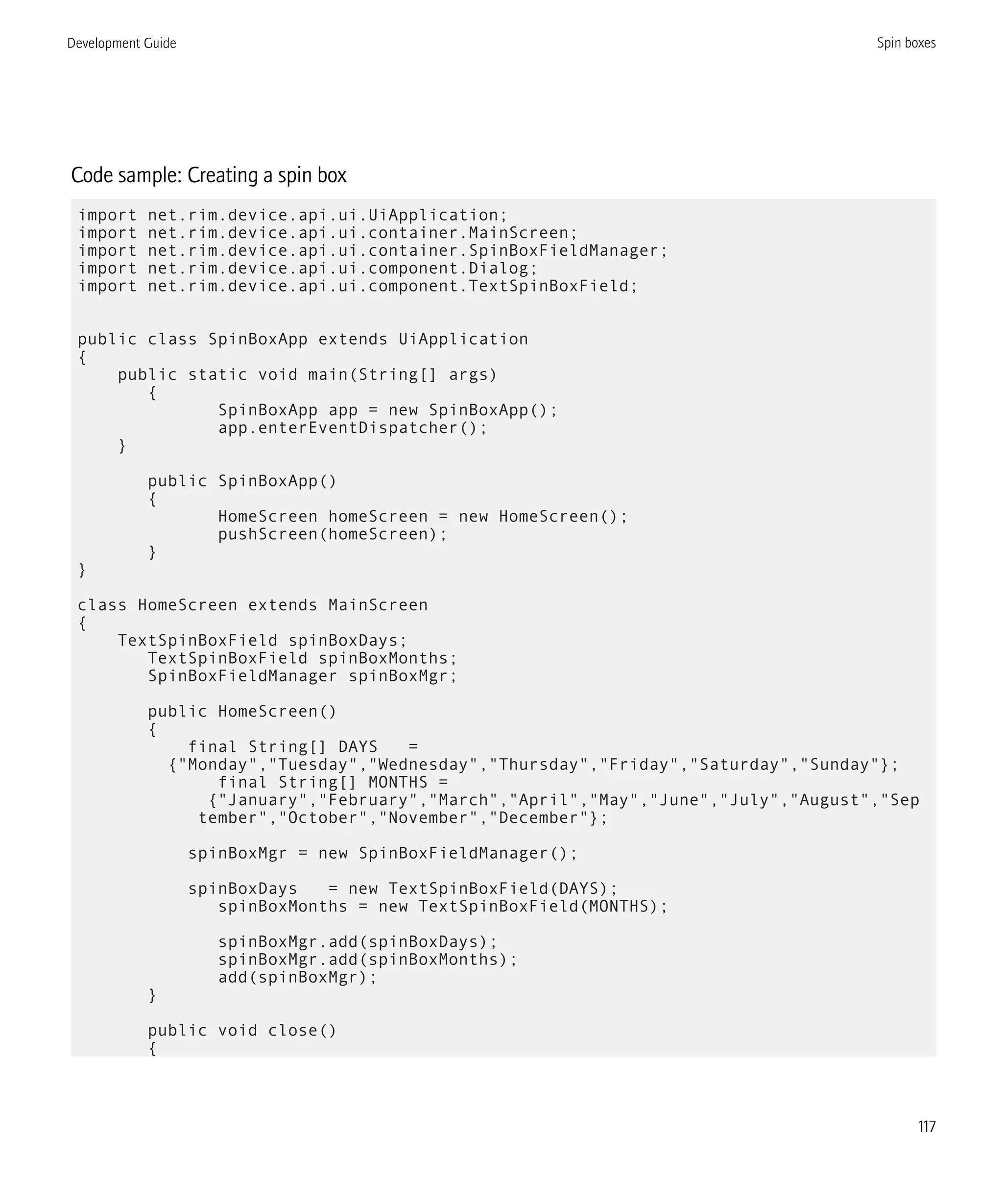 Code sample: Creating a spin box
import net.rim.device.api.ui.UiApplication;
import net.rim.device.api.ui.container.MainScreen;
import net.rim.device.api.ui.container.SpinBoxFieldManager;
import net.rim.device.api.ui.component.Dialog;
import net.rim.device.api.ui.component.TextSpinBoxField;
public class SpinBoxApp extends UiApplication
{
public static void main(String[] args)
{
SpinBoxApp app = new SpinBoxApp();
app.enterEventDispatcher();
}
public SpinBoxApp()
{
HomeScreen homeScreen = new HomeScreen();
pushScreen(homeScreen);
}
}
class HomeScreen extends MainScreen
{
TextSpinBoxField spinBoxDays;
TextSpinBoxField spinBoxMonths;
SpinBoxFieldManager spinBoxMgr;
public HomeScreen()
{
final String[] DAYS =
{"Monday","Tuesday","Wednesday","Thursday","Friday","Saturday","Sunday"};
final String[] MONTHS =
{"January","February","March","April","May","June","July","August","Sep
tember","October","November","December"};
spinBoxMgr = new SpinBoxFieldManager();
spinBoxDays = new TextSpinBoxField(DAYS);
spinBoxMonths = new TextSpinBoxField(MONTHS);
spinBoxMgr.add(spinBoxDays);
spinBoxMgr.add(spinBoxMonths);
add(spinBoxMgr);
}
public void close()
{
Development Guide Spin boxes
117
 