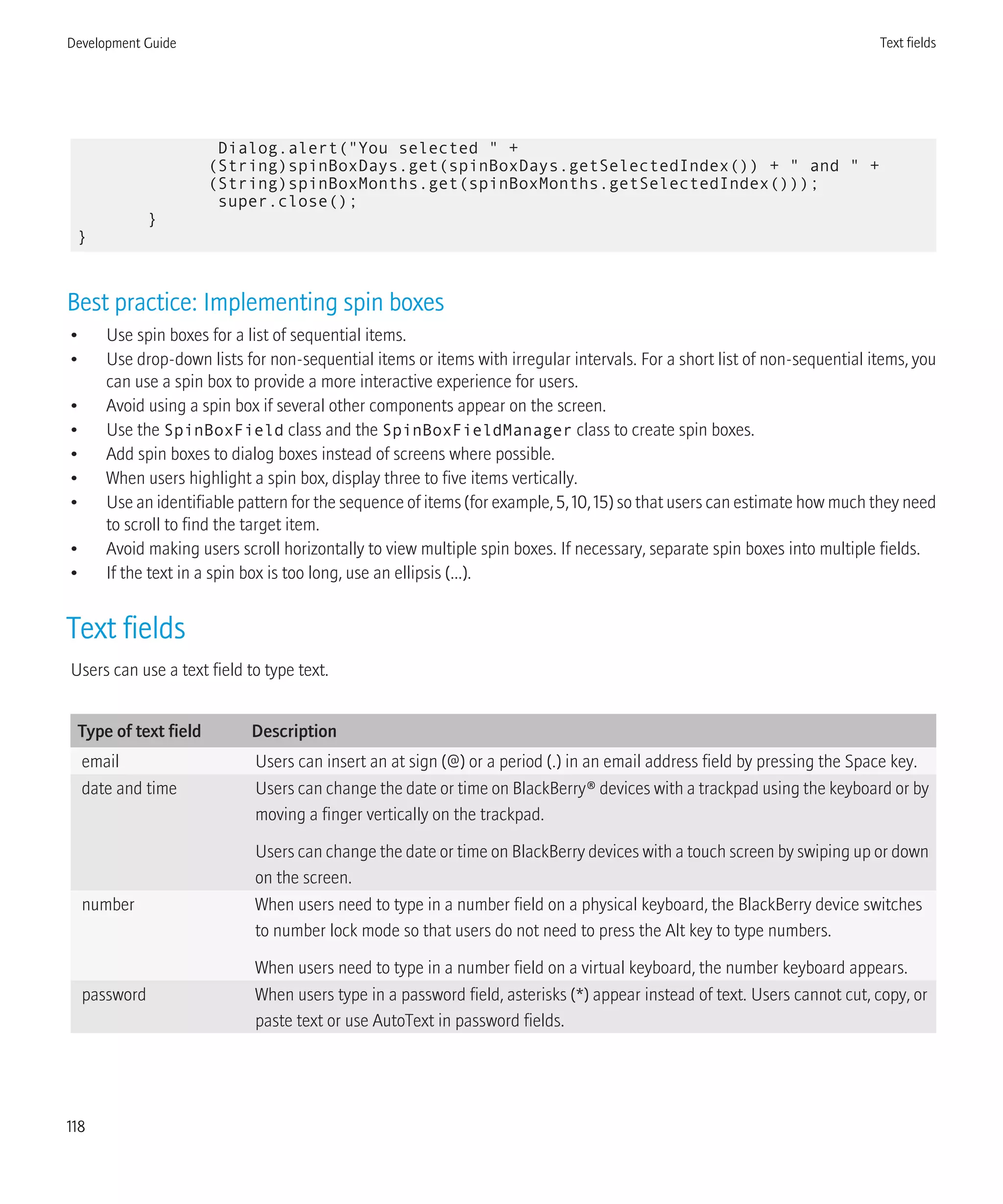 Dialog.alert("You selected " +
(String)spinBoxDays.get(spinBoxDays.getSelectedIndex()) + " and " +
(String)spinBoxMonths.get(spinBoxMonths.getSelectedIndex()));
super.close();
}
}
Best practice: Implementing spin boxes
• Use spin boxes for a list of sequential items.
• Use drop-down lists for non-sequential items or items with irregular intervals. For a short list of non-sequential items, you
can use a spin box to provide a more interactive experience for users.
• Avoid using a spin box if several other components appear on the screen.
• Use the SpinBoxField class and the SpinBoxFieldManager class to create spin boxes.
• Add spin boxes to dialog boxes instead of screens where possible.
• When users highlight a spin box, display three to five items vertically.
• Use an identifiable pattern for the sequence of items (for example, 5, 10, 15) so that users can estimate how much they need
to scroll to find the target item.
• Avoid making users scroll horizontally to view multiple spin boxes. If necessary, separate spin boxes into multiple fields.
• If the text in a spin box is too long, use an ellipsis (...).
Text fields
Users can use a text field to type text.
Type of text field Description
email Users can insert an at sign (@) or a period (.) in an email address field by pressing the Space key.
date and time Users can change the date or time on BlackBerry® devices with a trackpad using the keyboard or by
moving a finger vertically on the trackpad.
Users can change the date or time on BlackBerry devices with a touch screen by swiping up or down
on the screen.
number When users need to type in a number field on a physical keyboard, the BlackBerry device switches
to number lock mode so that users do not need to press the Alt key to type numbers.
When users need to type in a number field on a virtual keyboard, the number keyboard appears.
password When users type in a password field, asterisks (*) appear instead of text. Users cannot cut, copy, or
paste text or use AutoText in password fields.
Development Guide Text fields
118
 