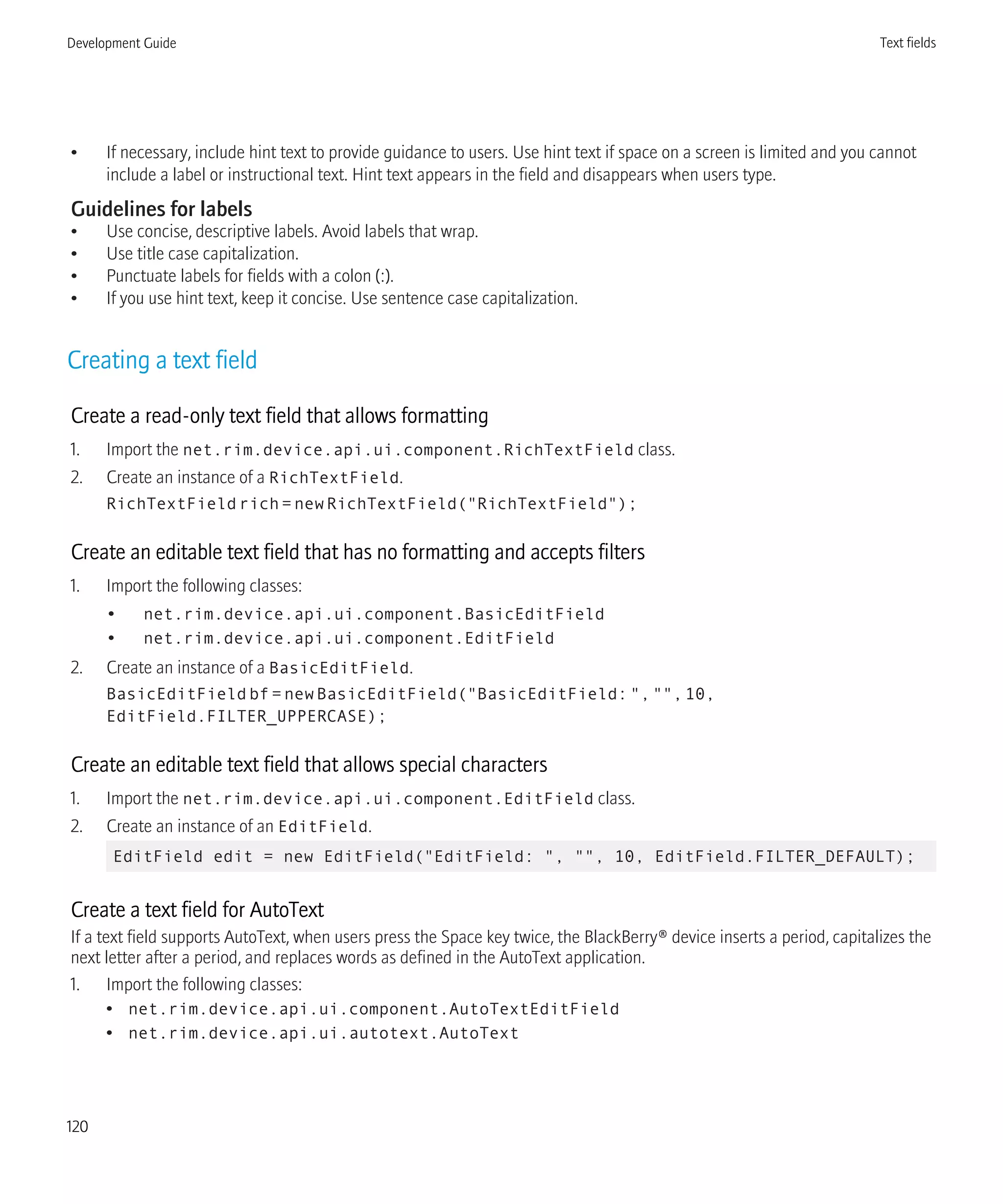 • If necessary, include hint text to provide guidance to users. Use hint text if space on a screen is limited and you cannot
include a label or instructional text. Hint text appears in the field and disappears when users type.
Guidelines for labels
• Use concise, descriptive labels. Avoid labels that wrap.
• Use title case capitalization.
• Punctuate labels for fields with a colon (:).
• If you use hint text, keep it concise. Use sentence case capitalization.
Creating a text field
Create a read-only text field that allows formatting
1. Import the net.rim.device.api.ui.component.RichTextField class.
2. Create an instance of a RichTextField.
RichTextFieldrich=newRichTextField("RichTextField");
Create an editable text field that has no formatting and accepts filters
1. Import the following classes:
• net.rim.device.api.ui.component.BasicEditField
• net.rim.device.api.ui.component.EditField
2. Create an instance of a BasicEditField.
BasicEditFieldbf=newBasicEditField("BasicEditField:","",10,
EditField.FILTER_UPPERCASE);
Create an editable text field that allows special characters
1. Import the net.rim.device.api.ui.component.EditField class.
2. Create an instance of an EditField.
EditField edit = new EditField("EditField: ", "", 10, EditField.FILTER_DEFAULT);
Create a text field for AutoText
If a text field supports AutoText, when users press the Space key twice, the BlackBerry® device inserts a period, capitalizes the
next letter after a period, and replaces words as defined in the AutoText application.
1. Import the following classes:
• net.rim.device.api.ui.component.AutoTextEditField
• net.rim.device.api.ui.autotext.AutoText
Development Guide Text fields
120
 