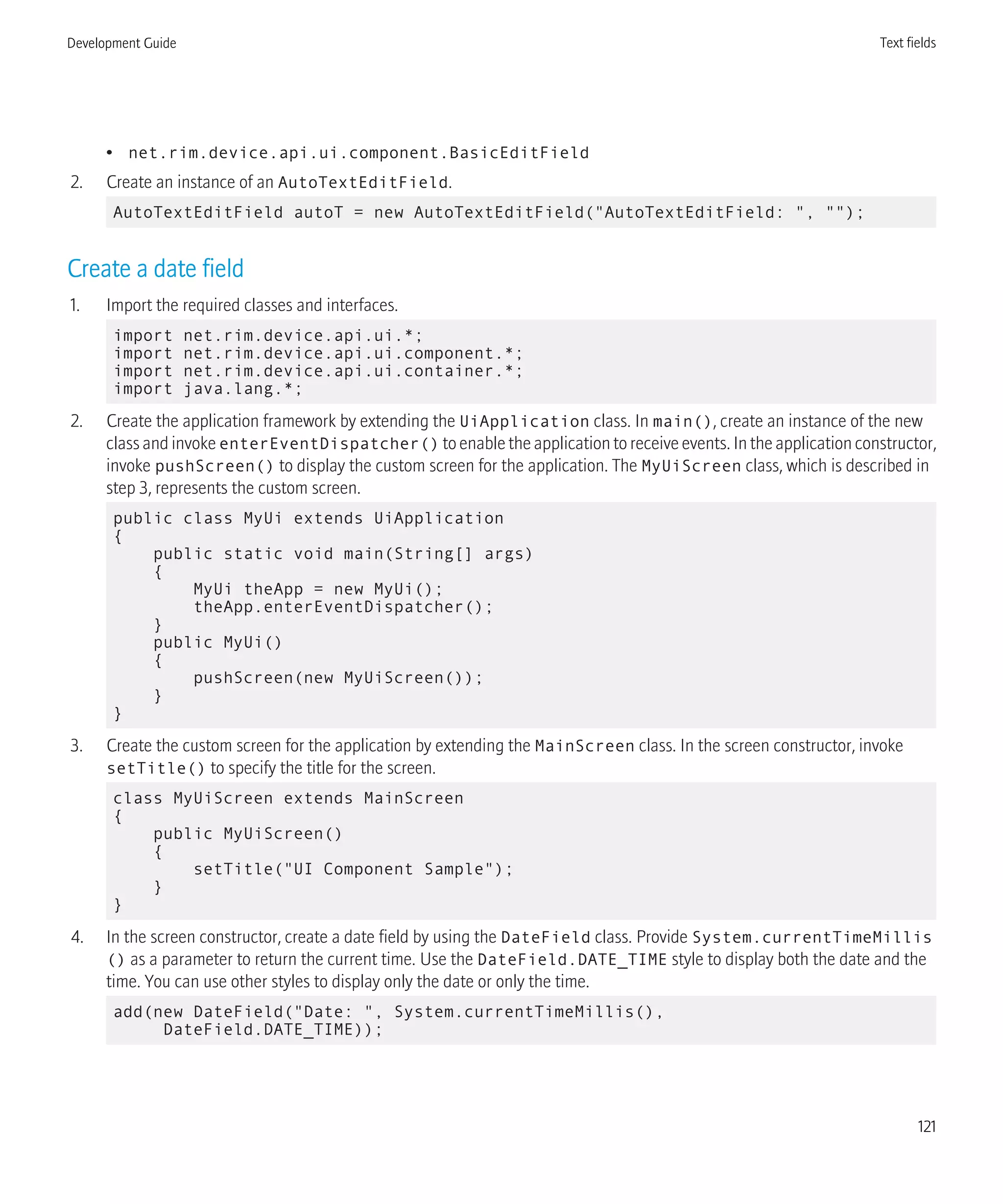 • net.rim.device.api.ui.component.BasicEditField
2. Create an instance of an AutoTextEditField.
AutoTextEditField autoT = new AutoTextEditField("AutoTextEditField: ", "");
Create a date field
1. Import the required classes and interfaces.
import net.rim.device.api.ui.*;
import net.rim.device.api.ui.component.*;
import net.rim.device.api.ui.container.*;
import java.lang.*;
2. Create the application framework by extending the UiApplication class. In main(), create an instance of the new
class and invoke enterEventDispatcher() to enable the application to receive events. In the application constructor,
invoke pushScreen() to display the custom screen for the application. The MyUiScreen class, which is described in
step 3, represents the custom screen.
public class MyUi extends UiApplication
{
public static void main(String[] args)
{
MyUi theApp = new MyUi();
theApp.enterEventDispatcher();
}
public MyUi()
{
pushScreen(new MyUiScreen());
}
}
3. Create the custom screen for the application by extending the MainScreen class. In the screen constructor, invoke
setTitle() to specify the title for the screen.
class MyUiScreen extends MainScreen
{
public MyUiScreen()
{
setTitle("UI Component Sample");
}
}
4. In the screen constructor, create a date field by using the DateField class. Provide System.currentTimeMillis
() as a parameter to return the current time. Use the DateField.DATE_TIME style to display both the date and the
time. You can use other styles to display only the date or only the time.
add(new DateField("Date: ", System.currentTimeMillis(),
DateField.DATE_TIME));
Development Guide Text fields
121
 