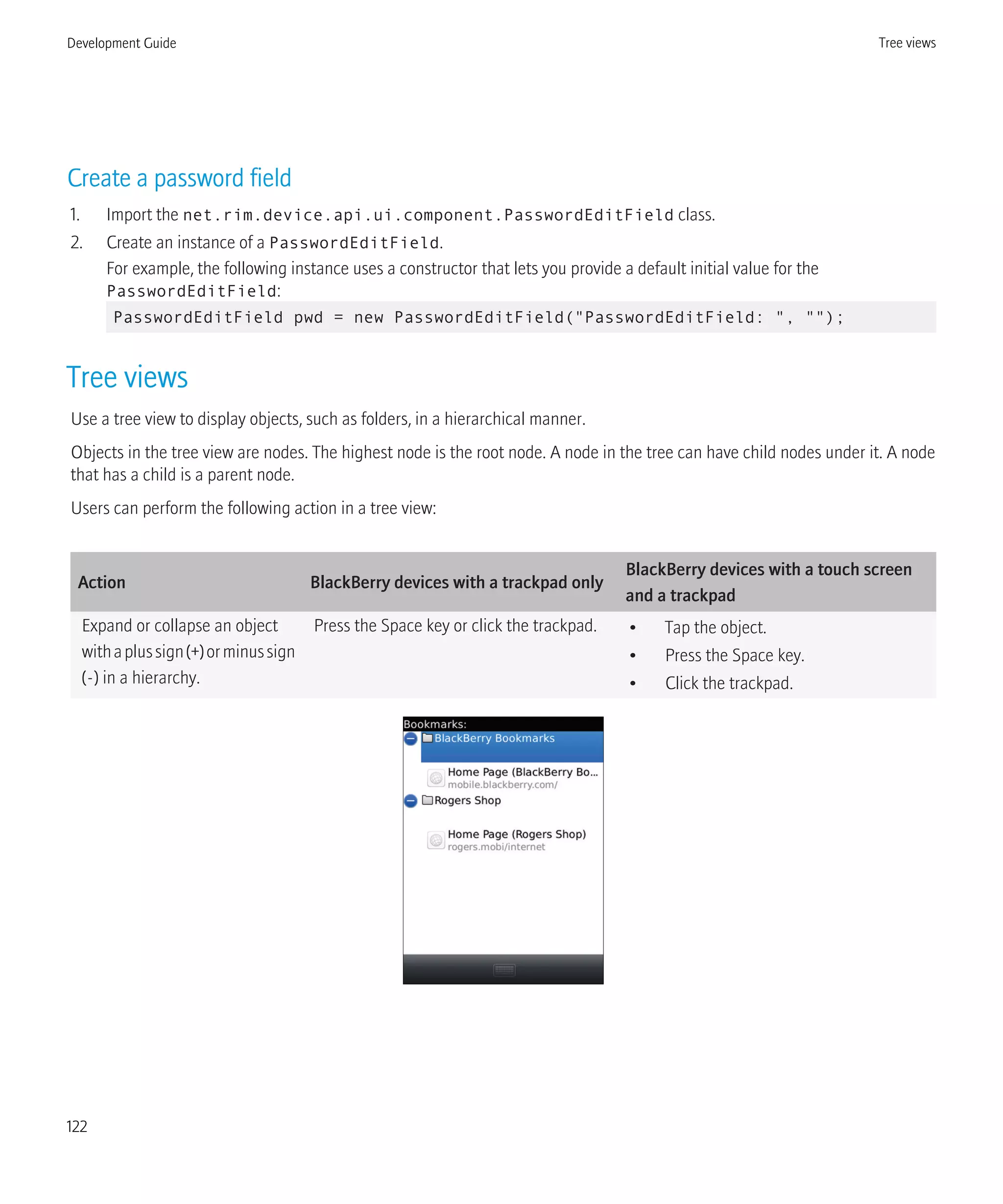 Create a password field
1. Import the net.rim.device.api.ui.component.PasswordEditField class.
2. Create an instance of a PasswordEditField.
For example, the following instance uses a constructor that lets you provide a default initial value for the
PasswordEditField:
PasswordEditField pwd = new PasswordEditField("PasswordEditField: ", "");
Tree views
Use a tree view to display objects, such as folders, in a hierarchical manner.
Objects in the tree view are nodes. The highest node is the root node. A node in the tree can have child nodes under it. A node
that has a child is a parent node.
Users can perform the following action in a tree view:
Action BlackBerry devices with a trackpad only
BlackBerry devices with a touch screen
and a trackpad
Expand or collapse an object
withaplussign(+)orminussign
(-) in a hierarchy.
Press the Space key or click the trackpad. • Tap the object.
• Press the Space key.
• Click the trackpad.
Development Guide Tree views
122
 