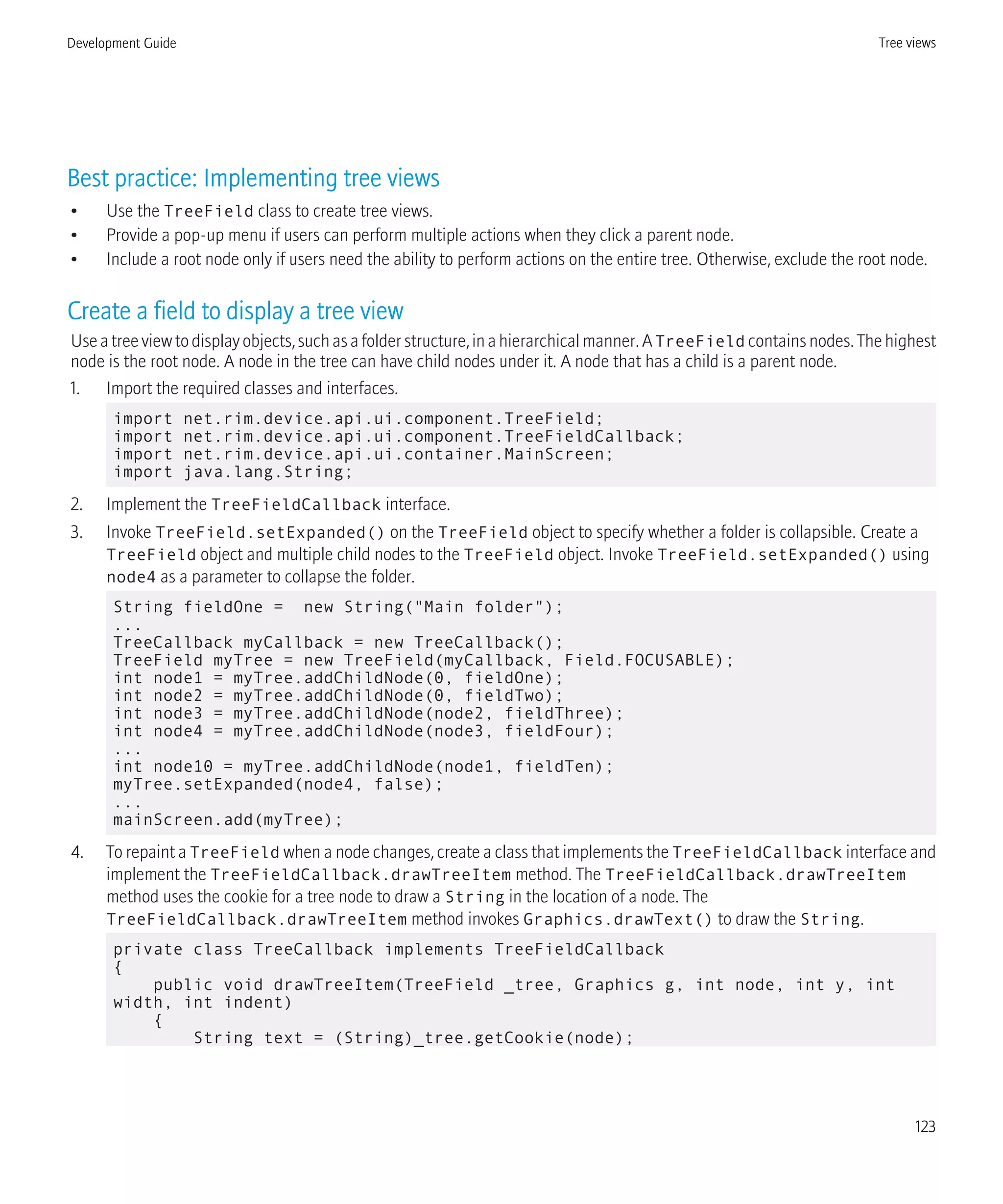 Best practice: Implementing tree views
• Use the TreeField class to create tree views.
• Provide a pop-up menu if users can perform multiple actions when they click a parent node.
• Include a root node only if users need the ability to perform actions on the entire tree. Otherwise, exclude the root node.
Create a field to display a tree view
Use a tree view to display objects, such as a folder structure, in a hierarchical manner. ATreeField contains nodes. The highest
node is the root node. A node in the tree can have child nodes under it. A node that has a child is a parent node.
1. Import the required classes and interfaces.
import net.rim.device.api.ui.component.TreeField;
import net.rim.device.api.ui.component.TreeFieldCallback;
import net.rim.device.api.ui.container.MainScreen;
import java.lang.String;
2. Implement the TreeFieldCallback interface.
3. Invoke TreeField.setExpanded() on the TreeField object to specify whether a folder is collapsible. Create a
TreeField object and multiple child nodes to the TreeField object. Invoke TreeField.setExpanded() using
node4 as a parameter to collapse the folder.
String fieldOne = new String("Main folder");
...
TreeCallback myCallback = new TreeCallback();
TreeField myTree = new TreeField(myCallback, Field.FOCUSABLE);
int node1 = myTree.addChildNode(0, fieldOne);
int node2 = myTree.addChildNode(0, fieldTwo);
int node3 = myTree.addChildNode(node2, fieldThree);
int node4 = myTree.addChildNode(node3, fieldFour);
...
int node10 = myTree.addChildNode(node1, fieldTen);
myTree.setExpanded(node4, false);
...
mainScreen.add(myTree);
4. To repaint a TreeField when a node changes, create a class that implements the TreeFieldCallback interface and
implement the TreeFieldCallback.drawTreeItem method. The TreeFieldCallback.drawTreeItem
method uses the cookie for a tree node to draw a String in the location of a node. The
TreeFieldCallback.drawTreeItem method invokes Graphics.drawText() to draw the String.
private class TreeCallback implements TreeFieldCallback
{
public void drawTreeItem(TreeField _tree, Graphics g, int node, int y, int
width, int indent)
{
String text = (String)_tree.getCookie(node);
Development Guide Tree views
123
 