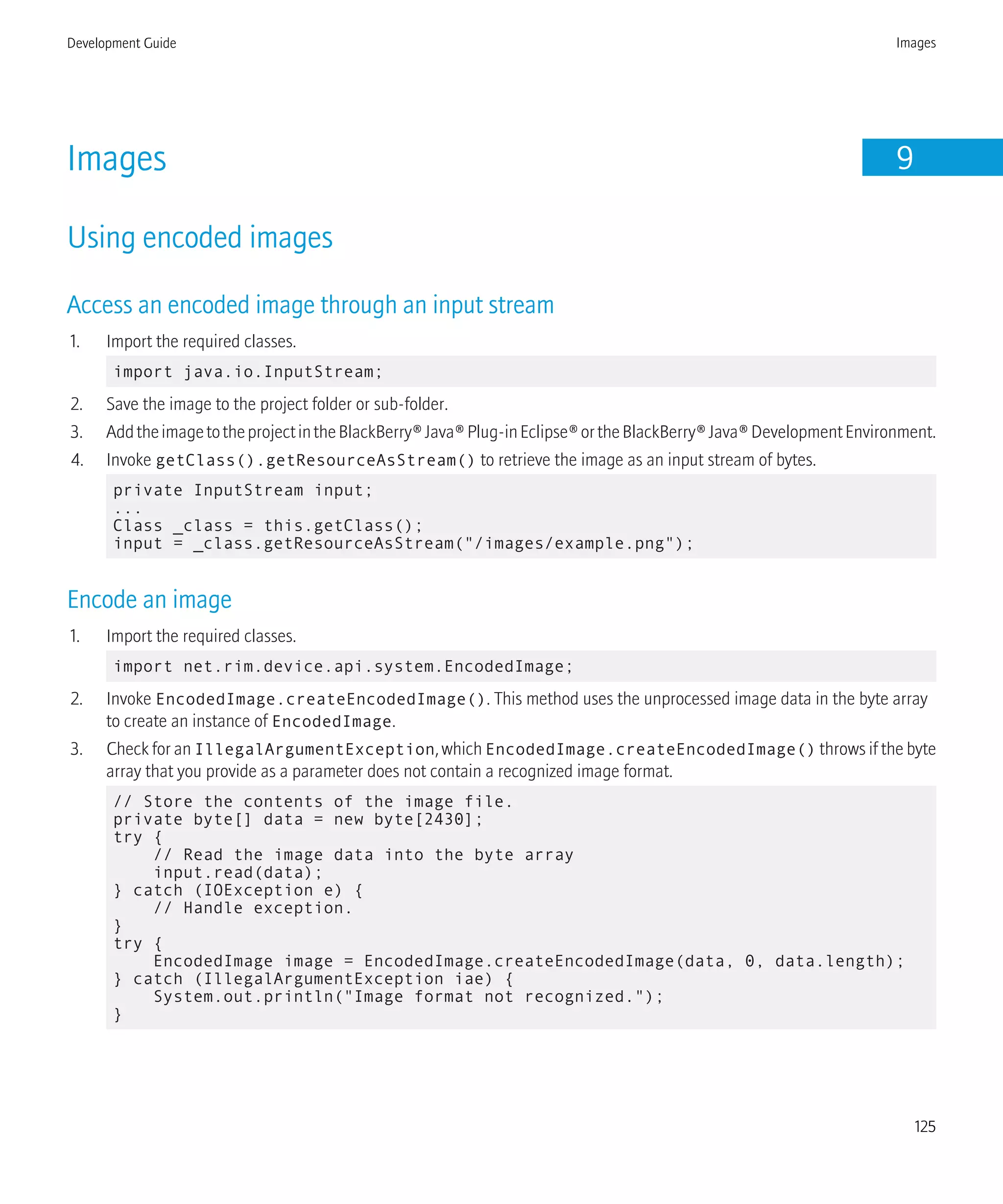Images 9
Using encoded images
Access an encoded image through an input stream
1. Import the required classes.
import java.io.InputStream;
2. Save the image to the project folder or sub-folder.
3. AddtheimagetotheprojectintheBlackBerry®Java®Plug-inEclipse®ortheBlackBerry®Java®DevelopmentEnvironment.
4. Invoke getClass().getResourceAsStream() to retrieve the image as an input stream of bytes.
private InputStream input;
...
Class _class = this.getClass();
input = _class.getResourceAsStream("/images/example.png");
Encode an image
1. Import the required classes.
import net.rim.device.api.system.EncodedImage;
2. Invoke EncodedImage.createEncodedImage(). This method uses the unprocessed image data in the byte array
to create an instance of EncodedImage.
3. Check for an IllegalArgumentException, which EncodedImage.createEncodedImage() throws if the byte
array that you provide as a parameter does not contain a recognized image format.
// Store the contents of the image file.
private byte[] data = new byte[2430];
try {
// Read the image data into the byte array
input.read(data);
} catch (IOException e) {
// Handle exception.
}
try {
EncodedImage image = EncodedImage.createEncodedImage(data, 0, data.length);
} catch (IllegalArgumentException iae) {
System.out.println("Image format not recognized.");
}
Development Guide Images
125
 