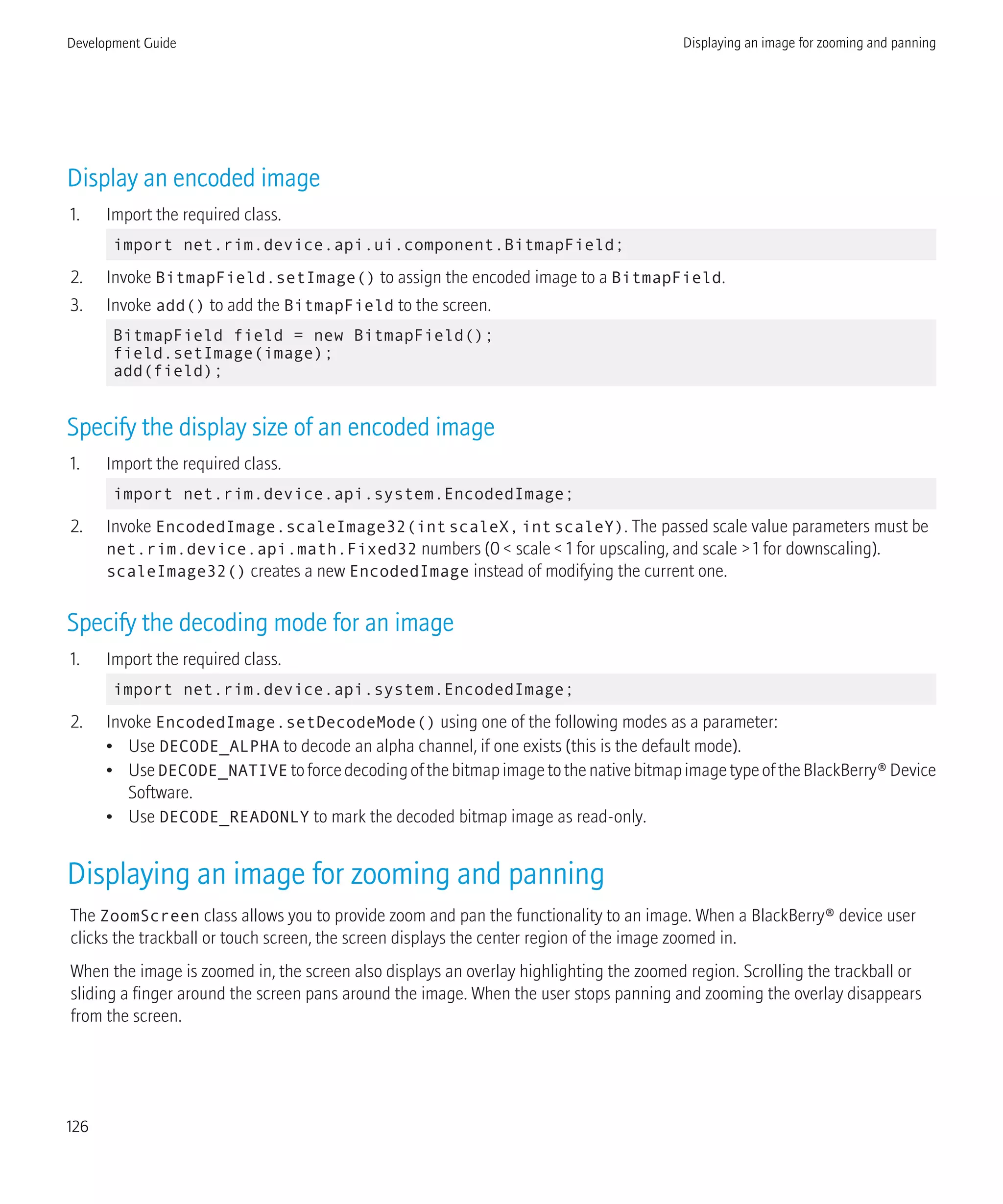 Display an encoded image
1. Import the required class.
import net.rim.device.api.ui.component.BitmapField;
2. Invoke BitmapField.setImage() to assign the encoded image to a BitmapField.
3. Invoke add() to add the BitmapField to the screen.
BitmapField field = new BitmapField();
field.setImage(image);
add(field);
Specify the display size of an encoded image
1. Import the required class.
import net.rim.device.api.system.EncodedImage;
2. Invoke EncodedImage.scaleImage32(intscaleX,intscaleY). The passed scale value parameters must be
net.rim.device.api.math.Fixed32 numbers (0 < scale < 1 for upscaling, and scale > 1 for downscaling).
scaleImage32() creates a new EncodedImage instead of modifying the current one.
Specify the decoding mode for an image
1. Import the required class.
import net.rim.device.api.system.EncodedImage;
2. Invoke EncodedImage.setDecodeMode() using one of the following modes as a parameter:
• Use DECODE_ALPHA to decode an alpha channel, if one exists (this is the default mode).
• UseDECODE_NATIVE toforcedecodingofthebitmapimagetothenativebitmapimagetypeoftheBlackBerry®Device
Software.
• Use DECODE_READONLY to mark the decoded bitmap image as read-only.
Displaying an image for zooming and panning
The ZoomScreen class allows you to provide zoom and pan the functionality to an image. When a BlackBerry® device user
clicks the trackball or touch screen, the screen displays the center region of the image zoomed in.
When the image is zoomed in, the screen also displays an overlay highlighting the zoomed region. Scrolling the trackball or
sliding a finger around the screen pans around the image. When the user stops panning and zooming the overlay disappears
from the screen.
Development Guide Displaying an image for zooming and panning
126
 
