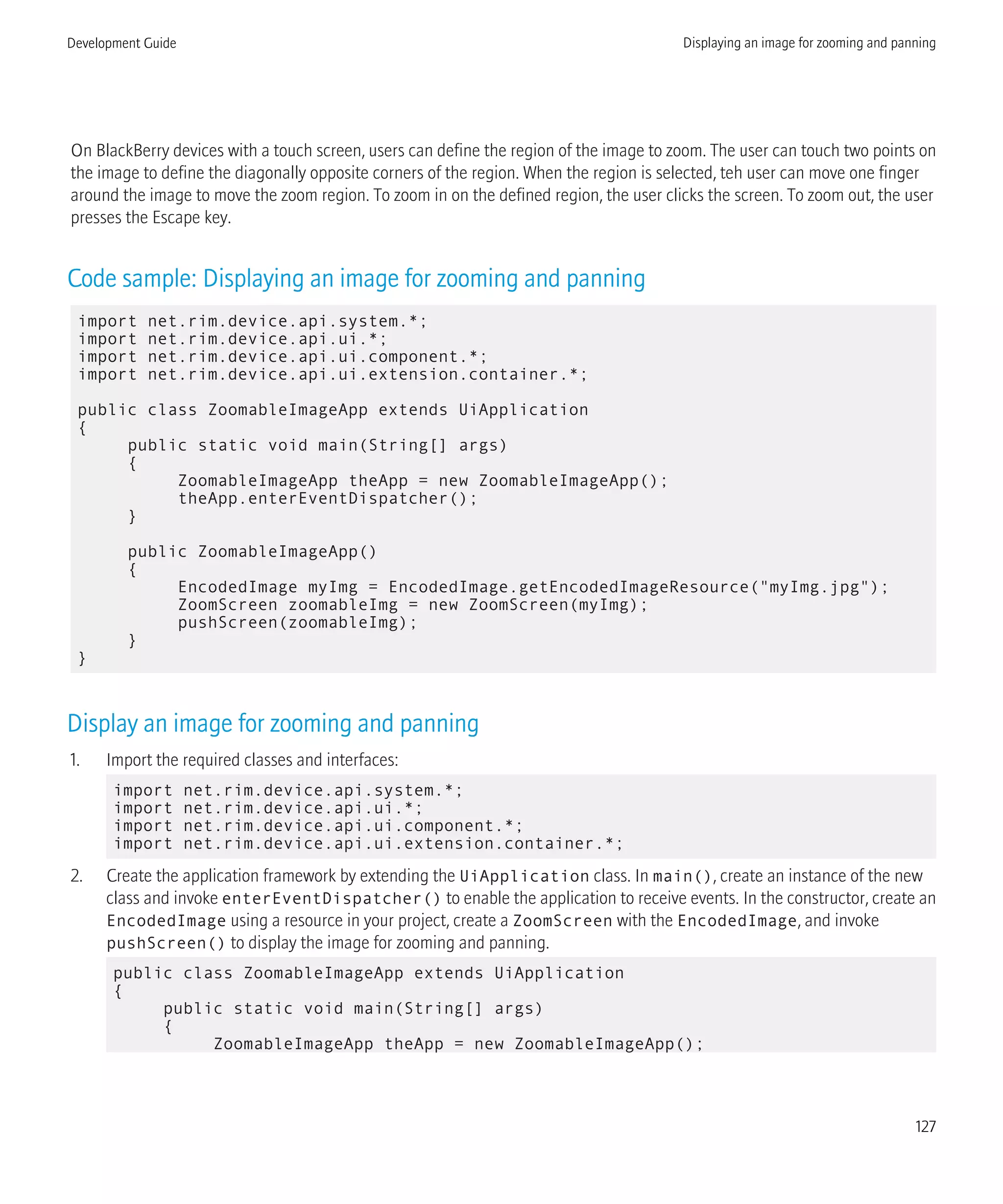 On BlackBerry devices with a touch screen, users can define the region of the image to zoom. The user can touch two points on
the image to define the diagonally opposite corners of the region. When the region is selected, teh user can move one finger
around the image to move the zoom region. To zoom in on the defined region, the user clicks the screen. To zoom out, the user
presses the Escape key.
Code sample: Displaying an image for zooming and panning
import net.rim.device.api.system.*;
import net.rim.device.api.ui.*;
import net.rim.device.api.ui.component.*;
import net.rim.device.api.ui.extension.container.*;
public class ZoomableImageApp extends UiApplication
{
public static void main(String[] args)
{
ZoomableImageApp theApp = new ZoomableImageApp();
theApp.enterEventDispatcher();
}
public ZoomableImageApp()
{
EncodedImage myImg = EncodedImage.getEncodedImageResource("myImg.jpg");
ZoomScreen zoomableImg = new ZoomScreen(myImg);
pushScreen(zoomableImg);
}
}
Display an image for zooming and panning
1. Import the required classes and interfaces:
import net.rim.device.api.system.*;
import net.rim.device.api.ui.*;
import net.rim.device.api.ui.component.*;
import net.rim.device.api.ui.extension.container.*;
2. Create the application framework by extending the UiApplication class. In main(), create an instance of the new
class and invoke enterEventDispatcher() to enable the application to receive events. In the constructor, create an
EncodedImage using a resource in your project, create a ZoomScreen with the EncodedImage, and invoke
pushScreen() to display the image for zooming and panning.
public class ZoomableImageApp extends UiApplication
{
public static void main(String[] args)
{
ZoomableImageApp theApp = new ZoomableImageApp();
Development Guide Displaying an image for zooming and panning
127
 