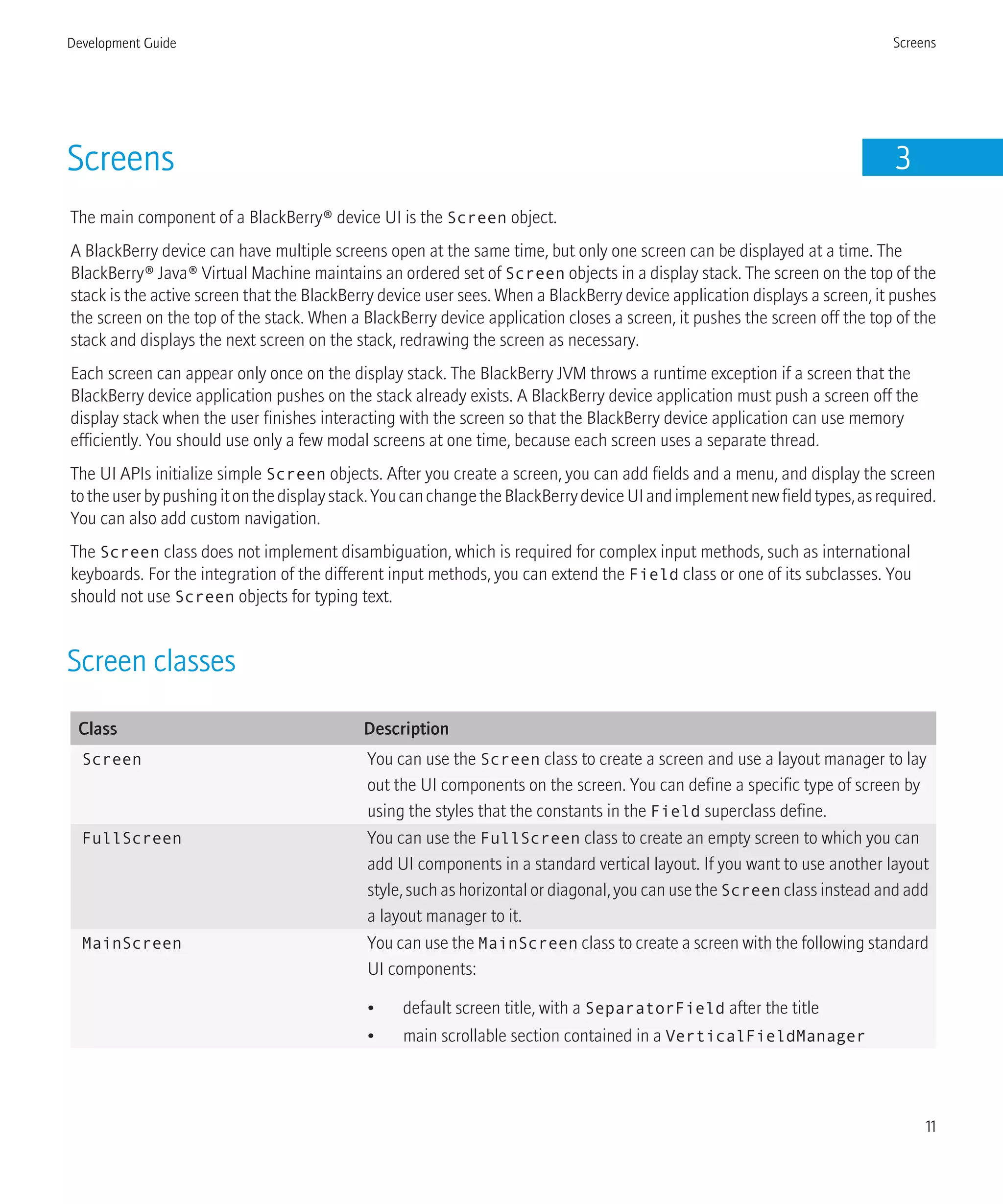 Screens 3
The main component of a BlackBerry® device UI is the Screen object.
A BlackBerry device can have multiple screens open at the same time, but only one screen can be displayed at a time. The
BlackBerry® Java® Virtual Machine maintains an ordered set of Screen objects in a display stack. The screen on the top of the
stack is the active screen that the BlackBerry device user sees. When a BlackBerry device application displays a screen, it pushes
the screen on the top of the stack. When a BlackBerry device application closes a screen, it pushes the screen off the top of the
stack and displays the next screen on the stack, redrawing the screen as necessary.
Each screen can appear only once on the display stack. The BlackBerry JVM throws a runtime exception if a screen that the
BlackBerry device application pushes on the stack already exists. A BlackBerry device application must push a screen off the
display stack when the user finishes interacting with the screen so that the BlackBerry device application can use memory
efficiently. You should use only a few modal screens at one time, because each screen uses a separate thread.
The UI APIs initialize simple Screen objects. After you create a screen, you can add fields and a menu, and display the screen
totheuserbypushingitonthedisplaystack.YoucanchangetheBlackBerrydeviceUIandimplementnewfieldtypes,asrequired.
You can also add custom navigation.
The Screen class does not implement disambiguation, which is required for complex input methods, such as international
keyboards. For the integration of the different input methods, you can extend the Field class or one of its subclasses. You
should not use Screen objects for typing text.
Screen classes
Class Description
Screen You can use the Screen class to create a screen and use a layout manager to lay
out the UI components on the screen. You can define a specific type of screen by
using the styles that the constants in the Field superclass define.
FullScreen You can use the FullScreen class to create an empty screen to which you can
add UI components in a standard vertical layout. If you want to use another layout
style, such as horizontal or diagonal, you can use the Screen class instead and add
a layout manager to it.
MainScreen You can use the MainScreen class to create a screen with the following standard
UI components:
• default screen title, with a SeparatorField after the title
• main scrollable section contained in a VerticalFieldManager
Development Guide Screens
11
 