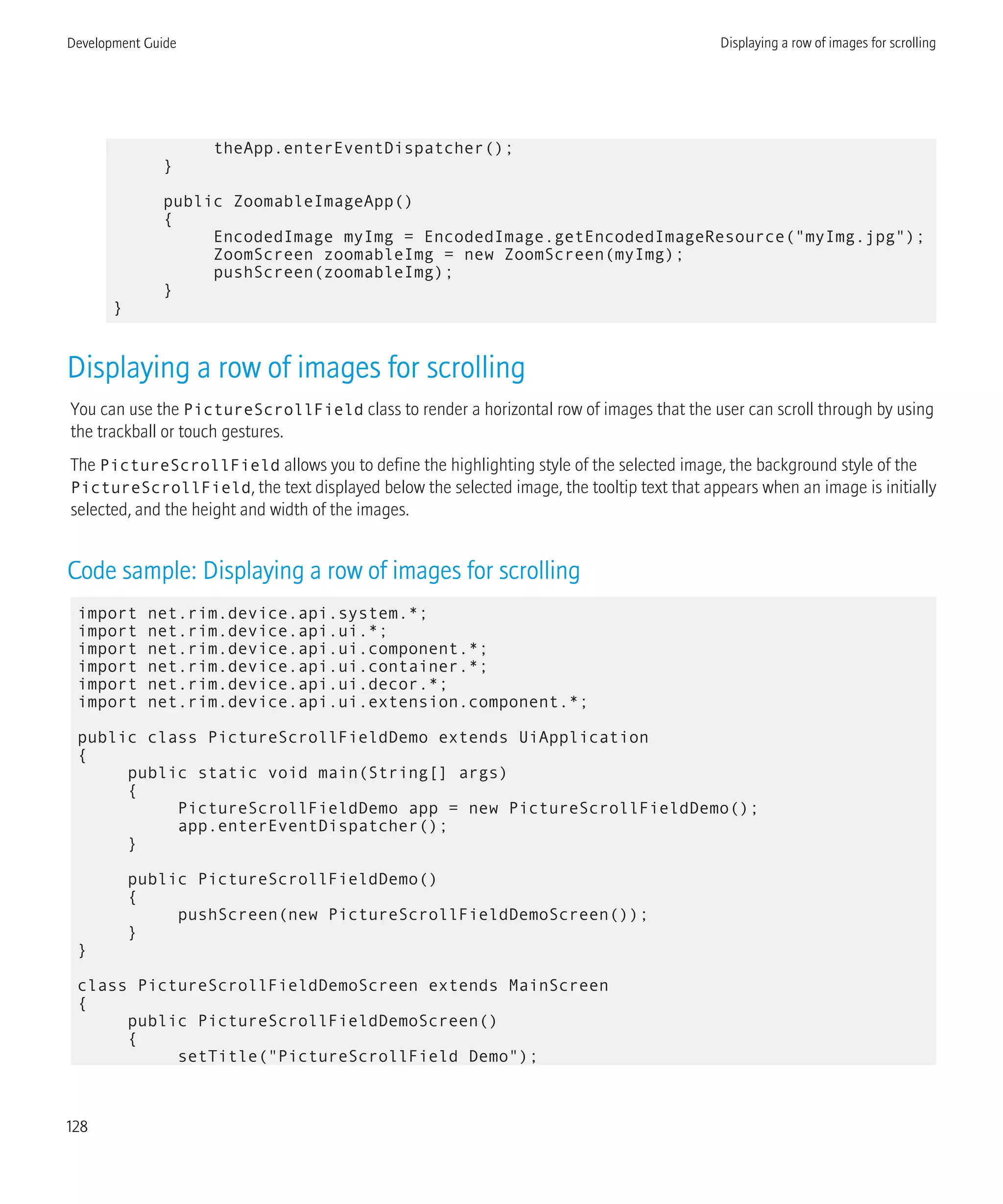 theApp.enterEventDispatcher();
}
public ZoomableImageApp()
{
EncodedImage myImg = EncodedImage.getEncodedImageResource("myImg.jpg");
ZoomScreen zoomableImg = new ZoomScreen(myImg);
pushScreen(zoomableImg);
}
}
Displaying a row of images for scrolling
You can use the PictureScrollField class to render a horizontal row of images that the user can scroll through by using
the trackball or touch gestures.
The PictureScrollField allows you to define the highlighting style of the selected image, the background style of the
PictureScrollField, the text displayed below the selected image, the tooltip text that appears when an image is initially
selected, and the height and width of the images.
Code sample: Displaying a row of images for scrolling
import net.rim.device.api.system.*;
import net.rim.device.api.ui.*;
import net.rim.device.api.ui.component.*;
import net.rim.device.api.ui.container.*;
import net.rim.device.api.ui.decor.*;
import net.rim.device.api.ui.extension.component.*;
public class PictureScrollFieldDemo extends UiApplication
{
public static void main(String[] args)
{
PictureScrollFieldDemo app = new PictureScrollFieldDemo();
app.enterEventDispatcher();
}
public PictureScrollFieldDemo()
{
pushScreen(new PictureScrollFieldDemoScreen());
}
}
class PictureScrollFieldDemoScreen extends MainScreen
{
public PictureScrollFieldDemoScreen()
{
setTitle("PictureScrollField Demo");
Development Guide Displaying a row of images for scrolling
128
 