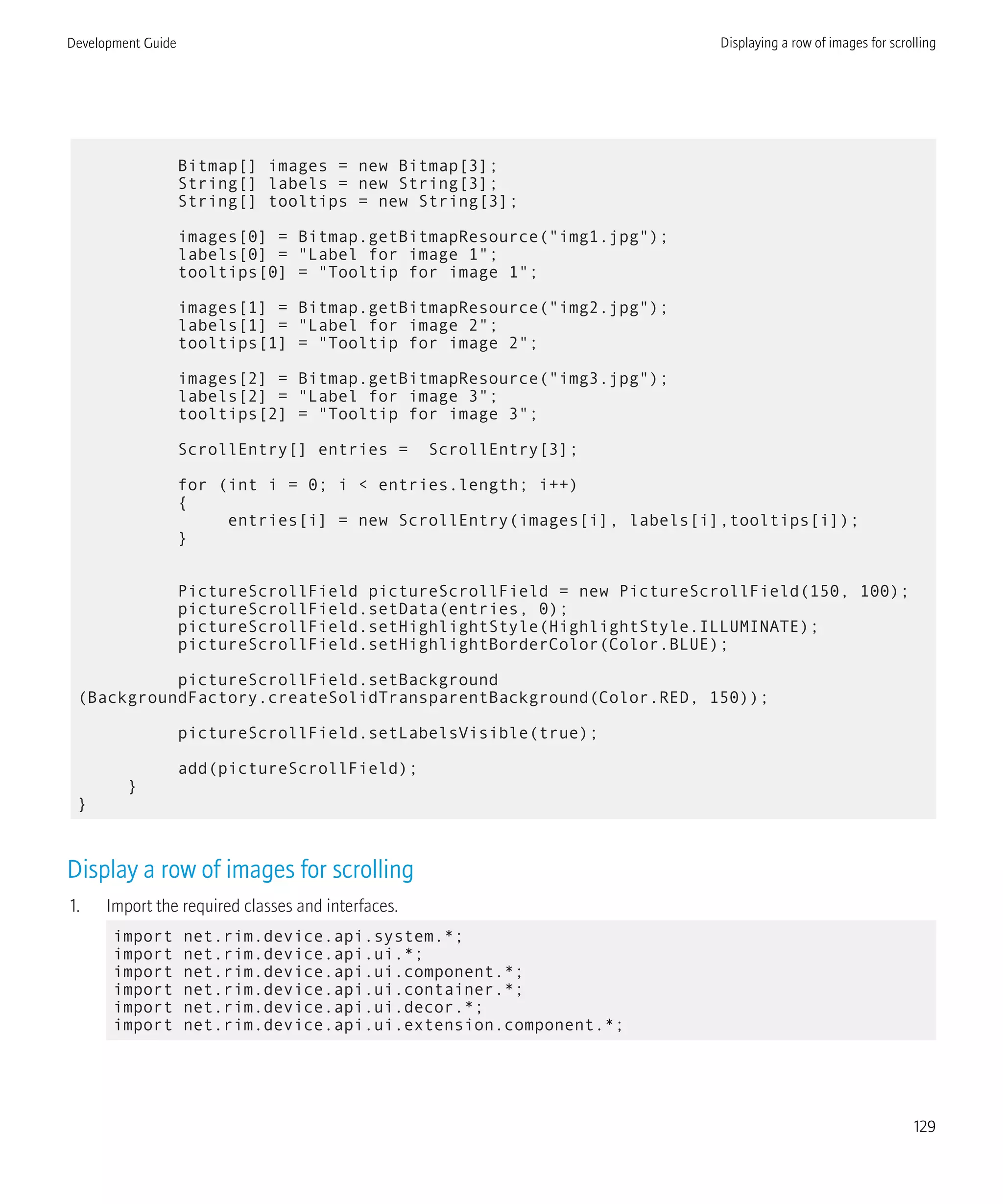 Bitmap[] images = new Bitmap[3];
String[] labels = new String[3];
String[] tooltips = new String[3];
images[0] = Bitmap.getBitmapResource("img1.jpg");
labels[0] = "Label for image 1";
tooltips[0] = "Tooltip for image 1";
images[1] = Bitmap.getBitmapResource("img2.jpg");
labels[1] = "Label for image 2";
tooltips[1] = "Tooltip for image 2";
images[2] = Bitmap.getBitmapResource("img3.jpg");
labels[2] = "Label for image 3";
tooltips[2] = "Tooltip for image 3";
ScrollEntry[] entries = ScrollEntry[3];
for (int i = 0; i < entries.length; i++)
{
entries[i] = new ScrollEntry(images[i], labels[i],tooltips[i]);
}
PictureScrollField pictureScrollField = new PictureScrollField(150, 100);
pictureScrollField.setData(entries, 0);
pictureScrollField.setHighlightStyle(HighlightStyle.ILLUMINATE);
pictureScrollField.setHighlightBorderColor(Color.BLUE);
pictureScrollField.setBackground
(BackgroundFactory.createSolidTransparentBackground(Color.RED, 150));
pictureScrollField.setLabelsVisible(true);
add(pictureScrollField);
}
}
Display a row of images for scrolling
1. Import the required classes and interfaces.
import net.rim.device.api.system.*;
import net.rim.device.api.ui.*;
import net.rim.device.api.ui.component.*;
import net.rim.device.api.ui.container.*;
import net.rim.device.api.ui.decor.*;
import net.rim.device.api.ui.extension.component.*;
Development Guide Displaying a row of images for scrolling
129
 