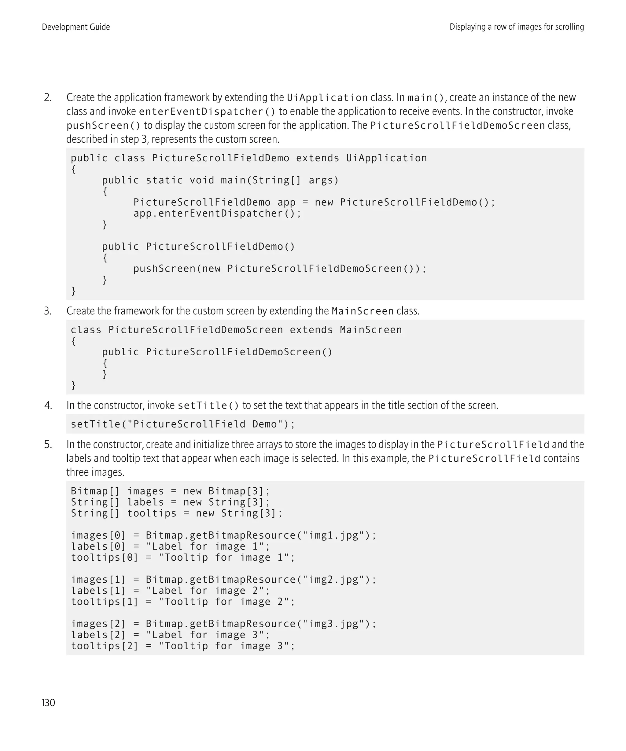 2. Create the application framework by extending the UiApplication class. In main(), create an instance of the new
class and invoke enterEventDispatcher() to enable the application to receive events. In the constructor, invoke
pushScreen() to display the custom screen for the application. The PictureScrollFieldDemoScreen class,
described in step 3, represents the custom screen.
public class PictureScrollFieldDemo extends UiApplication
{
public static void main(String[] args)
{
PictureScrollFieldDemo app = new PictureScrollFieldDemo();
app.enterEventDispatcher();
}
public PictureScrollFieldDemo()
{
pushScreen(new PictureScrollFieldDemoScreen());
}
}
3. Create the framework for the custom screen by extending the MainScreen class.
class PictureScrollFieldDemoScreen extends MainScreen
{
public PictureScrollFieldDemoScreen()
{
}
}
4. In the constructor, invoke setTitle() to set the text that appears in the title section of the screen.
setTitle("PictureScrollField Demo");
5. In the constructor, create and initialize three arrays to store the images to display in the PictureScrollField and the
labels and tooltip text that appear when each image is selected. In this example, the PictureScrollField contains
three images.
Bitmap[] images = new Bitmap[3];
String[] labels = new String[3];
String[] tooltips = new String[3];
images[0] = Bitmap.getBitmapResource("img1.jpg");
labels[0] = "Label for image 1";
tooltips[0] = "Tooltip for image 1";
images[1] = Bitmap.getBitmapResource("img2.jpg");
labels[1] = "Label for image 2";
tooltips[1] = "Tooltip for image 2";
images[2] = Bitmap.getBitmapResource("img3.jpg");
labels[2] = "Label for image 3";
tooltips[2] = "Tooltip for image 3";
Development Guide Displaying a row of images for scrolling
130
 
