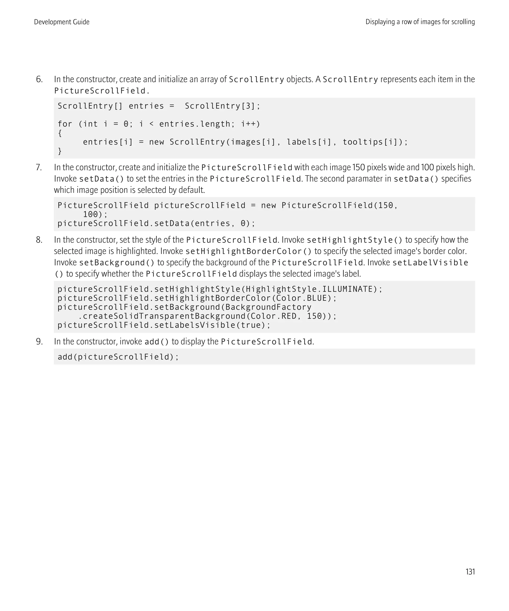 6. In the constructor, create and initialize an array of ScrollEntry objects. A ScrollEntry represents each item in the
PictureScrollField.
ScrollEntry[] entries = ScrollEntry[3];
for (int i = 0; i < entries.length; i++)
{
entries[i] = new ScrollEntry(images[i], labels[i], tooltips[i]);
}
7. In the constructor, create and initialize the PictureScrollField with each image 150 pixels wide and 100 pixels high.
Invoke setData() to set the entries in the PictureScrollField. The second paramater in setData() specifies
which image position is selected by default.
PictureScrollField pictureScrollField = new PictureScrollField(150,
100);
pictureScrollField.setData(entries, 0);
8. In the constructor, set the style of the PictureScrollField. Invoke setHighlightStyle() to specify how the
selected image is highlighted. Invoke setHighlightBorderColor() to specify the selected image's border color.
Invoke setBackground() to specify the background of the PictureScrollField. Invoke setLabelVisible
() to specify whether the PictureScrollField displays the selected image's label.
pictureScrollField.setHighlightStyle(HighlightStyle.ILLUMINATE);
pictureScrollField.setHighlightBorderColor(Color.BLUE);
pictureScrollField.setBackground(BackgroundFactory
.createSolidTransparentBackground(Color.RED, 150));
pictureScrollField.setLabelsVisible(true);
9. In the constructor, invoke add() to display the PictureScrollField.
add(pictureScrollField);
Development Guide Displaying a row of images for scrolling
131
 