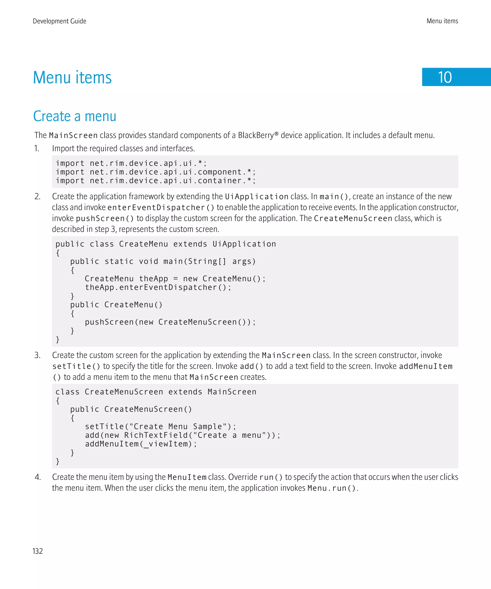 Menu items 10
Create a menu
The MainScreen class provides standard components of a BlackBerry® device application. It includes a default menu.
1. Import the required classes and interfaces.
import net.rim.device.api.ui.*;
import net.rim.device.api.ui.component.*;
import net.rim.device.api.ui.container.*;
2. Create the application framework by extending the UiApplication class. In main(), create an instance of the new
class and invoke enterEventDispatcher() to enable the application to receive events. In the application constructor,
invoke pushScreen() to display the custom screen for the application. The CreateMenuScreen class, which is
described in step 3, represents the custom screen.
public class CreateMenu extends UiApplication
{
public static void main(String[] args)
{
CreateMenu theApp = new CreateMenu();
theApp.enterEventDispatcher();
}
public CreateMenu()
{
pushScreen(new CreateMenuScreen());
}
}
3. Create the custom screen for the application by extending the MainScreen class. In the screen constructor, invoke
setTitle() to specify the title for the screen. Invoke add() to add a text field to the screen. Invoke addMenuItem
() to add a menu item to the menu that MainScreen creates.
class CreateMenuScreen extends MainScreen
{
public CreateMenuScreen()
{
setTitle("Create Menu Sample");
add(new RichTextField("Create a menu"));
addMenuItem(_viewItem);
}
}
4. Create the menu item by using the MenuItem class. Override run() to specify the action that occurs when the user clicks
the menu item. When the user clicks the menu item, the application invokes Menu.run().
Development Guide Menu items
132
 