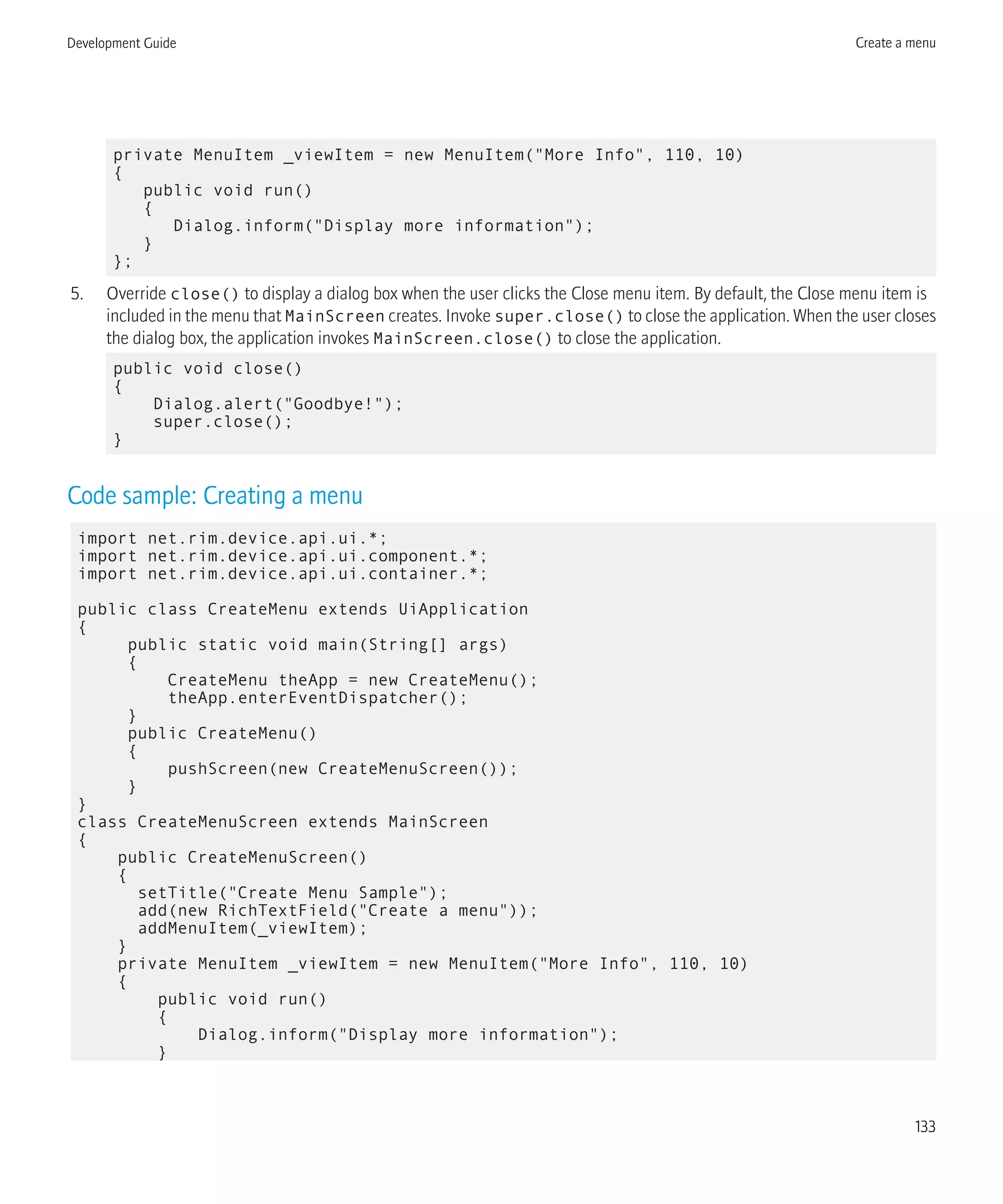 private MenuItem _viewItem = new MenuItem("More Info", 110, 10)
{
public void run()
{
Dialog.inform("Display more information");
}
};
5. Override close() to display a dialog box when the user clicks the Close menu item. By default, the Close menu item is
included in the menu that MainScreen creates. Invoke super.close() to close the application. When the user closes
the dialog box, the application invokes MainScreen.close() to close the application.
public void close()
{
Dialog.alert("Goodbye!");
super.close();
}
Code sample: Creating a menu
import net.rim.device.api.ui.*;
import net.rim.device.api.ui.component.*;
import net.rim.device.api.ui.container.*;
public class CreateMenu extends UiApplication
{
public static void main(String[] args)
{
CreateMenu theApp = new CreateMenu();
theApp.enterEventDispatcher();
}
public CreateMenu()
{
pushScreen(new CreateMenuScreen());
}
}
class CreateMenuScreen extends MainScreen
{
public CreateMenuScreen()
{
setTitle("Create Menu Sample");
add(new RichTextField("Create a menu"));
addMenuItem(_viewItem);
}
private MenuItem _viewItem = new MenuItem("More Info", 110, 10)
{
public void run()
{
Dialog.inform("Display more information");
}
Development Guide Create a menu
133
 