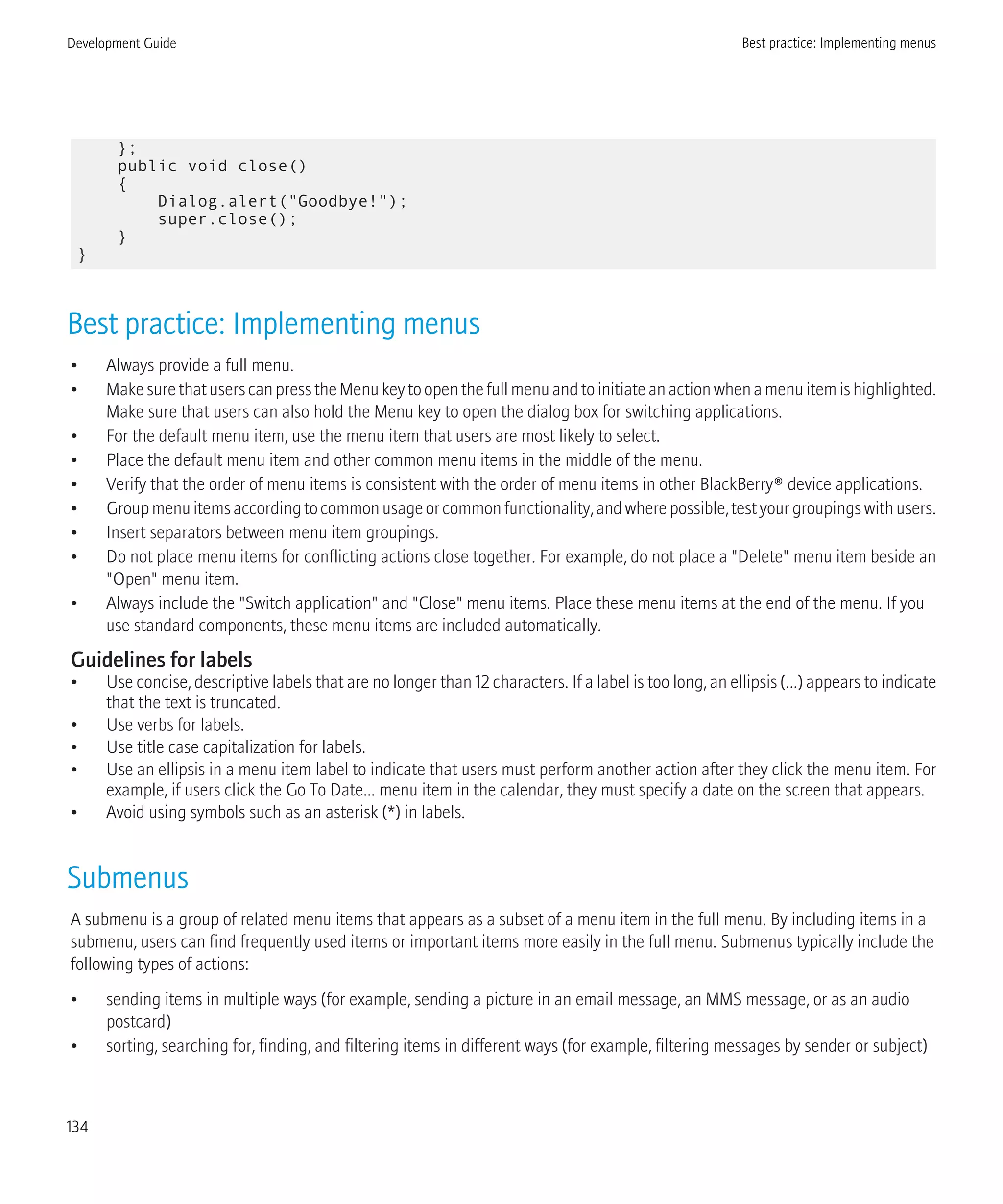 };
public void close()
{
Dialog.alert("Goodbye!");
super.close();
}
}
Best practice: Implementing menus
• Always provide a full menu.
• MakesurethatuserscanpresstheMenukeytoopenthefullmenuandtoinitiateanactionwhenamenuitemishighlighted.
Make sure that users can also hold the Menu key to open the dialog box for switching applications.
• For the default menu item, use the menu item that users are most likely to select.
• Place the default menu item and other common menu items in the middle of the menu.
• Verify that the order of menu items is consistent with the order of menu items in other BlackBerry® device applications.
• Groupmenuitemsaccordingtocommonusageorcommonfunctionality,andwherepossible,testyourgroupingswithusers.
• Insert separators between menu item groupings.
• Do not place menu items for conflicting actions close together. For example, do not place a "Delete" menu item beside an
"Open" menu item.
• Always include the "Switch application" and "Close" menu items. Place these menu items at the end of the menu. If you
use standard components, these menu items are included automatically.
Guidelines for labels
• Use concise, descriptive labels that are no longer than 12 characters. If a label is too long, an ellipsis (...) appears to indicate
that the text is truncated.
• Use verbs for labels.
• Use title case capitalization for labels.
• Use an ellipsis in a menu item label to indicate that users must perform another action after they click the menu item. For
example, if users click the Go To Date... menu item in the calendar, they must specify a date on the screen that appears.
• Avoid using symbols such as an asterisk (*) in labels.
Submenus
A submenu is a group of related menu items that appears as a subset of a menu item in the full menu. By including items in a
submenu, users can find frequently used items or important items more easily in the full menu. Submenus typically include the
following types of actions:
• sending items in multiple ways (for example, sending a picture in an email message, an MMS message, or as an audio
postcard)
• sorting, searching for, finding, and filtering items in different ways (for example, filtering messages by sender or subject)
Development Guide Best practice: Implementing menus
134
 