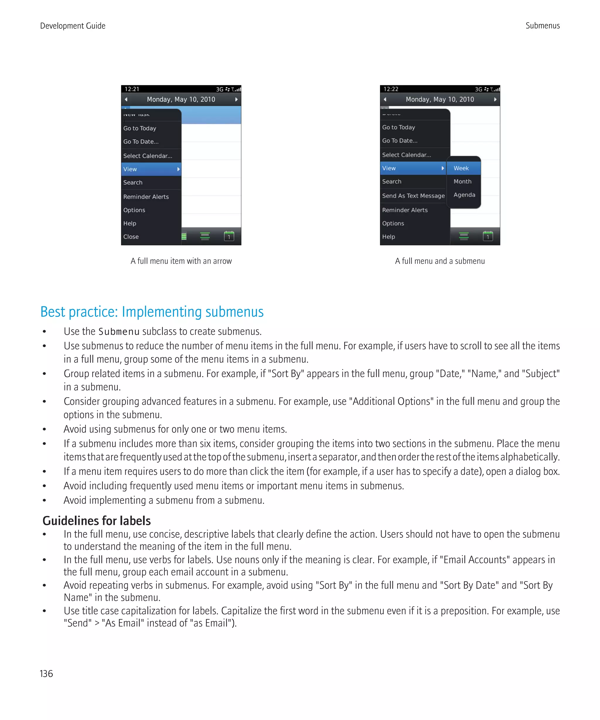 A full menu item with an arrow A full menu and a submenu
Best practice: Implementing submenus
• Use the Submenu subclass to create submenus.
• Use submenus to reduce the number of menu items in the full menu. For example, if users have to scroll to see all the items
in a full menu, group some of the menu items in a submenu.
• Group related items in a submenu. For example, if "Sort By" appears in the full menu, group "Date," "Name," and "Subject"
in a submenu.
• Consider grouping advanced features in a submenu. For example, use "Additional Options" in the full menu and group the
options in the submenu.
• Avoid using submenus for only one or two menu items.
• If a submenu includes more than six items, consider grouping the items into two sections in the submenu. Place the menu
itemsthatarefrequentlyusedatthetopofthesubmenu,insertaseparator,andthenordertherestoftheitemsalphabetically.
• If a menu item requires users to do more than click the item (for example, if a user has to specify a date), open a dialog box.
• Avoid including frequently used menu items or important menu items in submenus.
• Avoid implementing a submenu from a submenu.
Guidelines for labels
• In the full menu, use concise, descriptive labels that clearly define the action. Users should not have to open the submenu
to understand the meaning of the item in the full menu.
• In the full menu, use verbs for labels. Use nouns only if the meaning is clear. For example, if "Email Accounts" appears in
the full menu, group each email account in a submenu.
• Avoid repeating verbs in submenus. For example, avoid using "Sort By" in the full menu and "Sort By Date" and "Sort By
Name" in the submenu.
• Use title case capitalization for labels. Capitalize the first word in the submenu even if it is a preposition. For example, use
"Send" > "As Email" instead of "as Email").
Development Guide Submenus
136
 