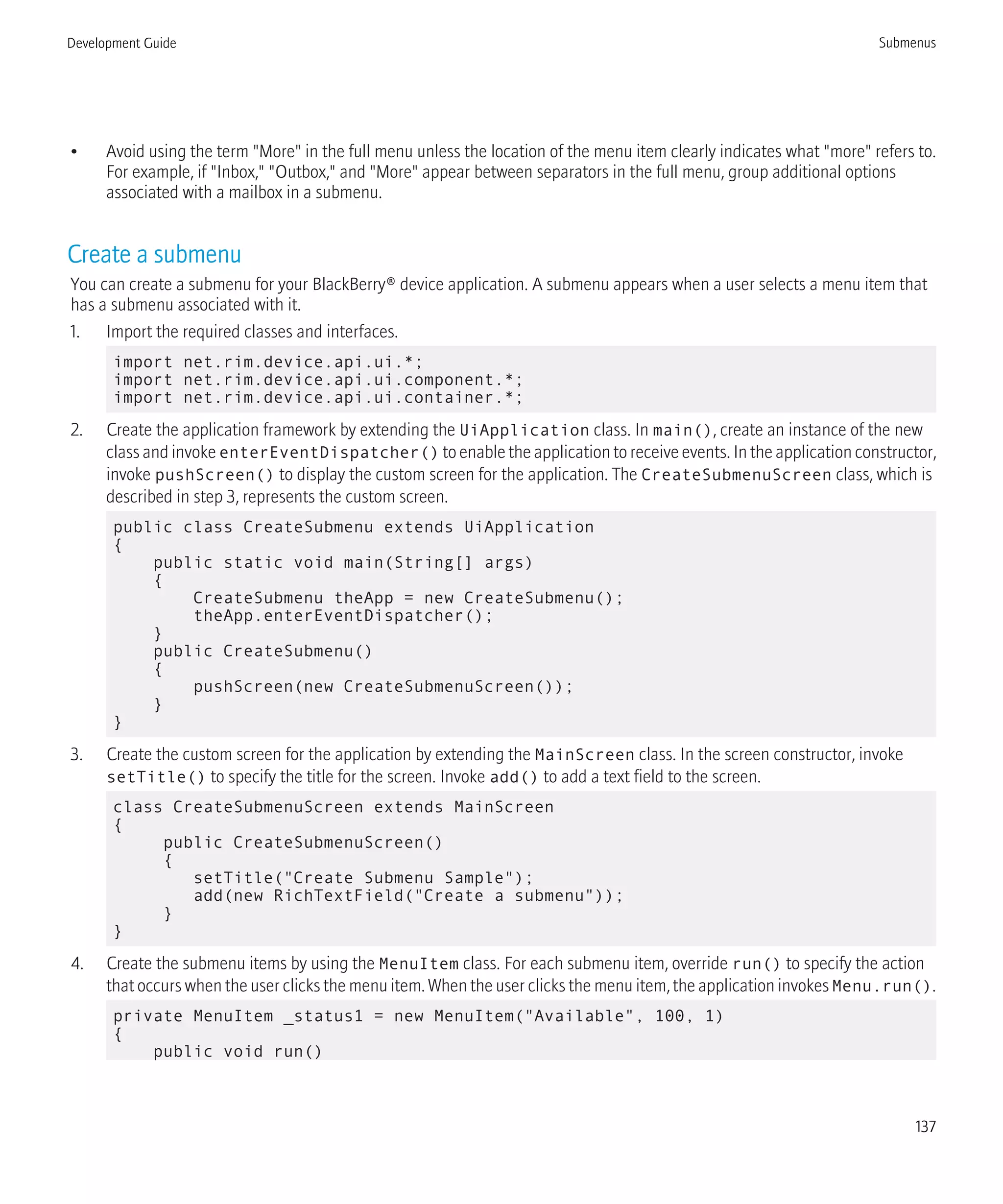 • Avoid using the term "More" in the full menu unless the location of the menu item clearly indicates what "more" refers to.
For example, if "Inbox," "Outbox," and "More" appear between separators in the full menu, group additional options
associated with a mailbox in a submenu.
Create a submenu
You can create a submenu for your BlackBerry® device application. A submenu appears when a user selects a menu item that
has a submenu associated with it.
1. Import the required classes and interfaces.
import net.rim.device.api.ui.*;
import net.rim.device.api.ui.component.*;
import net.rim.device.api.ui.container.*;
2. Create the application framework by extending the UiApplication class. In main(), create an instance of the new
class and invoke enterEventDispatcher() to enable the application to receive events. In the application constructor,
invoke pushScreen() to display the custom screen for the application. The CreateSubmenuScreen class, which is
described in step 3, represents the custom screen.
public class CreateSubmenu extends UiApplication
{
public static void main(String[] args)
{
CreateSubmenu theApp = new CreateSubmenu();
theApp.enterEventDispatcher();
}
public CreateSubmenu()
{
pushScreen(new CreateSubmenuScreen());
}
}
3. Create the custom screen for the application by extending the MainScreen class. In the screen constructor, invoke
setTitle() to specify the title for the screen. Invoke add() to add a text field to the screen.
class CreateSubmenuScreen extends MainScreen
{
public CreateSubmenuScreen()
{
setTitle("Create Submenu Sample");
add(new RichTextField("Create a submenu"));
}
}
4. Create the submenu items by using the MenuItem class. For each submenu item, override run() to specify the action
that occurs when the user clicks the menu item. When the user clicks the menu item, the application invokes Menu.run().
private MenuItem _status1 = new MenuItem("Available", 100, 1)
{
public void run()
Development Guide Submenus
137
 