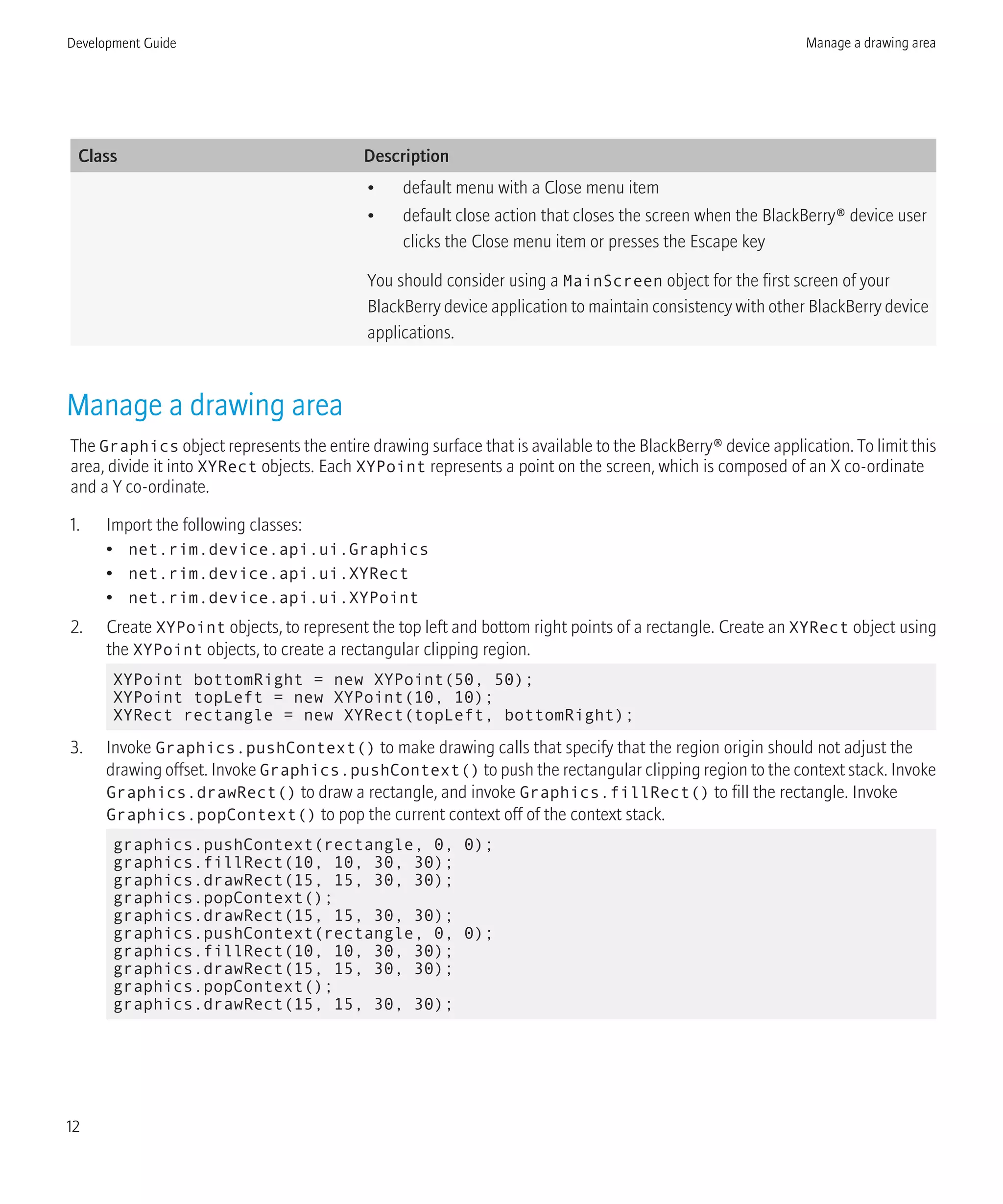 Class Description
• default menu with a Close menu item
• default close action that closes the screen when the BlackBerry® device user
clicks the Close menu item or presses the Escape key
You should consider using a MainScreen object for the first screen of your
BlackBerry device application to maintain consistency with other BlackBerry device
applications.
Manage a drawing area
The Graphics object represents the entire drawing surface that is available to the BlackBerry® device application. To limit this
area, divide it into XYRect objects. Each XYPoint represents a point on the screen, which is composed of an X co-ordinate
and a Y co-ordinate.
1. Import the following classes:
• net.rim.device.api.ui.Graphics
• net.rim.device.api.ui.XYRect
• net.rim.device.api.ui.XYPoint
2. Create XYPoint objects, to represent the top left and bottom right points of a rectangle. Create an XYRect object using
the XYPoint objects, to create a rectangular clipping region.
XYPoint bottomRight = new XYPoint(50, 50);
XYPoint topLeft = new XYPoint(10, 10);
XYRect rectangle = new XYRect(topLeft, bottomRight);
3. Invoke Graphics.pushContext() to make drawing calls that specify that the region origin should not adjust the
drawing offset. Invoke Graphics.pushContext() to push the rectangular clipping region to the context stack. Invoke
Graphics.drawRect() to draw a rectangle, and invoke Graphics.fillRect() to fill the rectangle. Invoke
Graphics.popContext() to pop the current context off of the context stack.
graphics.pushContext(rectangle, 0, 0);
graphics.fillRect(10, 10, 30, 30);
graphics.drawRect(15, 15, 30, 30);
graphics.popContext();
graphics.drawRect(15, 15, 30, 30);
graphics.pushContext(rectangle, 0, 0);
graphics.fillRect(10, 10, 30, 30);
graphics.drawRect(15, 15, 30, 30);
graphics.popContext();
graphics.drawRect(15, 15, 30, 30);
Development Guide Manage a drawing area
12
 