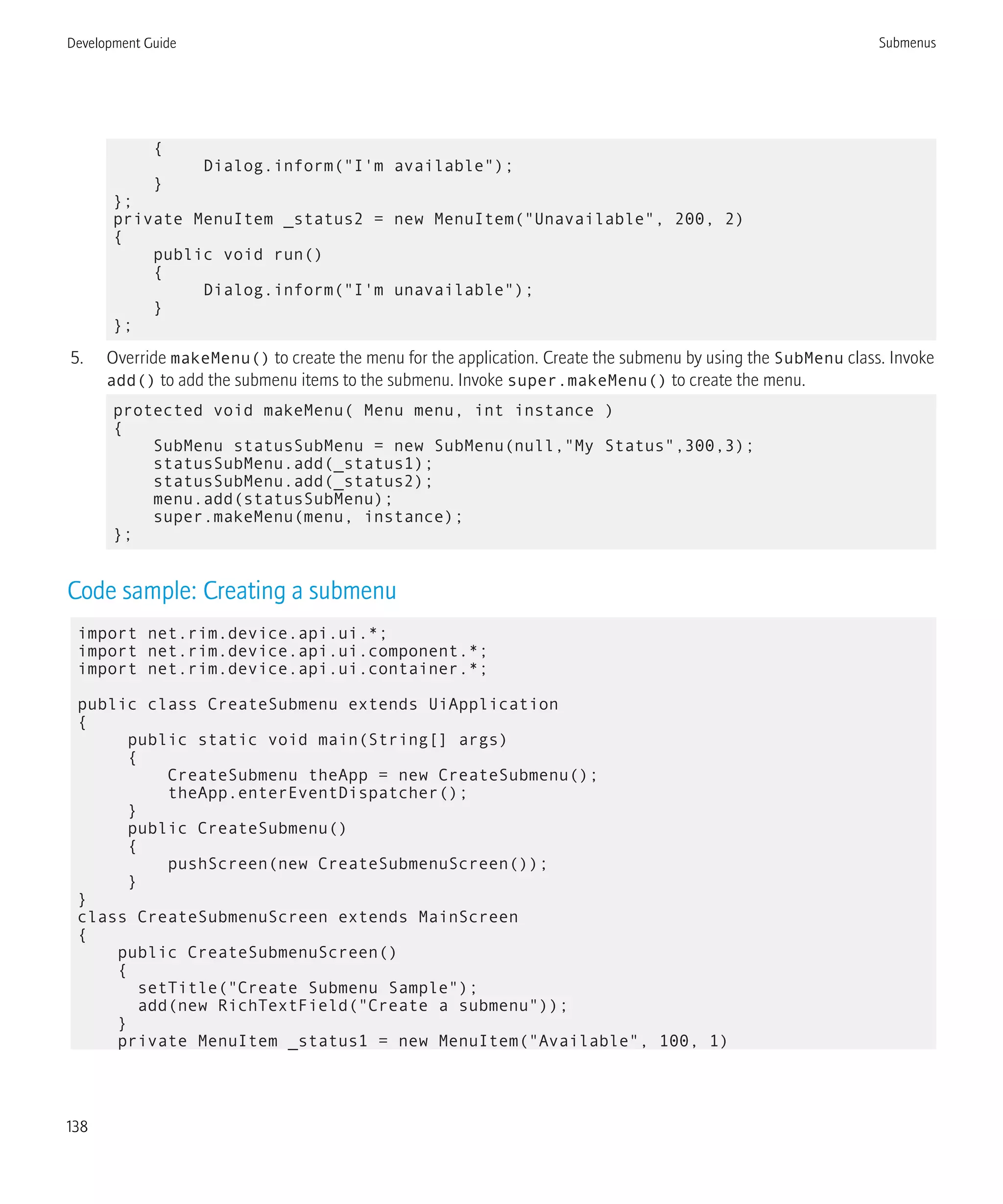 {
Dialog.inform("I'm available");
}
};
private MenuItem _status2 = new MenuItem("Unavailable", 200, 2)
{
public void run()
{
Dialog.inform("I'm unavailable");
}
};
5. Override makeMenu() to create the menu for the application. Create the submenu by using the SubMenu class. Invoke
add() to add the submenu items to the submenu. Invoke super.makeMenu() to create the menu.
protected void makeMenu( Menu menu, int instance )
{
SubMenu statusSubMenu = new SubMenu(null,"My Status",300,3);
statusSubMenu.add(_status1);
statusSubMenu.add(_status2);
menu.add(statusSubMenu);
super.makeMenu(menu, instance);
};
Code sample: Creating a submenu
import net.rim.device.api.ui.*;
import net.rim.device.api.ui.component.*;
import net.rim.device.api.ui.container.*;
public class CreateSubmenu extends UiApplication
{
public static void main(String[] args)
{
CreateSubmenu theApp = new CreateSubmenu();
theApp.enterEventDispatcher();
}
public CreateSubmenu()
{
pushScreen(new CreateSubmenuScreen());
}
}
class CreateSubmenuScreen extends MainScreen
{
public CreateSubmenuScreen()
{
setTitle("Create Submenu Sample");
add(new RichTextField("Create a submenu"));
}
private MenuItem _status1 = new MenuItem("Available", 100, 1)
Development Guide Submenus
138
 