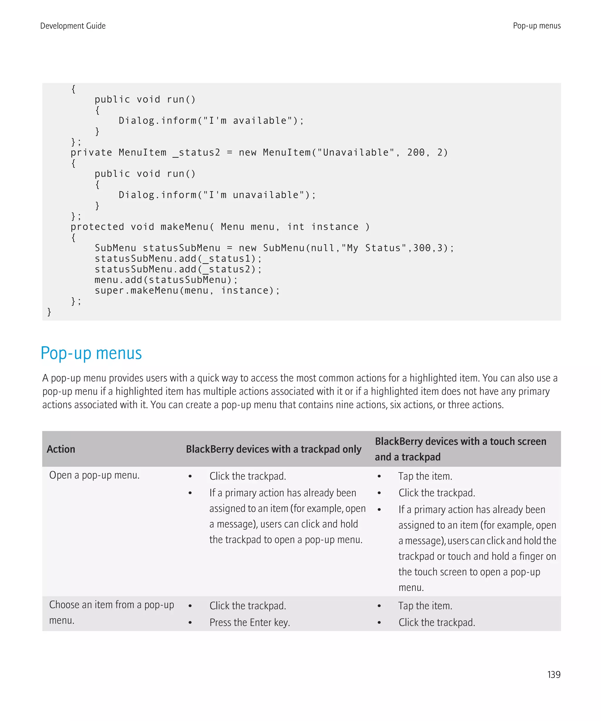 {
public void run()
{
Dialog.inform("I'm available");
}
};
private MenuItem _status2 = new MenuItem("Unavailable", 200, 2)
{
public void run()
{
Dialog.inform("I'm unavailable");
}
};
protected void makeMenu( Menu menu, int instance )
{
SubMenu statusSubMenu = new SubMenu(null,"My Status",300,3);
statusSubMenu.add(_status1);
statusSubMenu.add(_status2);
menu.add(statusSubMenu);
super.makeMenu(menu, instance);
};
}
Pop-up menus
A pop-up menu provides users with a quick way to access the most common actions for a highlighted item. You can also use a
pop-up menu if a highlighted item has multiple actions associated with it or if a highlighted item does not have any primary
actions associated with it. You can create a pop-up menu that contains nine actions, six actions, or three actions.
Action BlackBerry devices with a trackpad only
BlackBerry devices with a touch screen
and a trackpad
Open a pop-up menu. • Click the trackpad.
• If a primary action has already been
assigned to an item (for example, open
a message), users can click and hold
the trackpad to open a pop-up menu.
• Tap the item.
• Click the trackpad.
• If a primary action has already been
assigned to an item (for example, open
amessage),userscanclickandholdthe
trackpad or touch and hold a finger on
the touch screen to open a pop-up
menu.
Choose an item from a pop-up
menu.
• Click the trackpad.
• Press the Enter key.
• Tap the item.
• Click the trackpad.
Development Guide Pop-up menus
139
 