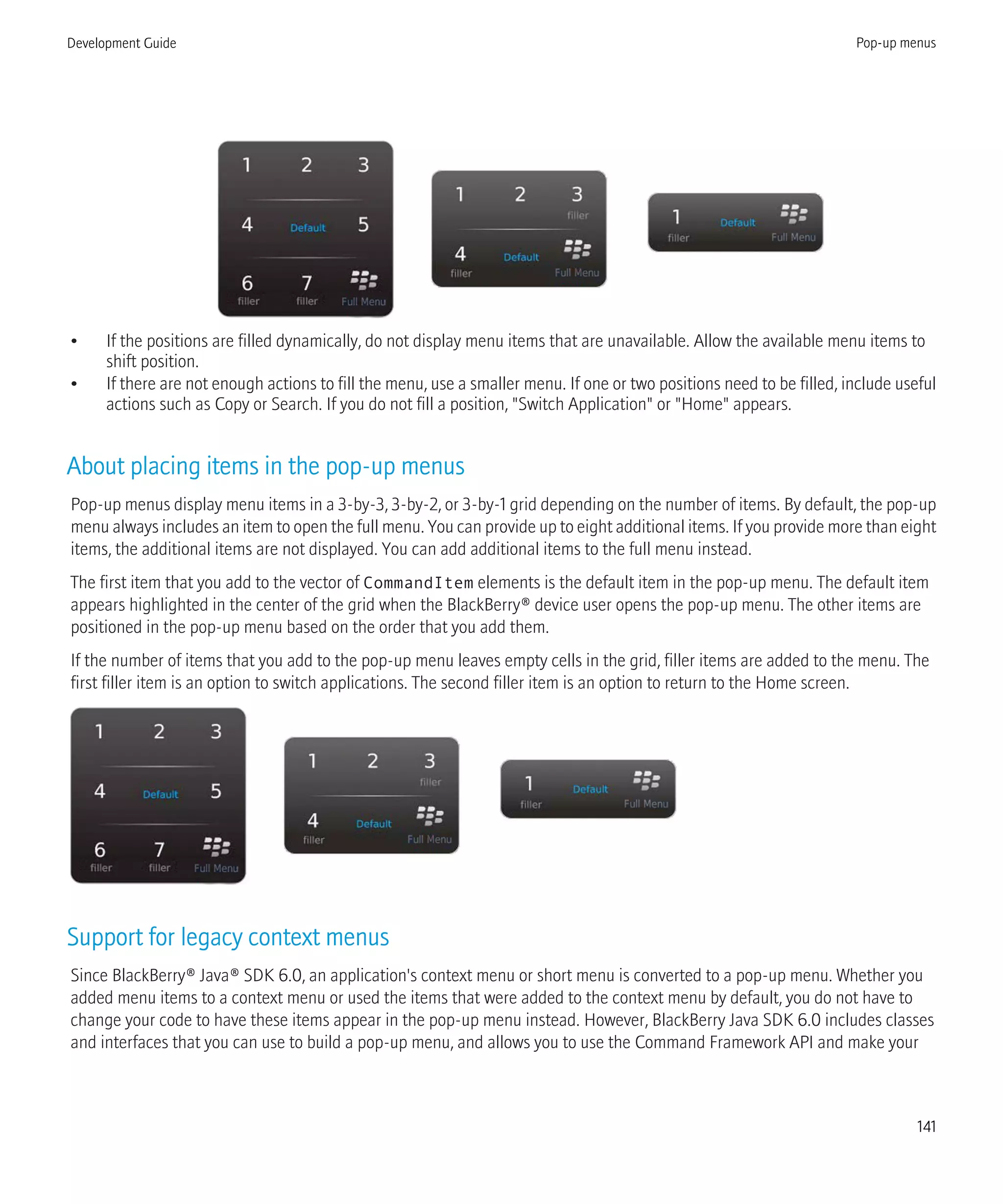 • If the positions are filled dynamically, do not display menu items that are unavailable. Allow the available menu items to
shift position.
• If there are not enough actions to fill the menu, use a smaller menu. If one or two positions need to be filled, include useful
actions such as Copy or Search. If you do not fill a position, "Switch Application" or "Home" appears.
About placing items in the pop-up menus
Pop-up menus display menu items in a 3-by-3, 3-by-2, or 3-by-1 grid depending on the number of items. By default, the pop-up
menu always includes an item to open the full menu. You can provide up to eight additional items. If you provide more than eight
items, the additional items are not displayed. You can add additional items to the full menu instead.
The first item that you add to the vector of CommandItem elements is the default item in the pop-up menu. The default item
appears highlighted in the center of the grid when the BlackBerry® device user opens the pop-up menu. The other items are
positioned in the pop-up menu based on the order that you add them.
If the number of items that you add to the pop-up menu leaves empty cells in the grid, filler items are added to the menu. The
first filler item is an option to switch applications. The second filler item is an option to return to the Home screen.
Support for legacy context menus
Since BlackBerry® Java® SDK 6.0, an application's context menu or short menu is converted to a pop-up menu. Whether you
added menu items to a context menu or used the items that were added to the context menu by default, you do not have to
change your code to have these items appear in the pop-up menu instead. However, BlackBerry Java SDK 6.0 includes classes
and interfaces that you can use to build a pop-up menu, and allows you to use the Command Framework API and make your
Development Guide Pop-up menus
141
 
