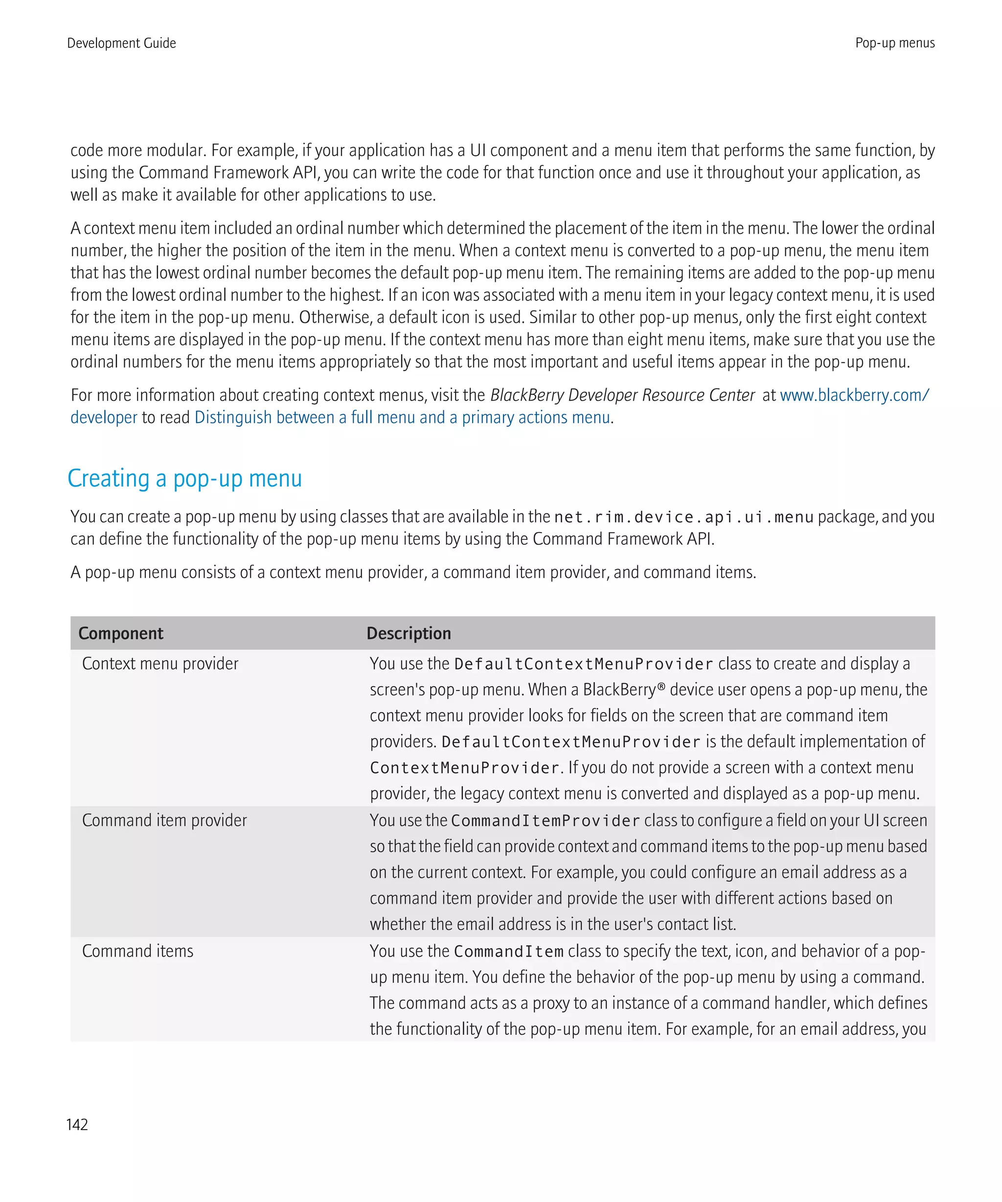 code more modular. For example, if your application has a UI component and a menu item that performs the same function, by
using the Command Framework API, you can write the code for that function once and use it throughout your application, as
well as make it available for other applications to use.
A context menu item included an ordinal number which determined the placement of the item in the menu. The lower the ordinal
number, the higher the position of the item in the menu. When a context menu is converted to a pop-up menu, the menu item
that has the lowest ordinal number becomes the default pop-up menu item. The remaining items are added to the pop-up menu
from the lowest ordinal number to the highest. If an icon was associated with a menu item in your legacy context menu, it is used
for the item in the pop-up menu. Otherwise, a default icon is used. Similar to other pop-up menus, only the first eight context
menu items are displayed in the pop-up menu. If the context menu has more than eight menu items, make sure that you use the
ordinal numbers for the menu items appropriately so that the most important and useful items appear in the pop-up menu.
For more information about creating context menus, visit the BlackBerry Developer Resource Center at www.blackberry.com/
developer to read Distinguish between a full menu and a primary actions menu.
Creating a pop-up menu
You can create a pop-up menu by using classes that are available in the net.rim.device.api.ui.menu package, and you
can define the functionality of the pop-up menu items by using the Command Framework API.
A pop-up menu consists of a context menu provider, a command item provider, and command items.
Component Description
Context menu provider You use the DefaultContextMenuProvider class to create and display a
screen's pop-up menu. When a BlackBerry® device user opens a pop-up menu, the
context menu provider looks for fields on the screen that are command item
providers. DefaultContextMenuProvider is the default implementation of
ContextMenuProvider. If you do not provide a screen with a context menu
provider, the legacy context menu is converted and displayed as a pop-up menu.
Command item provider You use the CommandItemProvider class to configure a field on your UI screen
sothatthefieldcanprovidecontextandcommanditemstothepop-upmenubased
on the current context. For example, you could configure an email address as a
command item provider and provide the user with different actions based on
whether the email address is in the user's contact list.
Command items You use the CommandItem class to specify the text, icon, and behavior of a pop-
up menu item. You define the behavior of the pop-up menu by using a command.
The command acts as a proxy to an instance of a command handler, which defines
the functionality of the pop-up menu item. For example, for an email address, you
Development Guide Pop-up menus
142
 