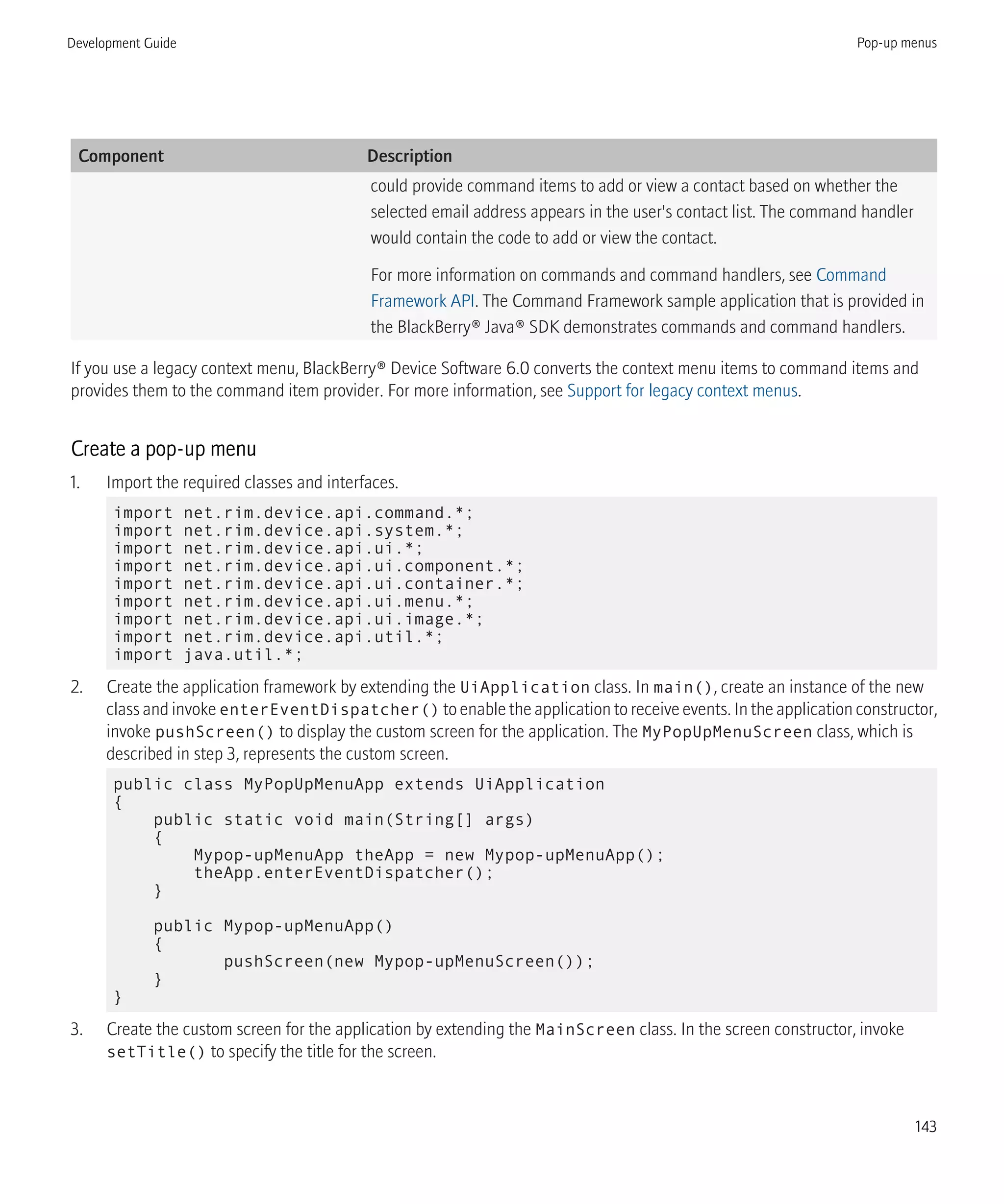 Component Description
could provide command items to add or view a contact based on whether the
selected email address appears in the user's contact list. The command handler
would contain the code to add or view the contact.
For more information on commands and command handlers, see Command
Framework API. The Command Framework sample application that is provided in
the BlackBerry® Java® SDK demonstrates commands and command handlers.
If you use a legacy context menu, BlackBerry® Device Software 6.0 converts the context menu items to command items and
provides them to the command item provider. For more information, see Support for legacy context menus.
Create a pop-up menu
1. Import the required classes and interfaces.
import net.rim.device.api.command.*;
import net.rim.device.api.system.*;
import net.rim.device.api.ui.*;
import net.rim.device.api.ui.component.*;
import net.rim.device.api.ui.container.*;
import net.rim.device.api.ui.menu.*;
import net.rim.device.api.ui.image.*;
import net.rim.device.api.util.*;
import java.util.*;
2. Create the application framework by extending the UiApplication class. In main(), create an instance of the new
class and invoke enterEventDispatcher() to enable the application to receive events. In the application constructor,
invoke pushScreen() to display the custom screen for the application. The MyPopUpMenuScreen class, which is
described in step 3, represents the custom screen.
public class MyPopUpMenuApp extends UiApplication
{
public static void main(String[] args)
{
Mypop-upMenuApp theApp = new Mypop-upMenuApp();
theApp.enterEventDispatcher();
}
public Mypop-upMenuApp()
{
pushScreen(new Mypop-upMenuScreen());
}
}
3. Create the custom screen for the application by extending the MainScreen class. In the screen constructor, invoke
setTitle() to specify the title for the screen.
Development Guide Pop-up menus
143
 