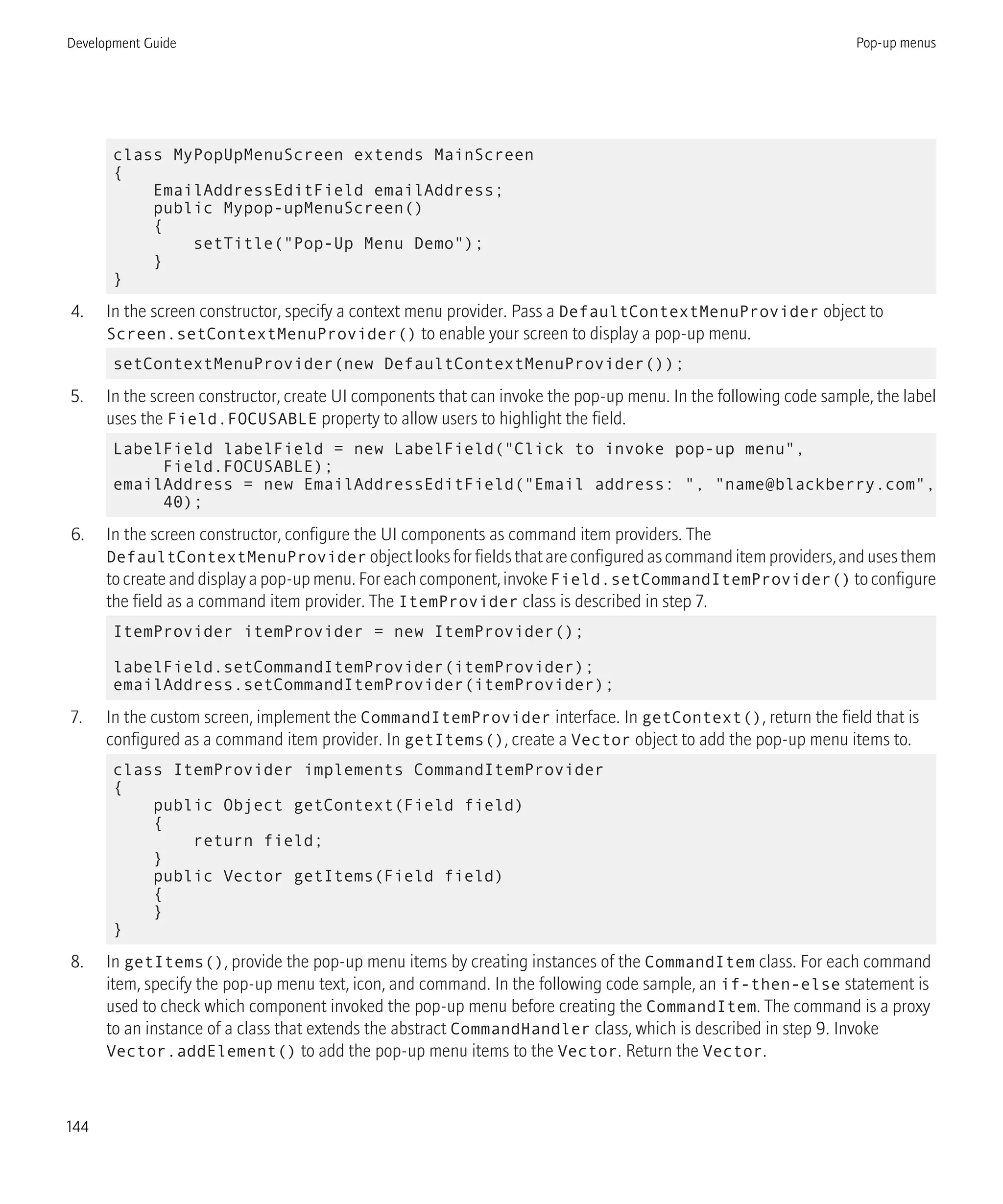 class MyPopUpMenuScreen extends MainScreen
{
EmailAddressEditField emailAddress;
public Mypop-upMenuScreen()
{
setTitle("Pop-Up Menu Demo");
}
}
4. In the screen constructor, specify a context menu provider. Pass a DefaultContextMenuProvider object to
Screen.setContextMenuProvider() to enable your screen to display a pop-up menu.
setContextMenuProvider(new DefaultContextMenuProvider());
5. In the screen constructor, create UI components that can invoke the pop-up menu. In the following code sample, the label
uses the Field.FOCUSABLE property to allow users to highlight the field.
LabelField labelField = new LabelField("Click to invoke pop-up menu",
Field.FOCUSABLE);
emailAddress = new EmailAddressEditField("Email address: ", "name@blackberry.com",
40);
6. In the screen constructor, configure the UI components as command item providers. The
DefaultContextMenuProvider object looks for fields that are configured as command item providers, and uses them
to create and display a pop-up menu. For each component, invoke Field.setCommandItemProvider() to configure
the field as a command item provider. The ItemProvider class is described in step 7.
ItemProvider itemProvider = new ItemProvider();
labelField.setCommandItemProvider(itemProvider);
emailAddress.setCommandItemProvider(itemProvider);
7. In the custom screen, implement the CommandItemProvider interface. In getContext(), return the field that is
configured as a command item provider. In getItems(), create a Vector object to add the pop-up menu items to.
class ItemProvider implements CommandItemProvider
{
public Object getContext(Field field)
{
return field;
}
public Vector getItems(Field field)
{
}
}
8. In getItems(), provide the pop-up menu items by creating instances of the CommandItem class. For each command
item, specify the pop-up menu text, icon, and command. In the following code sample, an if-then-else statement is
used to check which component invoked the pop-up menu before creating the CommandItem. The command is a proxy
to an instance of a class that extends the abstract CommandHandler class, which is described in step 9. Invoke
Vector.addElement() to add the pop-up menu items to the Vector. Return the Vector.
Development Guide Pop-up menus
144
 