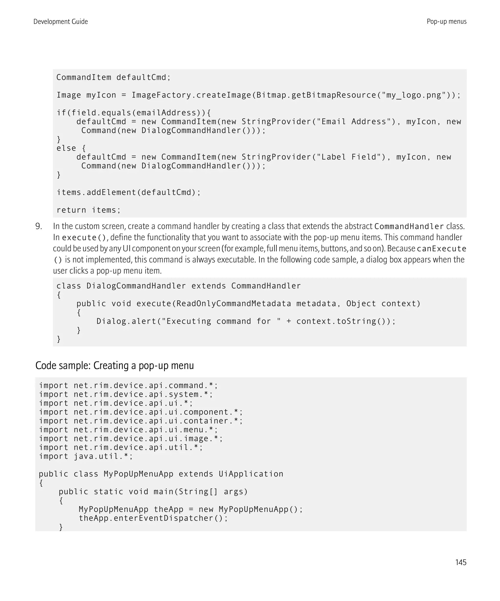 CommandItem defaultCmd;
Image myIcon = ImageFactory.createImage(Bitmap.getBitmapResource("my_logo.png"));
if(field.equals(emailAddress)){
defaultCmd = new CommandItem(new StringProvider("Email Address"), myIcon, new
Command(new DialogCommandHandler()));
}
else {
defaultCmd = new CommandItem(new StringProvider("Label Field"), myIcon, new
Command(new DialogCommandHandler()));
}
items.addElement(defaultCmd);
return items;
9. In the custom screen, create a command handler by creating a class that extends the abstract CommandHandler class.
In execute(), define the functionality that you want to associate with the pop-up menu items. This command handler
couldbeusedbyanyUIcomponentonyourscreen(forexample,fullmenuitems,buttons,andsoon).BecausecanExecute
() is not implemented, this command is always executable. In the following code sample, a dialog box appears when the
user clicks a pop-up menu item.
class DialogCommandHandler extends CommandHandler
{
public void execute(ReadOnlyCommandMetadata metadata, Object context)
{
Dialog.alert("Executing command for " + context.toString());
}
}
Code sample: Creating a pop-up menu
import net.rim.device.api.command.*;
import net.rim.device.api.system.*;
import net.rim.device.api.ui.*;
import net.rim.device.api.ui.component.*;
import net.rim.device.api.ui.container.*;
import net.rim.device.api.ui.menu.*;
import net.rim.device.api.ui.image.*;
import net.rim.device.api.util.*;
import java.util.*;
public class MyPopUpMenuApp extends UiApplication
{
public static void main(String[] args)
{
MyPopUpMenuApp theApp = new MyPopUpMenuApp();
theApp.enterEventDispatcher();
}
Development Guide Pop-up menus
145
 