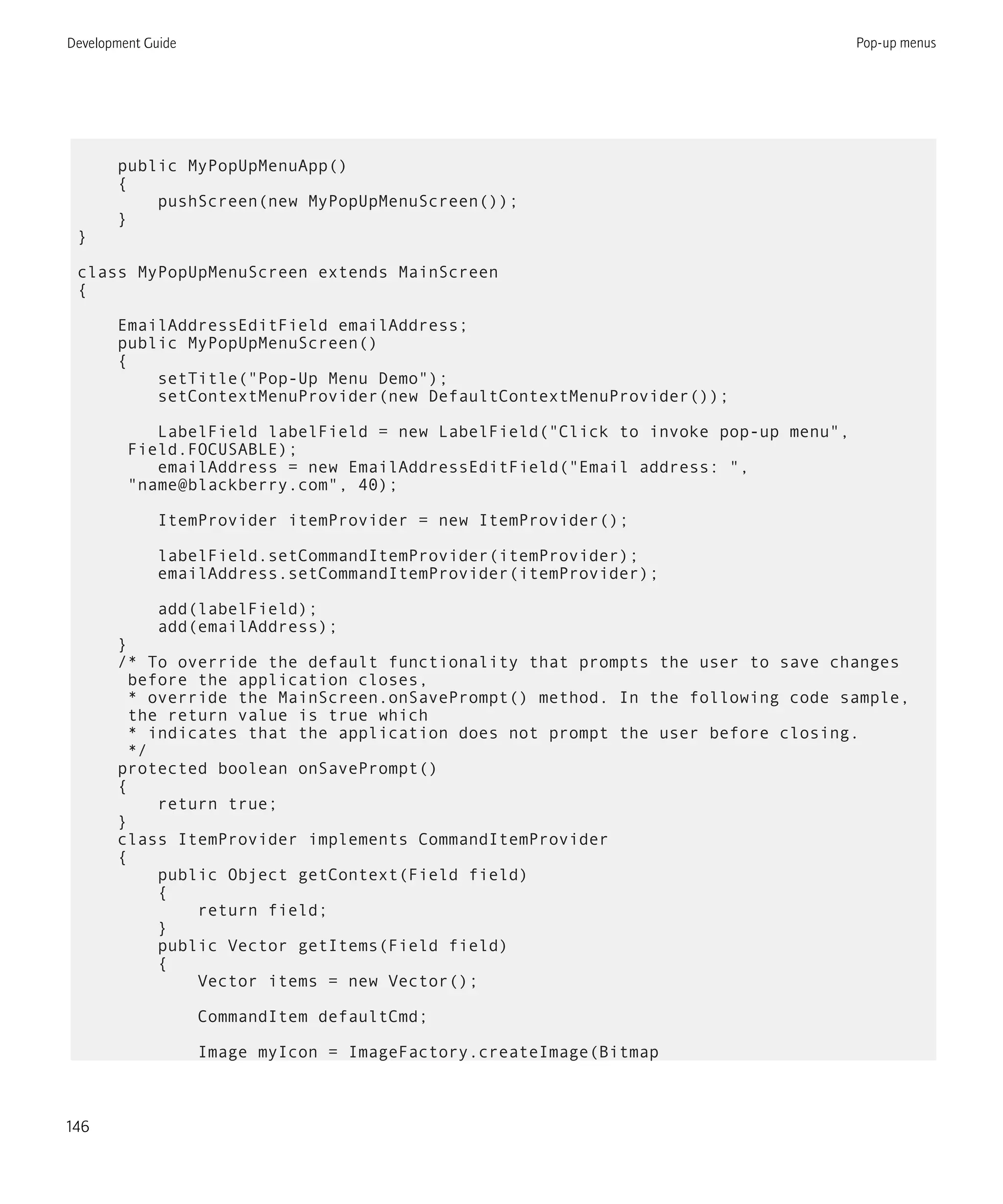 public MyPopUpMenuApp()
{
pushScreen(new MyPopUpMenuScreen());
}
}
class MyPopUpMenuScreen extends MainScreen
{
EmailAddressEditField emailAddress;
public MyPopUpMenuScreen()
{
setTitle("Pop-Up Menu Demo");
setContextMenuProvider(new DefaultContextMenuProvider());
LabelField labelField = new LabelField("Click to invoke pop-up menu",
Field.FOCUSABLE);
emailAddress = new EmailAddressEditField("Email address: ",
"name@blackberry.com", 40);
ItemProvider itemProvider = new ItemProvider();
labelField.setCommandItemProvider(itemProvider);
emailAddress.setCommandItemProvider(itemProvider);
add(labelField);
add(emailAddress);
}
/* To override the default functionality that prompts the user to save changes
before the application closes,
* override the MainScreen.onSavePrompt() method. In the following code sample,
the return value is true which
* indicates that the application does not prompt the user before closing.
*/
protected boolean onSavePrompt()
{
return true;
}
class ItemProvider implements CommandItemProvider
{
public Object getContext(Field field)
{
return field;
}
public Vector getItems(Field field)
{
Vector items = new Vector();
CommandItem defaultCmd;
Image myIcon = ImageFactory.createImage(Bitmap
Development Guide Pop-up menus
146
 