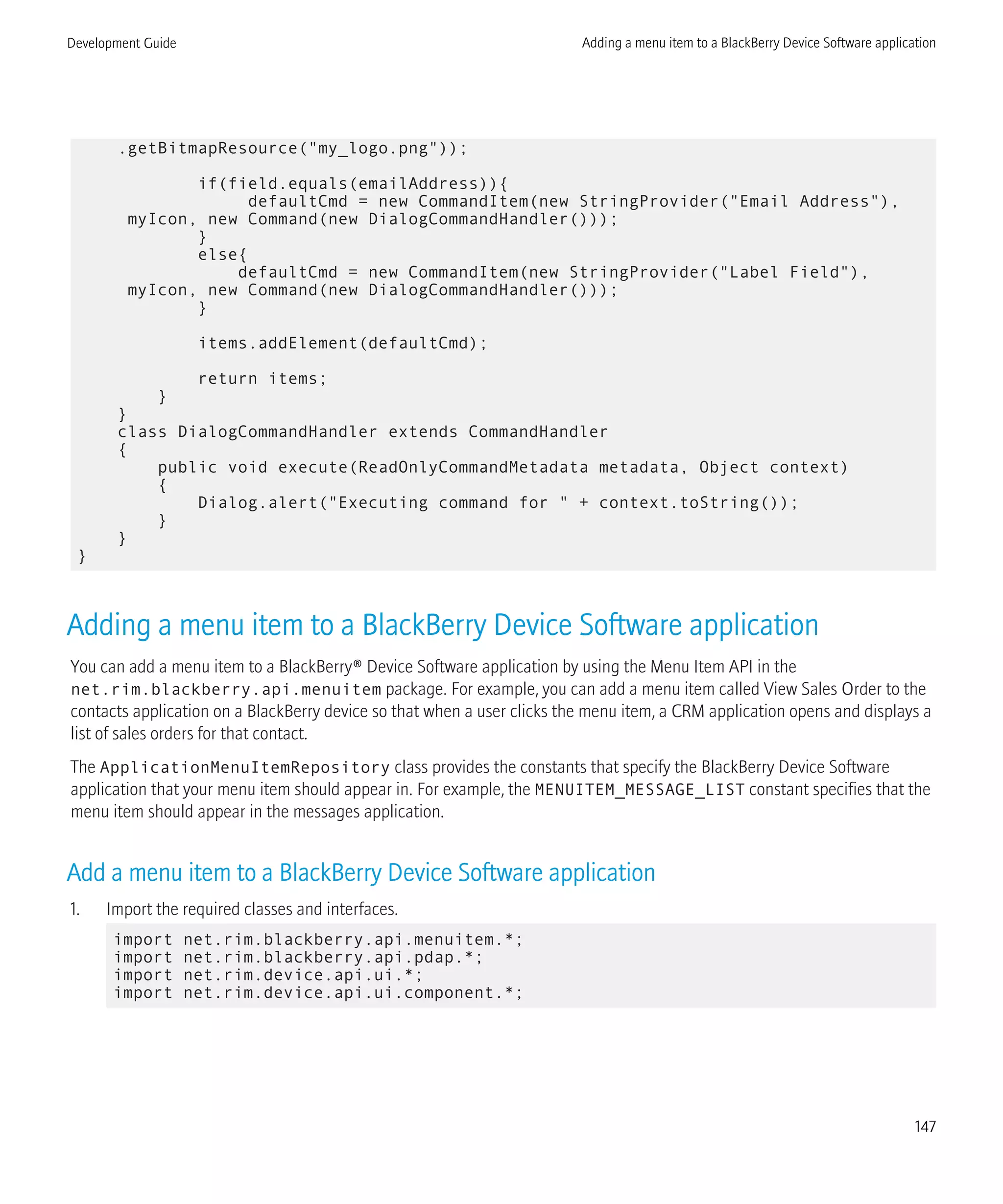 .getBitmapResource("my_logo.png"));
if(field.equals(emailAddress)){
defaultCmd = new CommandItem(new StringProvider("Email Address"),
myIcon, new Command(new DialogCommandHandler()));
}
else{
defaultCmd = new CommandItem(new StringProvider("Label Field"),
myIcon, new Command(new DialogCommandHandler()));
}
items.addElement(defaultCmd);
return items;
}
}
class DialogCommandHandler extends CommandHandler
{
public void execute(ReadOnlyCommandMetadata metadata, Object context)
{
Dialog.alert("Executing command for " + context.toString());
}
}
}
Adding a menu item to a BlackBerry Device Software application
You can add a menu item to a BlackBerry® Device Software application by using the Menu Item API in the
net.rim.blackberry.api.menuitem package. For example, you can add a menu item called View Sales Order to the
contacts application on a BlackBerry device so that when a user clicks the menu item, a CRM application opens and displays a
list of sales orders for that contact.
The ApplicationMenuItemRepository class provides the constants that specify the BlackBerry Device Software
application that your menu item should appear in. For example, the MENUITEM_MESSAGE_LIST constant specifies that the
menu item should appear in the messages application.
Add a menu item to a BlackBerry Device Software application
1. Import the required classes and interfaces.
import net.rim.blackberry.api.menuitem.*;
import net.rim.blackberry.api.pdap.*;
import net.rim.device.api.ui.*;
import net.rim.device.api.ui.component.*;
Development Guide Adding a menu item to a BlackBerry Device Software application
147
 