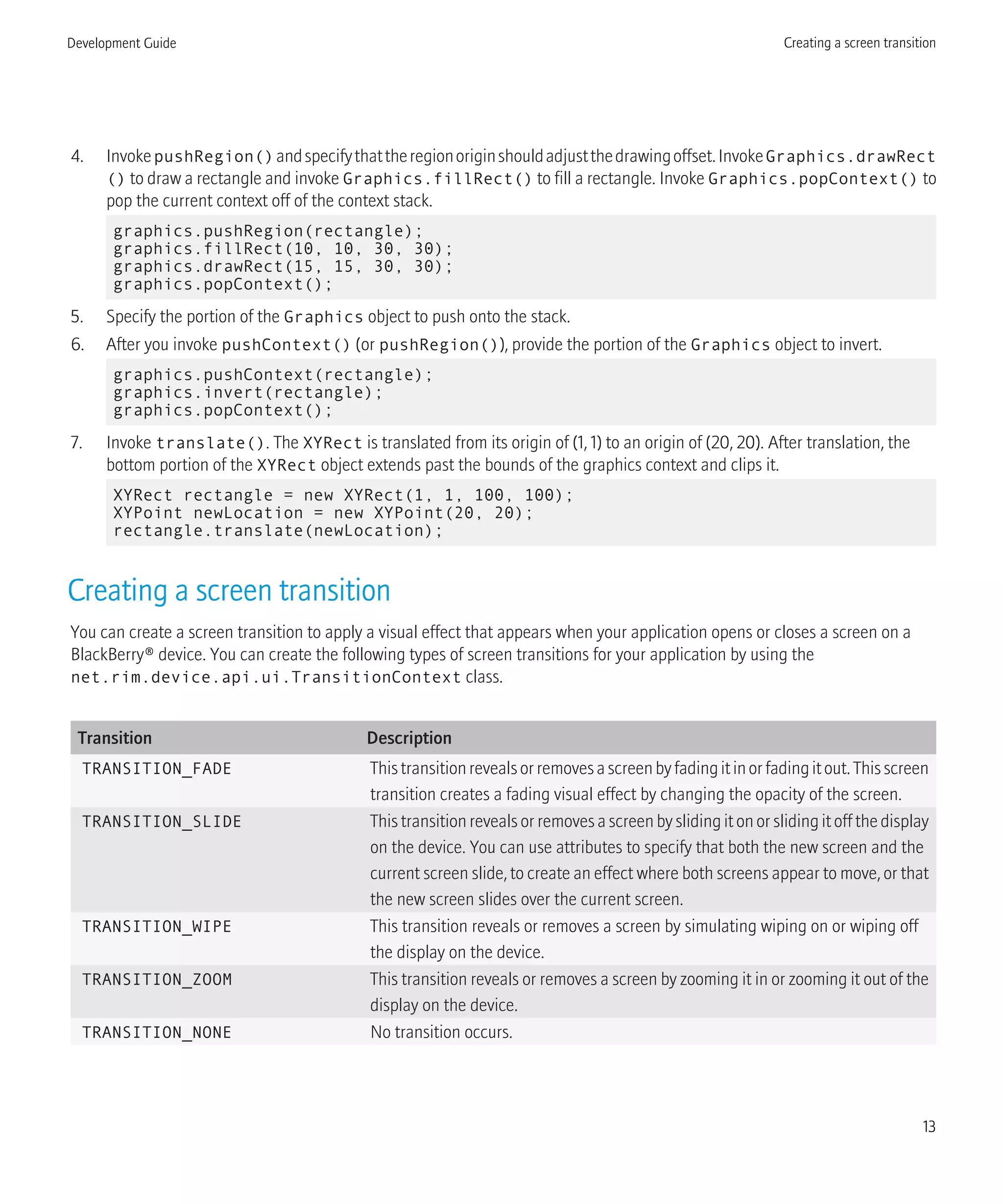 4. InvokepushRegion()andspecifythattheregionoriginshouldadjustthedrawingoffset.InvokeGraphics.drawRect
() to draw a rectangle and invoke Graphics.fillRect() to fill a rectangle. Invoke Graphics.popContext() to
pop the current context off of the context stack.
graphics.pushRegion(rectangle);
graphics.fillRect(10, 10, 30, 30);
graphics.drawRect(15, 15, 30, 30);
graphics.popContext();
5. Specify the portion of the Graphics object to push onto the stack.
6. After you invoke pushContext() (or pushRegion()), provide the portion of the Graphics object to invert.
graphics.pushContext(rectangle);
graphics.invert(rectangle);
graphics.popContext();
7. Invoke translate(). The XYRect is translated from its origin of (1, 1) to an origin of (20, 20). After translation, the
bottom portion of the XYRect object extends past the bounds of the graphics context and clips it.
XYRect rectangle = new XYRect(1, 1, 100, 100);
XYPoint newLocation = new XYPoint(20, 20);
rectangle.translate(newLocation);
Creating a screen transition
You can create a screen transition to apply a visual effect that appears when your application opens or closes a screen on a
BlackBerry® device. You can create the following types of screen transitions for your application by using the
net.rim.device.api.ui.TransitionContext class.
Transition Description
TRANSITION_FADE Thistransitionrevealsorremovesascreenbyfadingitinorfadingitout.Thisscreen
transition creates a fading visual effect by changing the opacity of the screen.
TRANSITION_SLIDE This transition reveals or removes a screen by sliding it on or sliding it off the display
on the device. You can use attributes to specify that both the new screen and the
current screen slide, to create an effect where both screens appear to move, or that
the new screen slides over the current screen.
TRANSITION_WIPE This transition reveals or removes a screen by simulating wiping on or wiping off
the display on the device.
TRANSITION_ZOOM This transition reveals or removes a screen by zooming it in or zooming it out of the
display on the device.
TRANSITION_NONE No transition occurs.
Development Guide Creating a screen transition
13
 