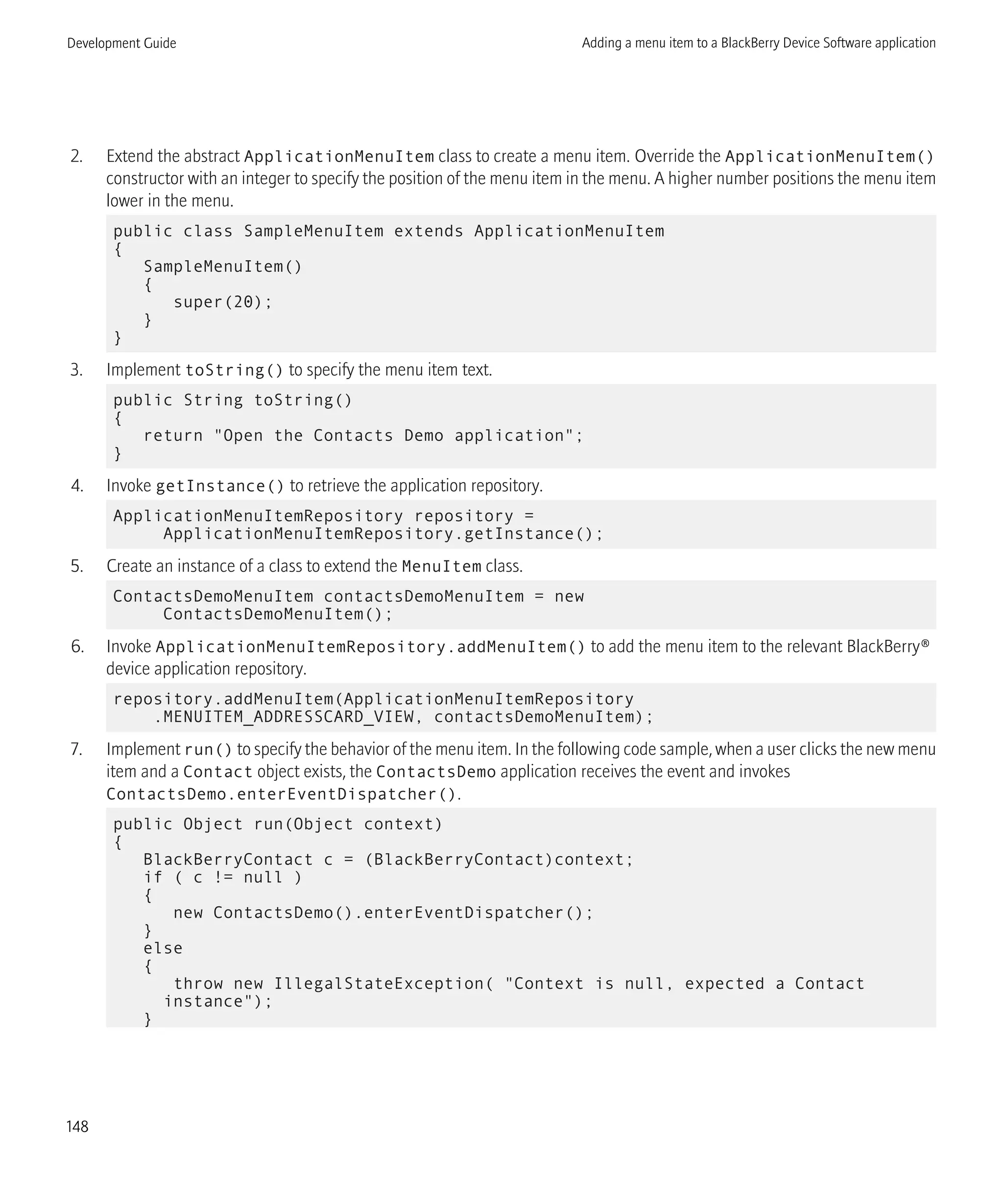 2. Extend the abstract ApplicationMenuItem class to create a menu item. Override the ApplicationMenuItem()
constructor with an integer to specify the position of the menu item in the menu. A higher number positions the menu item
lower in the menu.
public class SampleMenuItem extends ApplicationMenuItem
{
SampleMenuItem()
{
super(20);
}
}
3. Implement toString() to specify the menu item text.
public String toString()
{
return "Open the Contacts Demo application";
}
4. Invoke getInstance() to retrieve the application repository.
ApplicationMenuItemRepository repository =
ApplicationMenuItemRepository.getInstance();
5. Create an instance of a class to extend the MenuItem class.
ContactsDemoMenuItem contactsDemoMenuItem = new
ContactsDemoMenuItem();
6. Invoke ApplicationMenuItemRepository.addMenuItem() to add the menu item to the relevant BlackBerry®
device application repository.
repository.addMenuItem(ApplicationMenuItemRepository
.MENUITEM_ADDRESSCARD_VIEW, contactsDemoMenuItem);
7. Implement run() to specify the behavior of the menu item. In the following code sample, when a user clicks the new menu
item and a Contact object exists, the ContactsDemo application receives the event and invokes
ContactsDemo.enterEventDispatcher().
public Object run(Object context)
{
BlackBerryContact c = (BlackBerryContact)context;
if ( c != null )
{
new ContactsDemo().enterEventDispatcher();
}
else
{
throw new IllegalStateException( "Context is null, expected a Contact
instance");
}
Development Guide Adding a menu item to a BlackBerry Device Software application
148
 