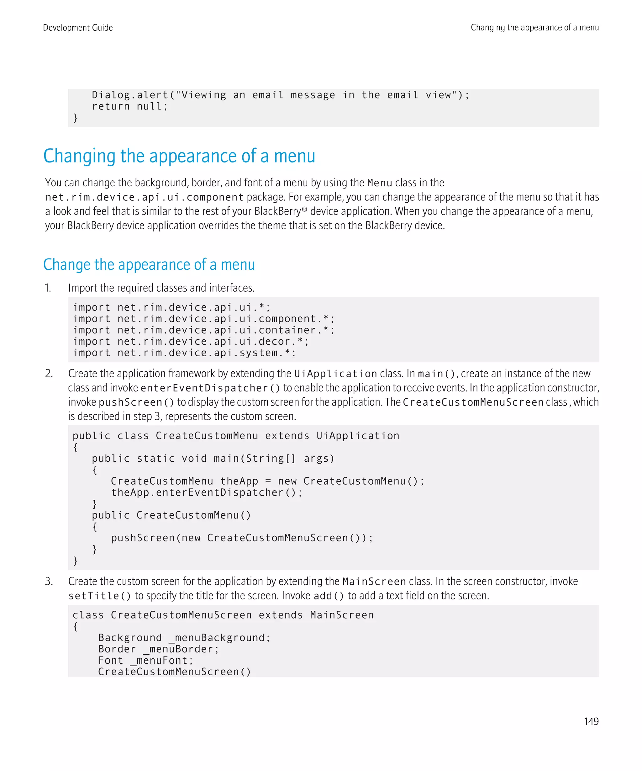 Dialog.alert("Viewing an email message in the email view");
return null;
}
Changing the appearance of a menu
You can change the background, border, and font of a menu by using the Menu class in the
net.rim.device.api.ui.component package. For example, you can change the appearance of the menu so that it has
a look and feel that is similar to the rest of your BlackBerry® device application. When you change the appearance of a menu,
your BlackBerry device application overrides the theme that is set on the BlackBerry device.
Change the appearance of a menu
1. Import the required classes and interfaces.
import net.rim.device.api.ui.*;
import net.rim.device.api.ui.component.*;
import net.rim.device.api.ui.container.*;
import net.rim.device.api.ui.decor.*;
import net.rim.device.api.system.*;
2. Create the application framework by extending the UiApplication class. In main(), create an instance of the new
class and invoke enterEventDispatcher() to enable the application to receive events. In the application constructor,
invoke pushScreen() to display the custom screen for the application. The CreateCustomMenuScreen class , which
is described in step 3, represents the custom screen.
public class CreateCustomMenu extends UiApplication
{
public static void main(String[] args)
{
CreateCustomMenu theApp = new CreateCustomMenu();
theApp.enterEventDispatcher();
}
public CreateCustomMenu()
{
pushScreen(new CreateCustomMenuScreen());
}
}
3. Create the custom screen for the application by extending the MainScreen class. In the screen constructor, invoke
setTitle() to specify the title for the screen. Invoke add() to add a text field on the screen.
class CreateCustomMenuScreen extends MainScreen
{
Background _menuBackground;
Border _menuBorder;
Font _menuFont;
CreateCustomMenuScreen()
Development Guide Changing the appearance of a menu
149
 