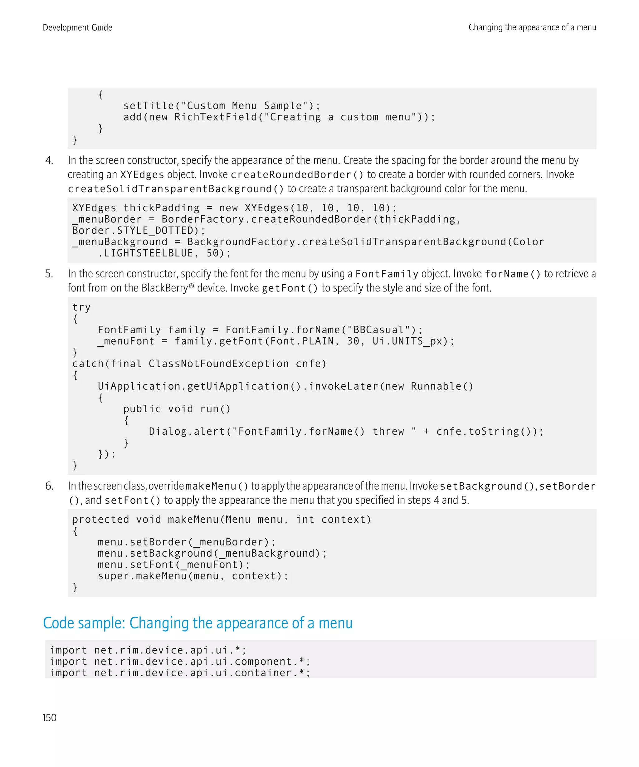 {
setTitle("Custom Menu Sample");
add(new RichTextField("Creating a custom menu"));
}
}
4. In the screen constructor, specify the appearance of the menu. Create the spacing for the border around the menu by
creating an XYEdges object. Invoke createRoundedBorder() to create a border with rounded corners. Invoke
createSolidTransparentBackground() to create a transparent background color for the menu.
XYEdges thickPadding = new XYEdges(10, 10, 10, 10);
_menuBorder = BorderFactory.createRoundedBorder(thickPadding,
Border.STYLE_DOTTED);
_menuBackground = BackgroundFactory.createSolidTransparentBackground(Color
.LIGHTSTEELBLUE, 50);
5. In the screen constructor, specify the font for the menu by using a FontFamily object. Invoke forName() to retrieve a
font from on the BlackBerry® device. Invoke getFont() to specify the style and size of the font.
try
{
FontFamily family = FontFamily.forName("BBCasual");
_menuFont = family.getFont(Font.PLAIN, 30, Ui.UNITS_px);
}
catch(final ClassNotFoundException cnfe)
{
UiApplication.getUiApplication().invokeLater(new Runnable()
{
public void run()
{
Dialog.alert("FontFamily.forName() threw " + cnfe.toString());
}
});
}
6. Inthescreenclass,overridemakeMenu()toapplytheappearanceofthemenu.InvokesetBackground(),setBorder
(), and setFont() to apply the appearance the menu that you specified in steps 4 and 5.
protected void makeMenu(Menu menu, int context)
{
menu.setBorder(_menuBorder);
menu.setBackground(_menuBackground);
menu.setFont(_menuFont);
super.makeMenu(menu, context);
}
Code sample: Changing the appearance of a menu
import net.rim.device.api.ui.*;
import net.rim.device.api.ui.component.*;
import net.rim.device.api.ui.container.*;
Development Guide Changing the appearance of a menu
150
 