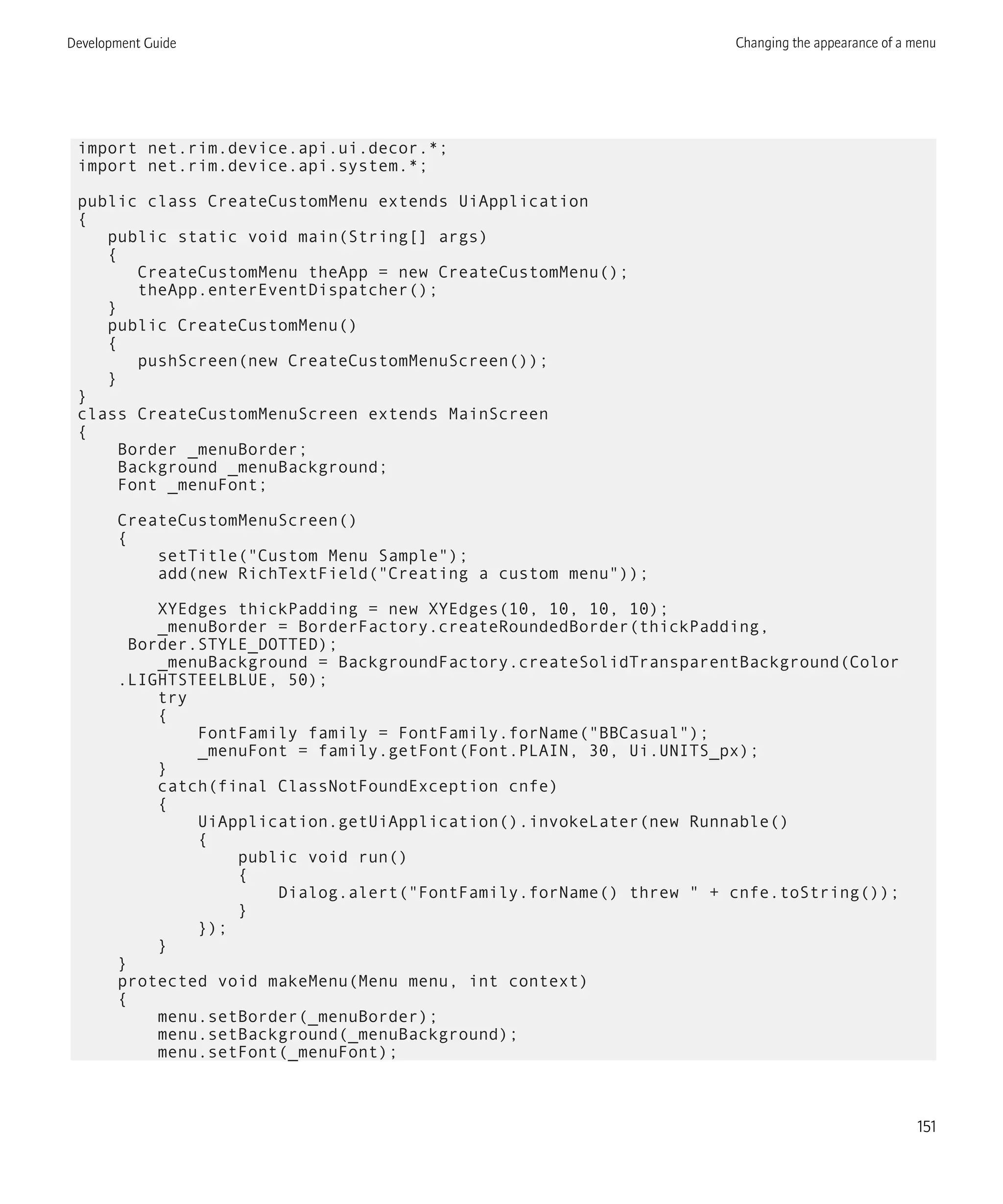 import net.rim.device.api.ui.decor.*;
import net.rim.device.api.system.*;
public class CreateCustomMenu extends UiApplication
{
public static void main(String[] args)
{
CreateCustomMenu theApp = new CreateCustomMenu();
theApp.enterEventDispatcher();
}
public CreateCustomMenu()
{
pushScreen(new CreateCustomMenuScreen());
}
}
class CreateCustomMenuScreen extends MainScreen
{
Border _menuBorder;
Background _menuBackground;
Font _menuFont;
CreateCustomMenuScreen()
{
setTitle("Custom Menu Sample");
add(new RichTextField("Creating a custom menu"));
XYEdges thickPadding = new XYEdges(10, 10, 10, 10);
_menuBorder = BorderFactory.createRoundedBorder(thickPadding,
Border.STYLE_DOTTED);
_menuBackground = BackgroundFactory.createSolidTransparentBackground(Color
.LIGHTSTEELBLUE, 50);
try
{
FontFamily family = FontFamily.forName("BBCasual");
_menuFont = family.getFont(Font.PLAIN, 30, Ui.UNITS_px);
}
catch(final ClassNotFoundException cnfe)
{
UiApplication.getUiApplication().invokeLater(new Runnable()
{
public void run()
{
Dialog.alert("FontFamily.forName() threw " + cnfe.toString());
}
});
}
}
protected void makeMenu(Menu menu, int context)
{
menu.setBorder(_menuBorder);
menu.setBackground(_menuBackground);
menu.setFont(_menuFont);
Development Guide Changing the appearance of a menu
151
 