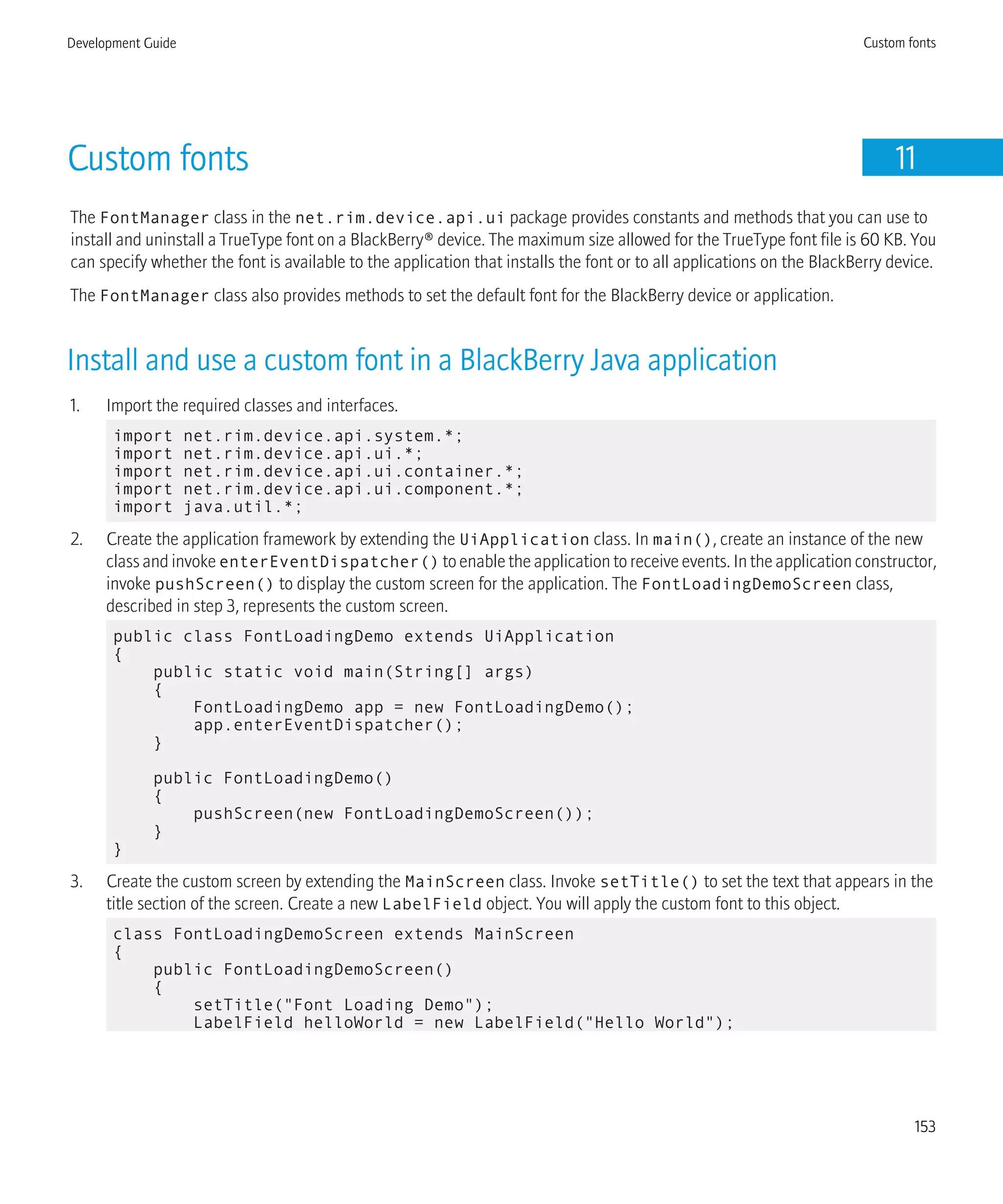 Custom fonts 11
The FontManager class in the net.rim.device.api.ui package provides constants and methods that you can use to
install and uninstall a TrueType font on a BlackBerry® device. The maximum size allowed for the TrueType font file is 60 KB. You
can specify whether the font is available to the application that installs the font or to all applications on the BlackBerry device.
The FontManager class also provides methods to set the default font for the BlackBerry device or application.
Install and use a custom font in a BlackBerry Java application
1. Import the required classes and interfaces.
import net.rim.device.api.system.*;
import net.rim.device.api.ui.*;
import net.rim.device.api.ui.container.*;
import net.rim.device.api.ui.component.*;
import java.util.*;
2. Create the application framework by extending the UiApplication class. In main(), create an instance of the new
class and invoke enterEventDispatcher() to enable the application to receive events. In the application constructor,
invoke pushScreen() to display the custom screen for the application. The FontLoadingDemoScreen class,
described in step 3, represents the custom screen.
public class FontLoadingDemo extends UiApplication
{
public static void main(String[] args)
{
FontLoadingDemo app = new FontLoadingDemo();
app.enterEventDispatcher();
}
public FontLoadingDemo()
{
pushScreen(new FontLoadingDemoScreen());
}
}
3. Create the custom screen by extending the MainScreen class. Invoke setTitle() to set the text that appears in the
title section of the screen. Create a new LabelField object. You will apply the custom font to this object.
class FontLoadingDemoScreen extends MainScreen
{
public FontLoadingDemoScreen()
{
setTitle("Font Loading Demo");
LabelField helloWorld = new LabelField("Hello World");
Development Guide Custom fonts
153
 