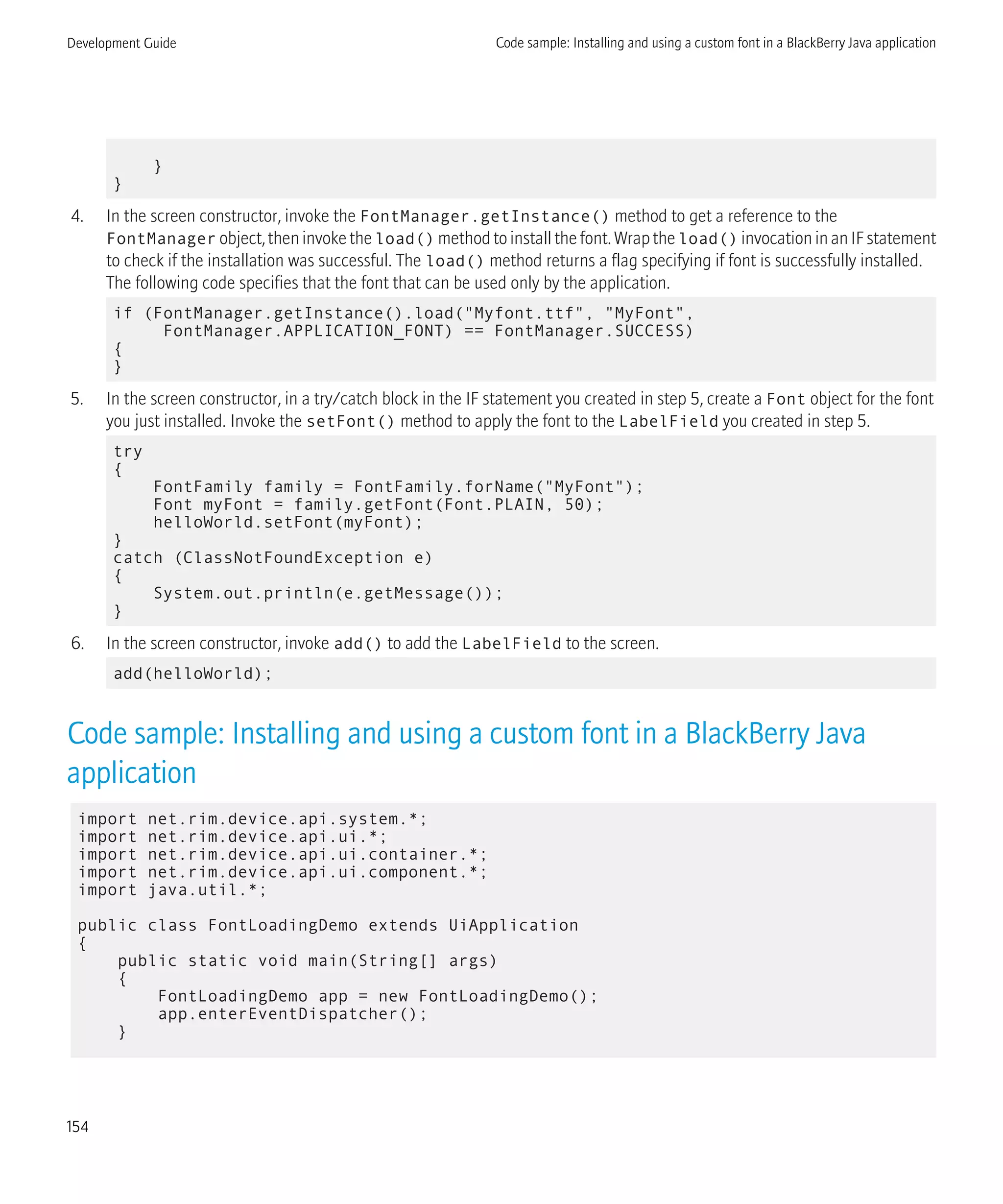 }
}
4. In the screen constructor, invoke the FontManager.getInstance() method to get a reference to the
FontManager object, then invoke the load() method to install the font. Wrap the load() invocation in an IF statement
to check if the installation was successful. The load() method returns a flag specifying if font is successfully installed.
The following code specifies that the font that can be used only by the application.
if (FontManager.getInstance().load("Myfont.ttf", "MyFont",
FontManager.APPLICATION_FONT) == FontManager.SUCCESS)
{
}
5. In the screen constructor, in a try/catch block in the IF statement you created in step 5, create a Font object for the font
you just installed. Invoke the setFont() method to apply the font to the LabelField you created in step 5.
try
{
FontFamily family = FontFamily.forName("MyFont");
Font myFont = family.getFont(Font.PLAIN, 50);
helloWorld.setFont(myFont);
}
catch (ClassNotFoundException e)
{
System.out.println(e.getMessage());
}
6. In the screen constructor, invoke add() to add the LabelField to the screen.
add(helloWorld);
Code sample: Installing and using a custom font in a BlackBerry Java
application
import net.rim.device.api.system.*;
import net.rim.device.api.ui.*;
import net.rim.device.api.ui.container.*;
import net.rim.device.api.ui.component.*;
import java.util.*;
public class FontLoadingDemo extends UiApplication
{
public static void main(String[] args)
{
FontLoadingDemo app = new FontLoadingDemo();
app.enterEventDispatcher();
}
Development Guide Code sample: Installing and using a custom font in a BlackBerry Java application
154
 
