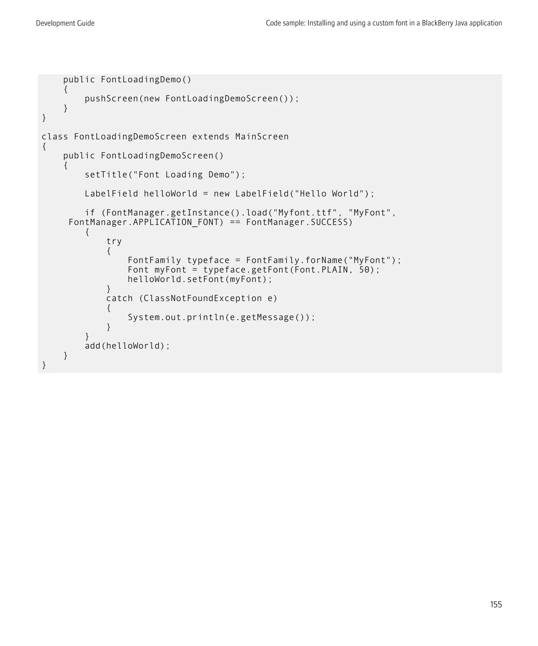 public FontLoadingDemo()
{
pushScreen(new FontLoadingDemoScreen());
}
}
class FontLoadingDemoScreen extends MainScreen
{
public FontLoadingDemoScreen()
{
setTitle("Font Loading Demo");
LabelField helloWorld = new LabelField("Hello World");
if (FontManager.getInstance().load("Myfont.ttf", "MyFont",
FontManager.APPLICATION_FONT) == FontManager.SUCCESS)
{
try
{
FontFamily typeface = FontFamily.forName("MyFont");
Font myFont = typeface.getFont(Font.PLAIN, 50);
helloWorld.setFont(myFont);
}
catch (ClassNotFoundException e)
{
System.out.println(e.getMessage());
}
}
add(helloWorld);
}
}
Development Guide Code sample: Installing and using a custom font in a BlackBerry Java application
155
 