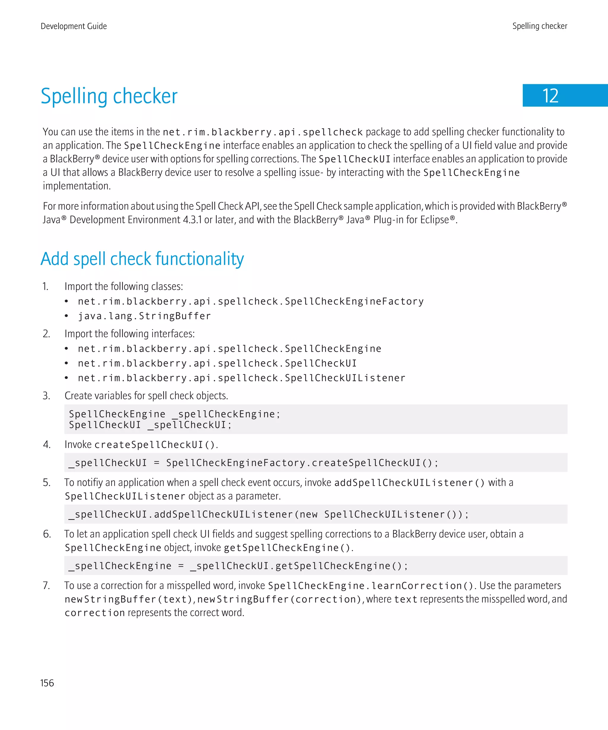 Spelling checker 12
You can use the items in the net.rim.blackberry.api.spellcheck package to add spelling checker functionality to
an application. The SpellCheckEngine interface enables an application to check the spelling of a UI field value and provide
a BlackBerry® device user with options for spelling corrections. The SpellCheckUI interface enables an application to provide
a UI that allows a BlackBerry device user to resolve a spelling issue- by interacting with the SpellCheckEngine
implementation.
FormoreinformationaboutusingtheSpellCheckAPI,seetheSpellChecksampleapplication,whichisprovidedwithBlackBerry®
Java® Development Environment 4.3.1 or later, and with the BlackBerry® Java® Plug-in for Eclipse®.
Add spell check functionality
1. Import the following classes:
• net.rim.blackberry.api.spellcheck.SpellCheckEngineFactory
• java.lang.StringBuffer
2. Import the following interfaces:
• net.rim.blackberry.api.spellcheck.SpellCheckEngine
• net.rim.blackberry.api.spellcheck.SpellCheckUI
• net.rim.blackberry.api.spellcheck.SpellCheckUIListener
3. Create variables for spell check objects.
SpellCheckEngine _spellCheckEngine;
SpellCheckUI _spellCheckUI;
4. Invoke createSpellCheckUI().
_spellCheckUI = SpellCheckEngineFactory.createSpellCheckUI();
5. To notifiy an application when a spell check event occurs, invoke addSpellCheckUIListener() with a
SpellCheckUIListener object as a parameter.
_spellCheckUI.addSpellCheckUIListener(new SpellCheckUIListener());
6. To let an application spell check UI fields and suggest spelling corrections to a BlackBerry device user, obtain a
SpellCheckEngine object, invoke getSpellCheckEngine().
_spellCheckEngine = _spellCheckUI.getSpellCheckEngine();
7. To use a correction for a misspelled word, invoke SpellCheckEngine.learnCorrection(). Use the parameters
newStringBuffer(text), newStringBuffer(correction), where text represents the misspelled word, and
correction represents the correct word.
Development Guide Spelling checker
156
 
