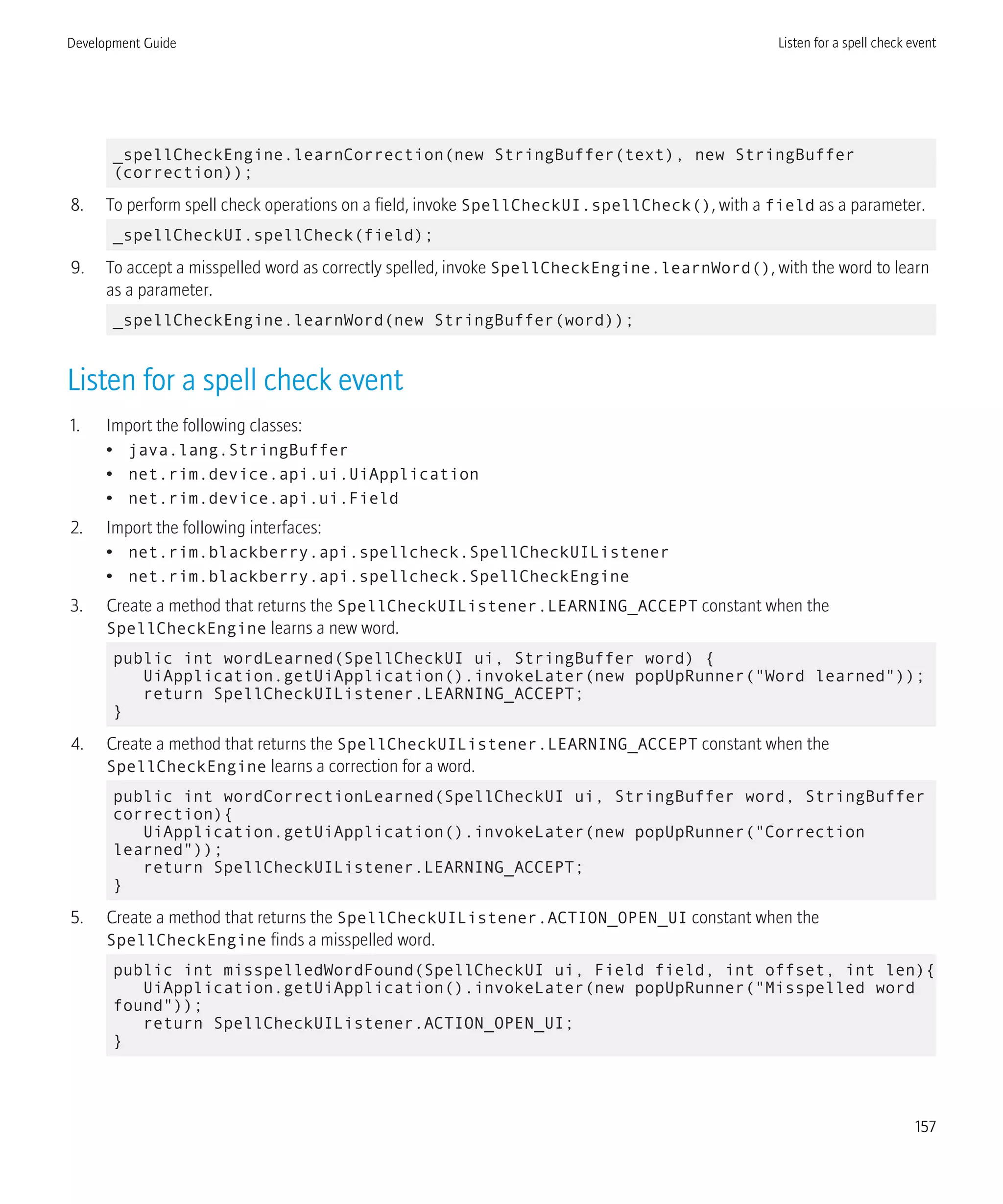 _spellCheckEngine.learnCorrection(new StringBuffer(text), new StringBuffer
(correction));
8. To perform spell check operations on a field, invoke SpellCheckUI.spellCheck(), with a field as a parameter.
_spellCheckUI.spellCheck(field);
9. To accept a misspelled word as correctly spelled, invoke SpellCheckEngine.learnWord(), with the word to learn
as a parameter.
_spellCheckEngine.learnWord(new StringBuffer(word));
Listen for a spell check event
1. Import the following classes:
• java.lang.StringBuffer
• net.rim.device.api.ui.UiApplication
• net.rim.device.api.ui.Field
2. Import the following interfaces:
• net.rim.blackberry.api.spellcheck.SpellCheckUIListener
• net.rim.blackberry.api.spellcheck.SpellCheckEngine
3. Create a method that returns the SpellCheckUIListener.LEARNING_ACCEPT constant when the
SpellCheckEngine learns a new word.
public int wordLearned(SpellCheckUI ui, StringBuffer word) {
UiApplication.getUiApplication().invokeLater(new popUpRunner("Word learned"));
return SpellCheckUIListener.LEARNING_ACCEPT;
}
4. Create a method that returns the SpellCheckUIListener.LEARNING_ACCEPT constant when the
SpellCheckEngine learns a correction for a word.
public int wordCorrectionLearned(SpellCheckUI ui, StringBuffer word, StringBuffer
correction){
UiApplication.getUiApplication().invokeLater(new popUpRunner("Correction
learned"));
return SpellCheckUIListener.LEARNING_ACCEPT;
}
5. Create a method that returns the SpellCheckUIListener.ACTION_OPEN_UI constant when the
SpellCheckEngine finds a misspelled word.
public int misspelledWordFound(SpellCheckUI ui, Field field, int offset, int len){
UiApplication.getUiApplication().invokeLater(new popUpRunner("Misspelled word
found"));
return SpellCheckUIListener.ACTION_OPEN_UI;
}
Development Guide Listen for a spell check event
157
 