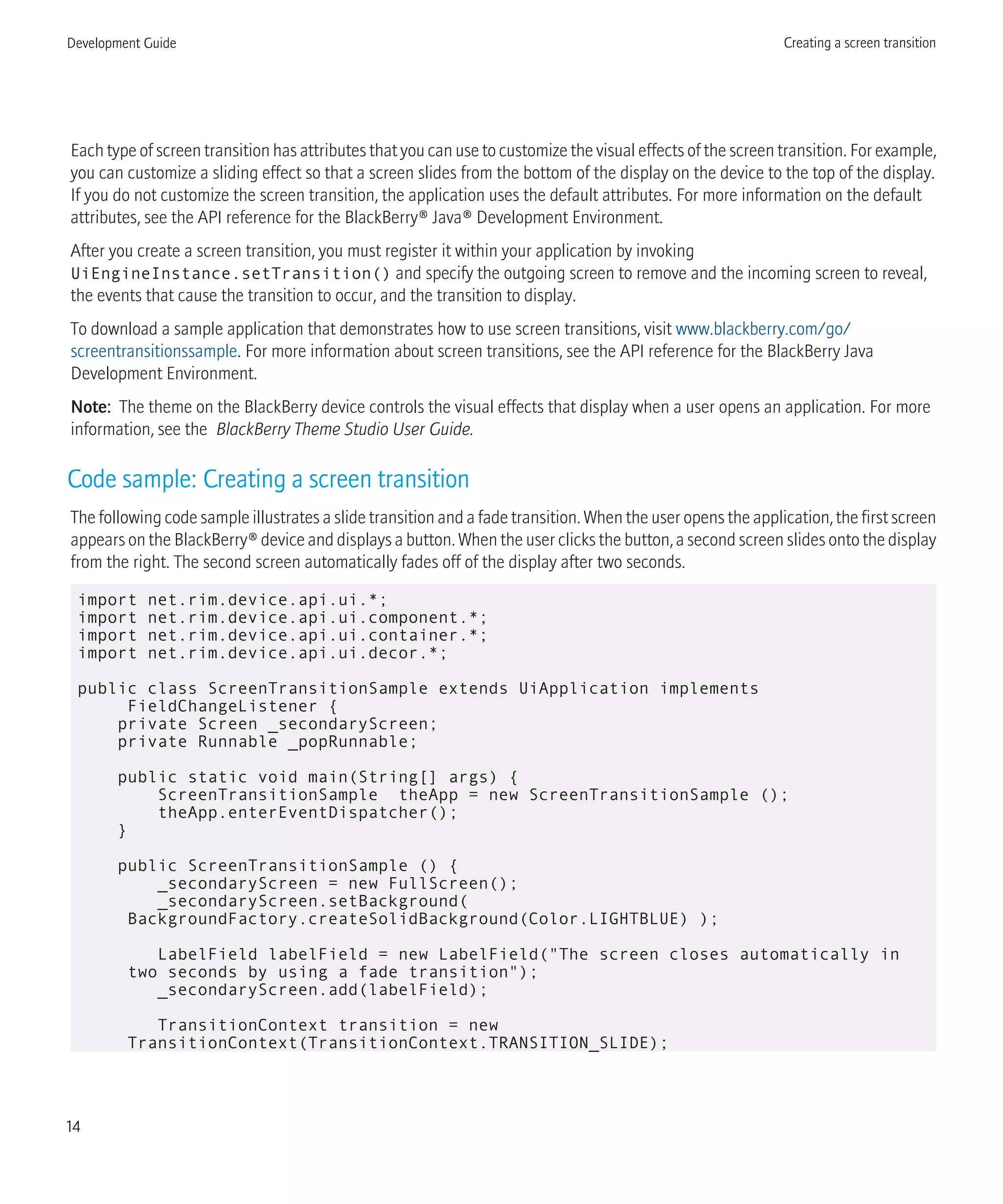 Each type of screen transition has attributes that you can use to customize the visual effects of the screen transition. For example,
you can customize a sliding effect so that a screen slides from the bottom of the display on the device to the top of the display.
If you do not customize the screen transition, the application uses the default attributes. For more information on the default
attributes, see the API reference for the BlackBerry® Java® Development Environment.
After you create a screen transition, you must register it within your application by invoking
UiEngineInstance.setTransition() and specify the outgoing screen to remove and the incoming screen to reveal,
the events that cause the transition to occur, and the transition to display.
To download a sample application that demonstrates how to use screen transitions, visit www.blackberry.com/go/
screentransitionssample. For more information about screen transitions, see the API reference for the BlackBerry Java
Development Environment.
Note: The theme on the BlackBerry device controls the visual effects that display when a user opens an application. For more
information, see the BlackBerry Theme Studio User Guide.
Code sample: Creating a screen transition
The following code sample illustrates a slide transition and a fade transition. When the user opens the application, the first screen
appears on the BlackBerry® device and displays a button. When the user clicks the button, a second screen slides onto the display
from the right. The second screen automatically fades off of the display after two seconds.
import net.rim.device.api.ui.*;
import net.rim.device.api.ui.component.*;
import net.rim.device.api.ui.container.*;
import net.rim.device.api.ui.decor.*;
public class ScreenTransitionSample extends UiApplication implements
FieldChangeListener {
private Screen _secondaryScreen;
private Runnable _popRunnable;
public static void main(String[] args) {
ScreenTransitionSample theApp = new ScreenTransitionSample ();
theApp.enterEventDispatcher();
}
public ScreenTransitionSample () {
_secondaryScreen = new FullScreen();
_secondaryScreen.setBackground(
BackgroundFactory.createSolidBackground(Color.LIGHTBLUE) );
LabelField labelField = new LabelField("The screen closes automatically in
two seconds by using a fade transition");
_secondaryScreen.add(labelField);
TransitionContext transition = new
TransitionContext(TransitionContext.TRANSITION_SLIDE);
Development Guide Creating a screen transition
14
 