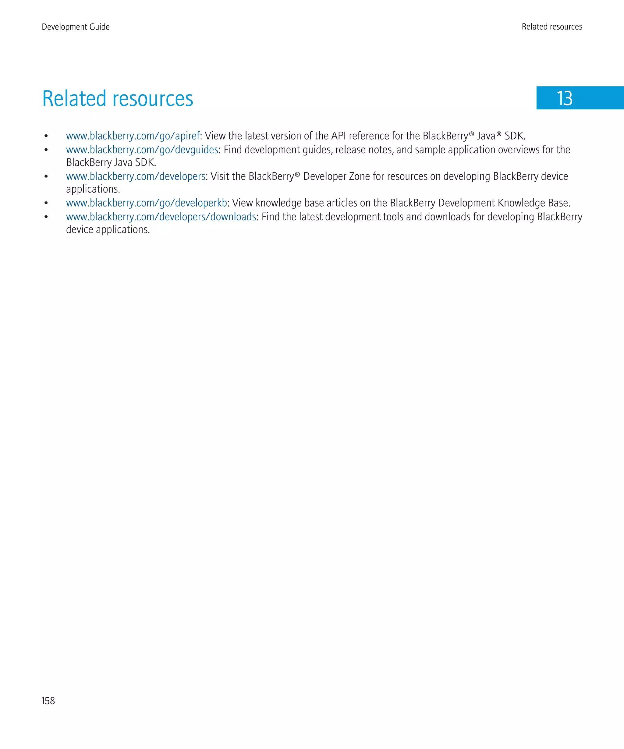 Related resources 13
• www.blackberry.com/go/apiref: View the latest version of the API reference for the BlackBerry® Java® SDK.
• www.blackberry.com/go/devguides: Find development guides, release notes, and sample application overviews for the
BlackBerry Java SDK.
• www.blackberry.com/developers: Visit the BlackBerry® Developer Zone for resources on developing BlackBerry device
applications.
• www.blackberry.com/go/developerkb: View knowledge base articles on the BlackBerry Development Knowledge Base.
• www.blackberry.com/developers/downloads: Find the latest development tools and downloads for developing BlackBerry
device applications.
Development Guide Related resources
158
 