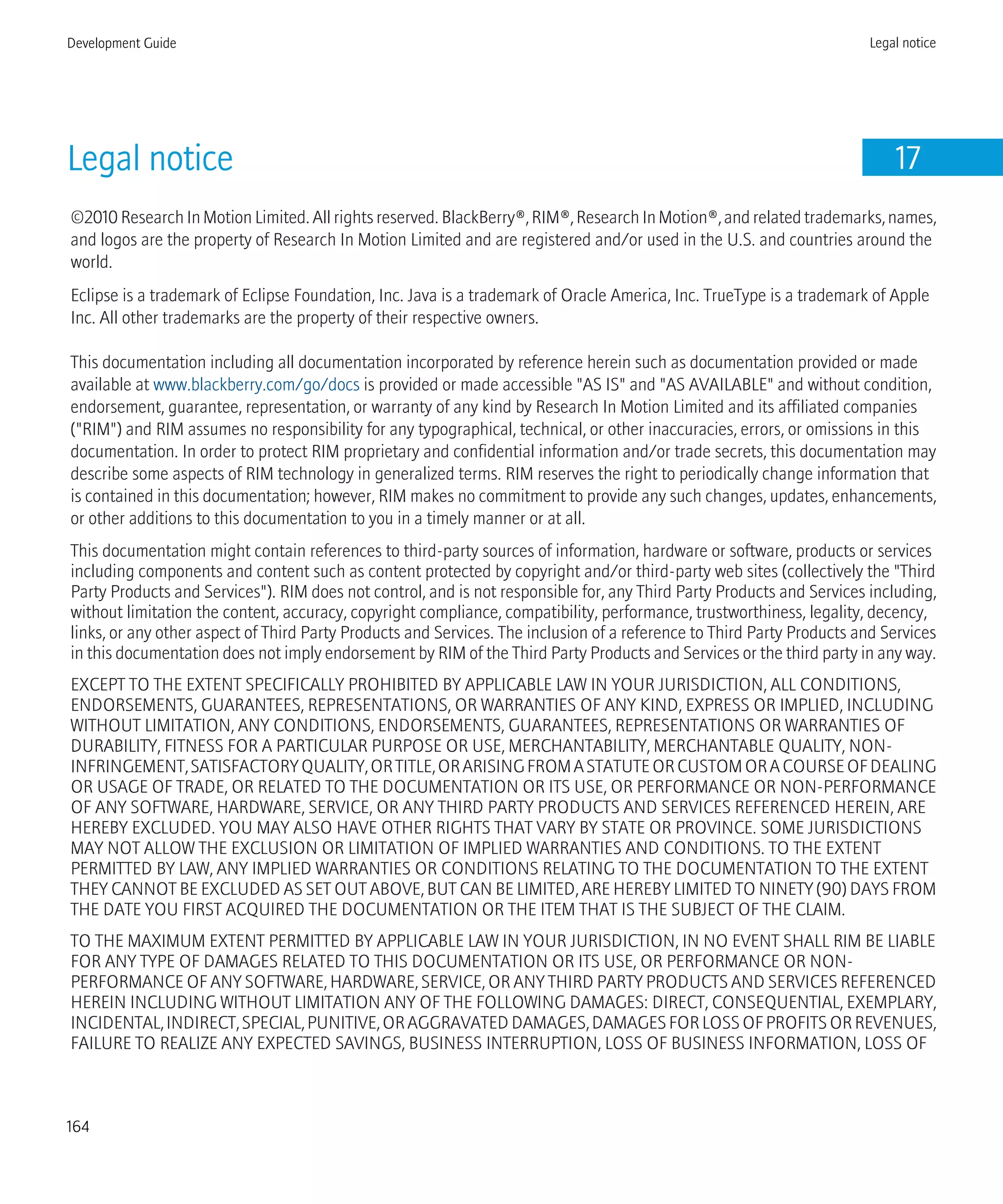 Legal notice 17
©2010 Research In Motion Limited. All rights reserved. BlackBerry®, RIM®, Research In Motion®, and related trademarks, names,
and logos are the property of Research In Motion Limited and are registered and/or used in the U.S. and countries around the
world.
Eclipse is a trademark of Eclipse Foundation, Inc. Java is a trademark of Oracle America, Inc. TrueType is a trademark of Apple
Inc. All other trademarks are the property of their respective owners.
This documentation including all documentation incorporated by reference herein such as documentation provided or made
available at www.blackberry.com/go/docs is provided or made accessible "AS IS" and "AS AVAILABLE" and without condition,
endorsement, guarantee, representation, or warranty of any kind by Research In Motion Limited and its affiliated companies
("RIM") and RIM assumes no responsibility for any typographical, technical, or other inaccuracies, errors, or omissions in this
documentation. In order to protect RIM proprietary and confidential information and/or trade secrets, this documentation may
describe some aspects of RIM technology in generalized terms. RIM reserves the right to periodically change information that
is contained in this documentation; however, RIM makes no commitment to provide any such changes, updates, enhancements,
or other additions to this documentation to you in a timely manner or at all.
This documentation might contain references to third-party sources of information, hardware or software, products or services
including components and content such as content protected by copyright and/or third-party web sites (collectively the "Third
Party Products and Services"). RIM does not control, and is not responsible for, any Third Party Products and Services including,
without limitation the content, accuracy, copyright compliance, compatibility, performance, trustworthiness, legality, decency,
links, or any other aspect of Third Party Products and Services. The inclusion of a reference to Third Party Products and Services
in this documentation does not imply endorsement by RIM of the Third Party Products and Services or the third party in any way.
EXCEPT TO THE EXTENT SPECIFICALLY PROHIBITED BY APPLICABLE LAW IN YOUR JURISDICTION, ALL CONDITIONS,
ENDORSEMENTS, GUARANTEES, REPRESENTATIONS, OR WARRANTIES OF ANY KIND, EXPRESS OR IMPLIED, INCLUDING
WITHOUT LIMITATION, ANY CONDITIONS, ENDORSEMENTS, GUARANTEES, REPRESENTATIONS OR WARRANTIES OF
DURABILITY, FITNESS FOR A PARTICULAR PURPOSE OR USE, MERCHANTABILITY, MERCHANTABLE QUALITY, NON-
INFRINGEMENT,SATISFACTORYQUALITY,ORTITLE,ORARISINGFROMASTATUTEORCUSTOMORACOURSEOFDEALING
OR USAGE OF TRADE, OR RELATED TO THE DOCUMENTATION OR ITS USE, OR PERFORMANCE OR NON-PERFORMANCE
OF ANY SOFTWARE, HARDWARE, SERVICE, OR ANY THIRD PARTY PRODUCTS AND SERVICES REFERENCED HEREIN, ARE
HEREBY EXCLUDED. YOU MAY ALSO HAVE OTHER RIGHTS THAT VARY BY STATE OR PROVINCE. SOME JURISDICTIONS
MAY NOT ALLOW THE EXCLUSION OR LIMITATION OF IMPLIED WARRANTIES AND CONDITIONS. TO THE EXTENT
PERMITTED BY LAW, ANY IMPLIED WARRANTIES OR CONDITIONS RELATING TO THE DOCUMENTATION TO THE EXTENT
THEY CANNOT BE EXCLUDED AS SET OUT ABOVE, BUT CAN BE LIMITED, ARE HEREBY LIMITED TO NINETY (90) DAYS FROM
THE DATE YOU FIRST ACQUIRED THE DOCUMENTATION OR THE ITEM THAT IS THE SUBJECT OF THE CLAIM.
TO THE MAXIMUM EXTENT PERMITTED BY APPLICABLE LAW IN YOUR JURISDICTION, IN NO EVENT SHALL RIM BE LIABLE
FOR ANY TYPE OF DAMAGES RELATED TO THIS DOCUMENTATION OR ITS USE, OR PERFORMANCE OR NON-
PERFORMANCE OF ANY SOFTWARE, HARDWARE, SERVICE, OR ANY THIRD PARTY PRODUCTS AND SERVICES REFERENCED
HEREIN INCLUDING WITHOUT LIMITATION ANY OF THE FOLLOWING DAMAGES: DIRECT, CONSEQUENTIAL, EXEMPLARY,
INCIDENTAL,INDIRECT,SPECIAL,PUNITIVE,ORAGGRAVATEDDAMAGES,DAMAGESFORLOSSOFPROFITSORREVENUES,
FAILURE TO REALIZE ANY EXPECTED SAVINGS, BUSINESS INTERRUPTION, LOSS OF BUSINESS INFORMATION, LOSS OF
Development Guide Legal notice
164
 