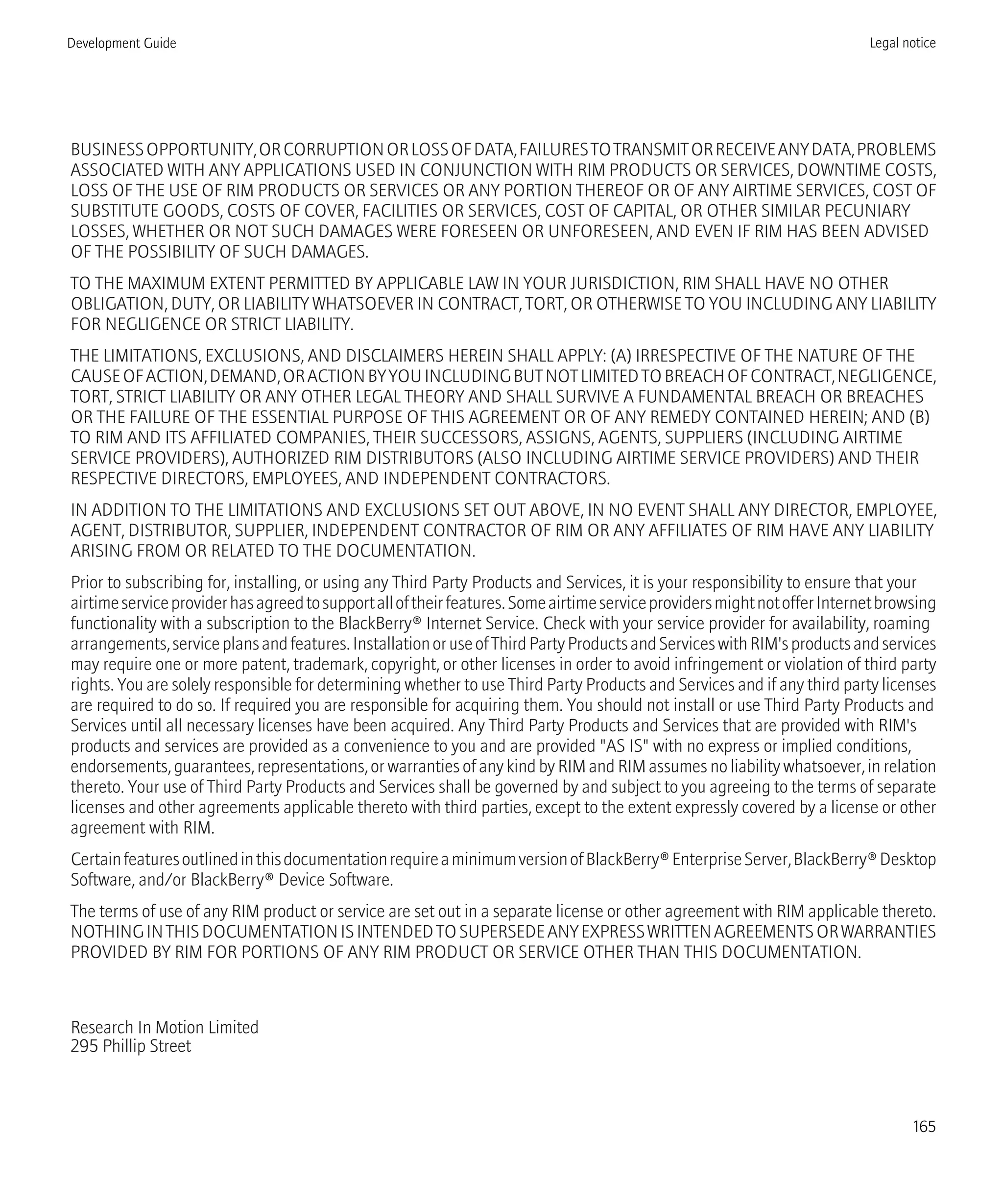 BUSINESSOPPORTUNITY,ORCORRUPTIONORLOSSOFDATA,FAILURESTOTRANSMITORRECEIVEANYDATA,PROBLEMS
ASSOCIATED WITH ANY APPLICATIONS USED IN CONJUNCTION WITH RIM PRODUCTS OR SERVICES, DOWNTIME COSTS,
LOSS OF THE USE OF RIM PRODUCTS OR SERVICES OR ANY PORTION THEREOF OR OF ANY AIRTIME SERVICES, COST OF
SUBSTITUTE GOODS, COSTS OF COVER, FACILITIES OR SERVICES, COST OF CAPITAL, OR OTHER SIMILAR PECUNIARY
LOSSES, WHETHER OR NOT SUCH DAMAGES WERE FORESEEN OR UNFORESEEN, AND EVEN IF RIM HAS BEEN ADVISED
OF THE POSSIBILITY OF SUCH DAMAGES.
TO THE MAXIMUM EXTENT PERMITTED BY APPLICABLE LAW IN YOUR JURISDICTION, RIM SHALL HAVE NO OTHER
OBLIGATION, DUTY, OR LIABILITY WHATSOEVER IN CONTRACT, TORT, OR OTHERWISE TO YOU INCLUDING ANY LIABILITY
FOR NEGLIGENCE OR STRICT LIABILITY.
THE LIMITATIONS, EXCLUSIONS, AND DISCLAIMERS HEREIN SHALL APPLY: (A) IRRESPECTIVE OF THE NATURE OF THE
CAUSEOFACTION,DEMAND,ORACTIONBYYOUINCLUDINGBUTNOTLIMITEDTOBREACHOFCONTRACT,NEGLIGENCE,
TORT, STRICT LIABILITY OR ANY OTHER LEGAL THEORY AND SHALL SURVIVE A FUNDAMENTAL BREACH OR BREACHES
OR THE FAILURE OF THE ESSENTIAL PURPOSE OF THIS AGREEMENT OR OF ANY REMEDY CONTAINED HEREIN; AND (B)
TO RIM AND ITS AFFILIATED COMPANIES, THEIR SUCCESSORS, ASSIGNS, AGENTS, SUPPLIERS (INCLUDING AIRTIME
SERVICE PROVIDERS), AUTHORIZED RIM DISTRIBUTORS (ALSO INCLUDING AIRTIME SERVICE PROVIDERS) AND THEIR
RESPECTIVE DIRECTORS, EMPLOYEES, AND INDEPENDENT CONTRACTORS.
IN ADDITION TO THE LIMITATIONS AND EXCLUSIONS SET OUT ABOVE, IN NO EVENT SHALL ANY DIRECTOR, EMPLOYEE,
AGENT, DISTRIBUTOR, SUPPLIER, INDEPENDENT CONTRACTOR OF RIM OR ANY AFFILIATES OF RIM HAVE ANY LIABILITY
ARISING FROM OR RELATED TO THE DOCUMENTATION.
Prior to subscribing for, installing, or using any Third Party Products and Services, it is your responsibility to ensure that your
airtimeserviceproviderhasagreedtosupportalloftheirfeatures.SomeairtimeserviceprovidersmightnotofferInternetbrowsing
functionality with a subscription to the BlackBerry® Internet Service. Check with your service provider for availability, roaming
arrangements,serviceplansandfeatures.InstallationoruseofThirdPartyProductsandServiceswithRIM'sproductsandservices
may require one or more patent, trademark, copyright, or other licenses in order to avoid infringement or violation of third party
rights. You are solely responsible for determining whether to use Third Party Products and Services and if any third party licenses
are required to do so. If required you are responsible for acquiring them. You should not install or use Third Party Products and
Services until all necessary licenses have been acquired. Any Third Party Products and Services that are provided with RIM's
products and services are provided as a convenience to you and are provided "AS IS" with no express or implied conditions,
endorsements, guarantees, representations, or warranties of any kind by RIM and RIM assumes no liability whatsoever, in relation
thereto. Your use of Third Party Products and Services shall be governed by and subject to you agreeing to the terms of separate
licenses and other agreements applicable thereto with third parties, except to the extent expressly covered by a license or other
agreement with RIM.
CertainfeaturesoutlinedinthisdocumentationrequireaminimumversionofBlackBerry®EnterpriseServer,BlackBerry®Desktop
Software, and/or BlackBerry® Device Software.
The terms of use of any RIM product or service are set out in a separate license or other agreement with RIM applicable thereto.
NOTHINGINTHISDOCUMENTATIONISINTENDEDTOSUPERSEDEANYEXPRESSWRITTENAGREEMENTSORWARRANTIES
PROVIDED BY RIM FOR PORTIONS OF ANY RIM PRODUCT OR SERVICE OTHER THAN THIS DOCUMENTATION.
Research In Motion Limited
295 Phillip Street
Development Guide Legal notice
165
 