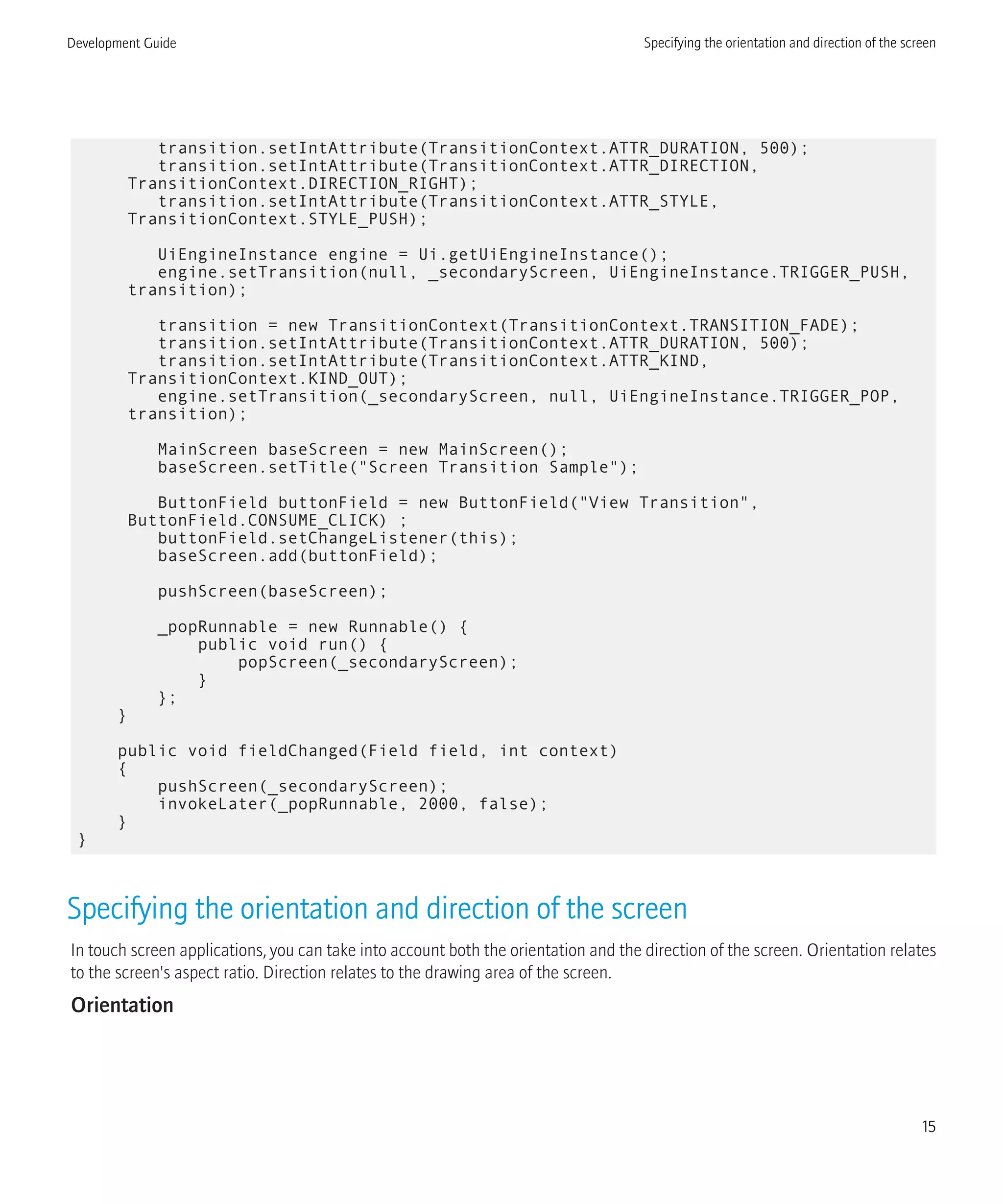 transition.setIntAttribute(TransitionContext.ATTR_DURATION, 500);
transition.setIntAttribute(TransitionContext.ATTR_DIRECTION,
TransitionContext.DIRECTION_RIGHT);
transition.setIntAttribute(TransitionContext.ATTR_STYLE,
TransitionContext.STYLE_PUSH);
UiEngineInstance engine = Ui.getUiEngineInstance();
engine.setTransition(null, _secondaryScreen, UiEngineInstance.TRIGGER_PUSH,
transition);
transition = new TransitionContext(TransitionContext.TRANSITION_FADE);
transition.setIntAttribute(TransitionContext.ATTR_DURATION, 500);
transition.setIntAttribute(TransitionContext.ATTR_KIND,
TransitionContext.KIND_OUT);
engine.setTransition(_secondaryScreen, null, UiEngineInstance.TRIGGER_POP,
transition);
MainScreen baseScreen = new MainScreen();
baseScreen.setTitle("Screen Transition Sample");
ButtonField buttonField = new ButtonField("View Transition",
ButtonField.CONSUME_CLICK) ;
buttonField.setChangeListener(this);
baseScreen.add(buttonField);
pushScreen(baseScreen);
_popRunnable = new Runnable() {
public void run() {
popScreen(_secondaryScreen);
}
};
}
public void fieldChanged(Field field, int context)
{
pushScreen(_secondaryScreen);
invokeLater(_popRunnable, 2000, false);
}
}
Specifying the orientation and direction of the screen
In touch screen applications, you can take into account both the orientation and the direction of the screen. Orientation relates
to the screen's aspect ratio. Direction relates to the drawing area of the screen.
Orientation
Development Guide Specifying the orientation and direction of the screen
15
 