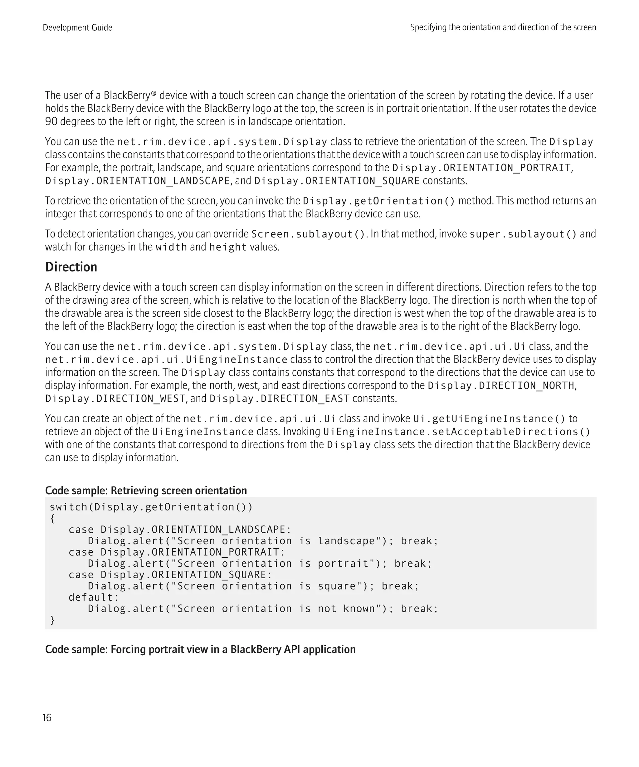 The user of a BlackBerry® device with a touch screen can change the orientation of the screen by rotating the device. If a user
holds the BlackBerry device with the BlackBerry logo at the top, the screen is in portrait orientation. If the user rotates the device
90 degrees to the left or right, the screen is in landscape orientation.
You can use the net.rim.device.api.system.Display class to retrieve the orientation of the screen. The Display
classcontainstheconstantsthatcorrespondtotheorientationsthatthedevicewithatouchscreencanusetodisplayinformation.
For example, the portrait, landscape, and square orientations correspond to the Display.ORIENTATION_PORTRAIT,
Display.ORIENTATION_LANDSCAPE, and Display.ORIENTATION_SQUARE constants.
To retrieve the orientation of the screen, you can invoke the Display.getOrientation() method. This method returns an
integer that corresponds to one of the orientations that the BlackBerry device can use.
To detect orientation changes, you can override Screen.sublayout(). In that method, invoke super.sublayout() and
watch for changes in the width and height values.
Direction
A BlackBerry device with a touch screen can display information on the screen in different directions. Direction refers to the top
of the drawing area of the screen, which is relative to the location of the BlackBerry logo. The direction is north when the top of
the drawable area is the screen side closest to the BlackBerry logo; the direction is west when the top of the drawable area is to
the left of the BlackBerry logo; the direction is east when the top of the drawable area is to the right of the BlackBerry logo.
You can use the net.rim.device.api.system.Display class, the net.rim.device.api.ui.Ui class, and the
net.rim.device.api.ui.UiEngineInstance class to control the direction that the BlackBerry device uses to display
information on the screen. The Display class contains constants that correspond to the directions that the device can use to
display information. For example, the north, west, and east directions correspond to the Display.DIRECTION_NORTH,
Display.DIRECTION_WEST, and Display.DIRECTION_EAST constants.
You can create an object of the net.rim.device.api.ui.Ui class and invoke Ui.getUiEngineInstance() to
retrieve an object of the UiEngineInstance class. Invoking UiEngineInstance.setAcceptableDirections()
with one of the constants that correspond to directions from the Display class sets the direction that the BlackBerry device
can use to display information.
Code sample: Retrieving screen orientation
switch(Display.getOrientation())
{
case Display.ORIENTATION_LANDSCAPE:
Dialog.alert("Screen orientation is landscape"); break;
case Display.ORIENTATION_PORTRAIT:
Dialog.alert("Screen orientation is portrait"); break;
case Display.ORIENTATION_SQUARE:
Dialog.alert("Screen orientation is square"); break;
default:
Dialog.alert("Screen orientation is not known"); break;
}
Code sample: Forcing portrait view in a BlackBerry API application
Development Guide Specifying the orientation and direction of the screen
16
 