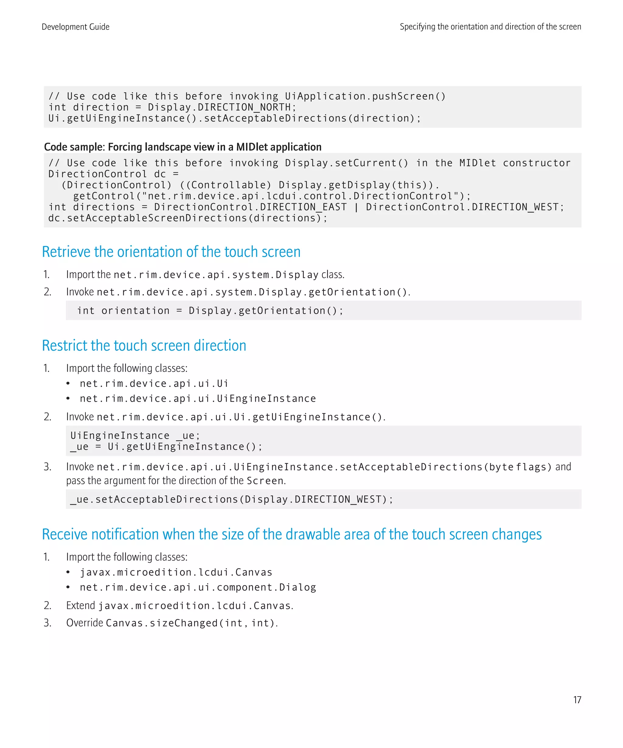// Use code like this before invoking UiApplication.pushScreen()
int direction = Display.DIRECTION_NORTH;
Ui.getUiEngineInstance().setAcceptableDirections(direction);
Code sample: Forcing landscape view in a MIDlet application
// Use code like this before invoking Display.setCurrent() in the MIDlet constructor
DirectionControl dc =
(DirectionControl) ((Controllable) Display.getDisplay(this)).
getControl("net.rim.device.api.lcdui.control.DirectionControl");
int directions = DirectionControl.DIRECTION_EAST | DirectionControl.DIRECTION_WEST;
dc.setAcceptableScreenDirections(directions);
Retrieve the orientation of the touch screen
1. Import the net.rim.device.api.system.Display class.
2. Invoke net.rim.device.api.system.Display.getOrientation().
int orientation = Display.getOrientation();
Restrict the touch screen direction
1. Import the following classes:
• net.rim.device.api.ui.Ui
• net.rim.device.api.ui.UiEngineInstance
2. Invoke net.rim.device.api.ui.Ui.getUiEngineInstance().
UiEngineInstance _ue;
_ue = Ui.getUiEngineInstance();
3. Invoke net.rim.device.api.ui.UiEngineInstance.setAcceptableDirections(byte flags) and
pass the argument for the direction of the Screen.
_ue.setAcceptableDirections(Display.DIRECTION_WEST);
Receive notification when the size of the drawable area of the touch screen changes
1. Import the following classes:
• javax.microedition.lcdui.Canvas
• net.rim.device.api.ui.component.Dialog
2. Extend javax.microedition.lcdui.Canvas.
3. Override Canvas.sizeChanged(int,int).
Development Guide Specifying the orientation and direction of the screen
17
 