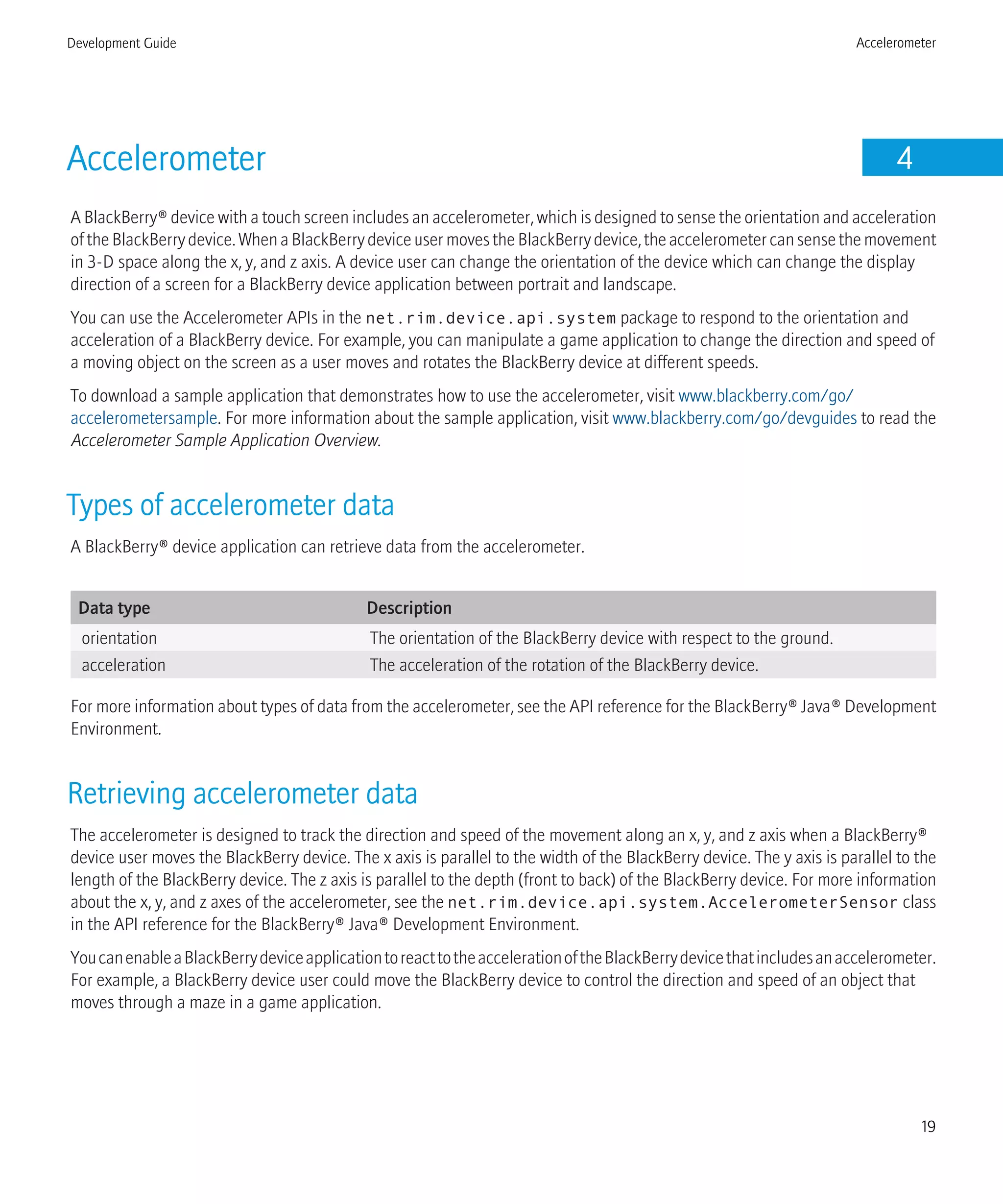 Accelerometer 4
A BlackBerry® device with a touch screen includes an accelerometer, which is designed to sense the orientation and acceleration
oftheBlackBerrydevice.WhenaBlackBerrydeviceusermovestheBlackBerrydevice,theaccelerometercansensethemovement
in 3-D space along the x, y, and z axis. A device user can change the orientation of the device which can change the display
direction of a screen for a BlackBerry device application between portrait and landscape.
You can use the Accelerometer APIs in the net.rim.device.api.system package to respond to the orientation and
acceleration of a BlackBerry device. For example, you can manipulate a game application to change the direction and speed of
a moving object on the screen as a user moves and rotates the BlackBerry device at different speeds.
To download a sample application that demonstrates how to use the accelerometer, visit www.blackberry.com/go/
accelerometersample. For more information about the sample application, visit www.blackberry.com/go/devguides to read the
Accelerometer Sample Application Overview.
Types of accelerometer data
A BlackBerry® device application can retrieve data from the accelerometer.
Data type Description
orientation The orientation of the BlackBerry device with respect to the ground.
acceleration The acceleration of the rotation of the BlackBerry device.
For more information about types of data from the accelerometer, see the API reference for the BlackBerry® Java® Development
Environment.
Retrieving accelerometer data
The accelerometer is designed to track the direction and speed of the movement along an x, y, and z axis when a BlackBerry®
device user moves the BlackBerry device. The x axis is parallel to the width of the BlackBerry device. The y axis is parallel to the
length of the BlackBerry device. The z axis is parallel to the depth (front to back) of the BlackBerry device. For more information
about the x, y, and z axes of the accelerometer, see the net.rim.device.api.system.AccelerometerSensor class
in the API reference for the BlackBerry® Java® Development Environment.
YoucanenableaBlackBerrydeviceapplicationtoreacttotheaccelerationoftheBlackBerrydevicethatincludesanaccelerometer.
For example, a BlackBerry device user could move the BlackBerry device to control the direction and speed of an object that
moves through a maze in a game application.
Development Guide Accelerometer
19
 
