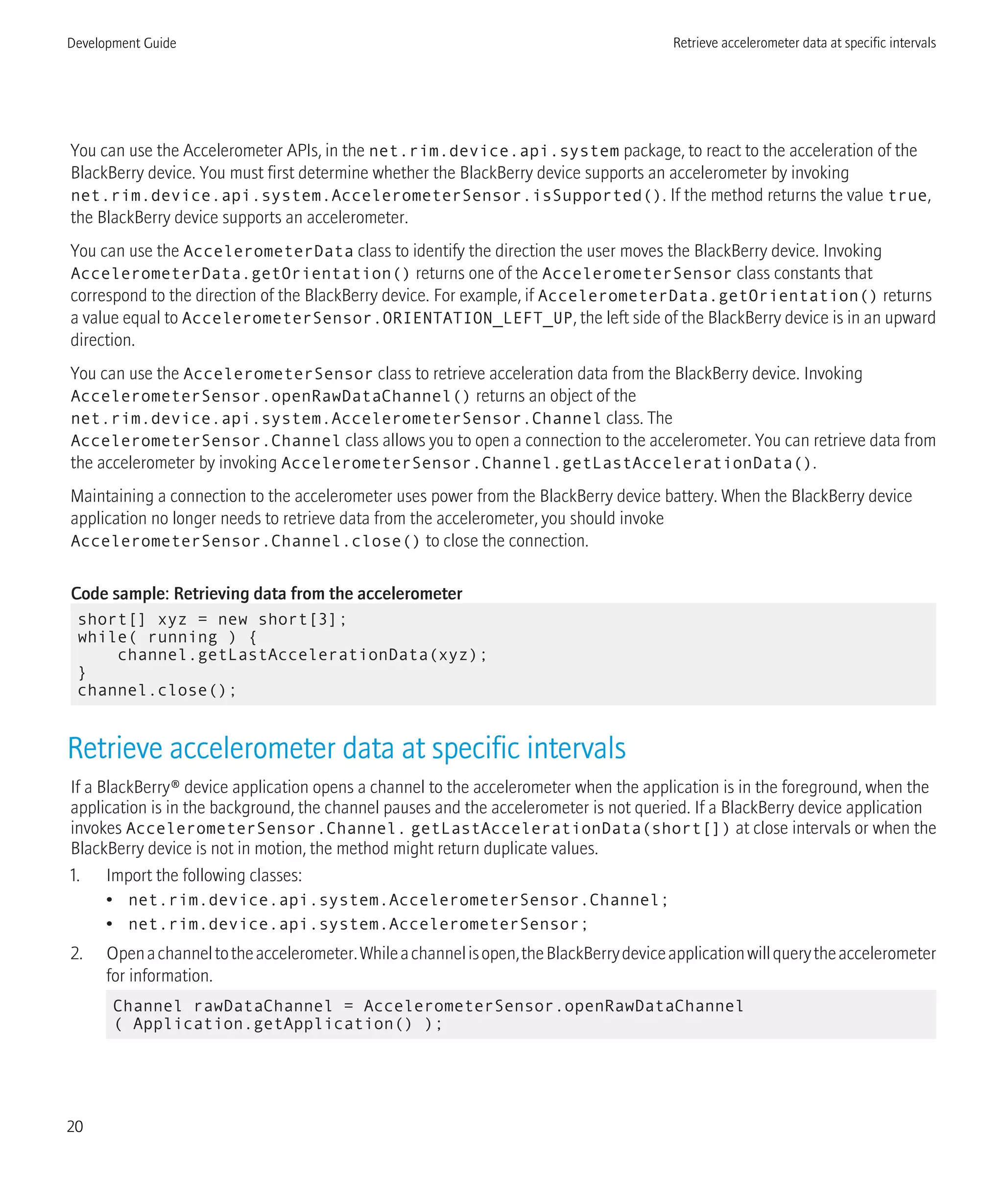 You can use the Accelerometer APIs, in the net.rim.device.api.system package, to react to the acceleration of the
BlackBerry device. You must first determine whether the BlackBerry device supports an accelerometer by invoking
net.rim.device.api.system.AccelerometerSensor.isSupported(). If the method returns the value true,
the BlackBerry device supports an accelerometer.
You can use the AccelerometerData class to identify the direction the user moves the BlackBerry device. Invoking
AccelerometerData.getOrientation() returns one of the AccelerometerSensor class constants that
correspond to the direction of the BlackBerry device. For example, if AccelerometerData.getOrientation() returns
a value equal to AccelerometerSensor.ORIENTATION_LEFT_UP, the left side of the BlackBerry device is in an upward
direction.
You can use the AccelerometerSensor class to retrieve acceleration data from the BlackBerry device. Invoking
AccelerometerSensor.openRawDataChannel() returns an object of the
net.rim.device.api.system.AccelerometerSensor.Channel class. The
AccelerometerSensor.Channel class allows you to open a connection to the accelerometer. You can retrieve data from
the accelerometer by invoking AccelerometerSensor.Channel.getLastAccelerationData().
Maintaining a connection to the accelerometer uses power from the BlackBerry device battery. When the BlackBerry device
application no longer needs to retrieve data from the accelerometer, you should invoke
AccelerometerSensor.Channel.close() to close the connection.
Code sample: Retrieving data from the accelerometer
short[] xyz = new short[3];
while( running ) {
channel.getLastAccelerationData(xyz);
}
channel.close();
Retrieve accelerometer data at specific intervals
If a BlackBerry® device application opens a channel to the accelerometer when the application is in the foreground, when the
application is in the background, the channel pauses and the accelerometer is not queried. If a BlackBerry device application
invokes AccelerometerSensor.Channel. getLastAccelerationData(short[]) at close intervals or when the
BlackBerry device is not in motion, the method might return duplicate values.
1. Import the following classes:
• net.rim.device.api.system.AccelerometerSensor.Channel;
• net.rim.device.api.system.AccelerometerSensor;
2. Openachanneltotheaccelerometer.Whileachannelisopen,theBlackBerrydeviceapplicationwillquerytheaccelerometer
for information.
Channel rawDataChannel = AccelerometerSensor.openRawDataChannel
( Application.getApplication() );
Development Guide Retrieve accelerometer data at specific intervals
20
 