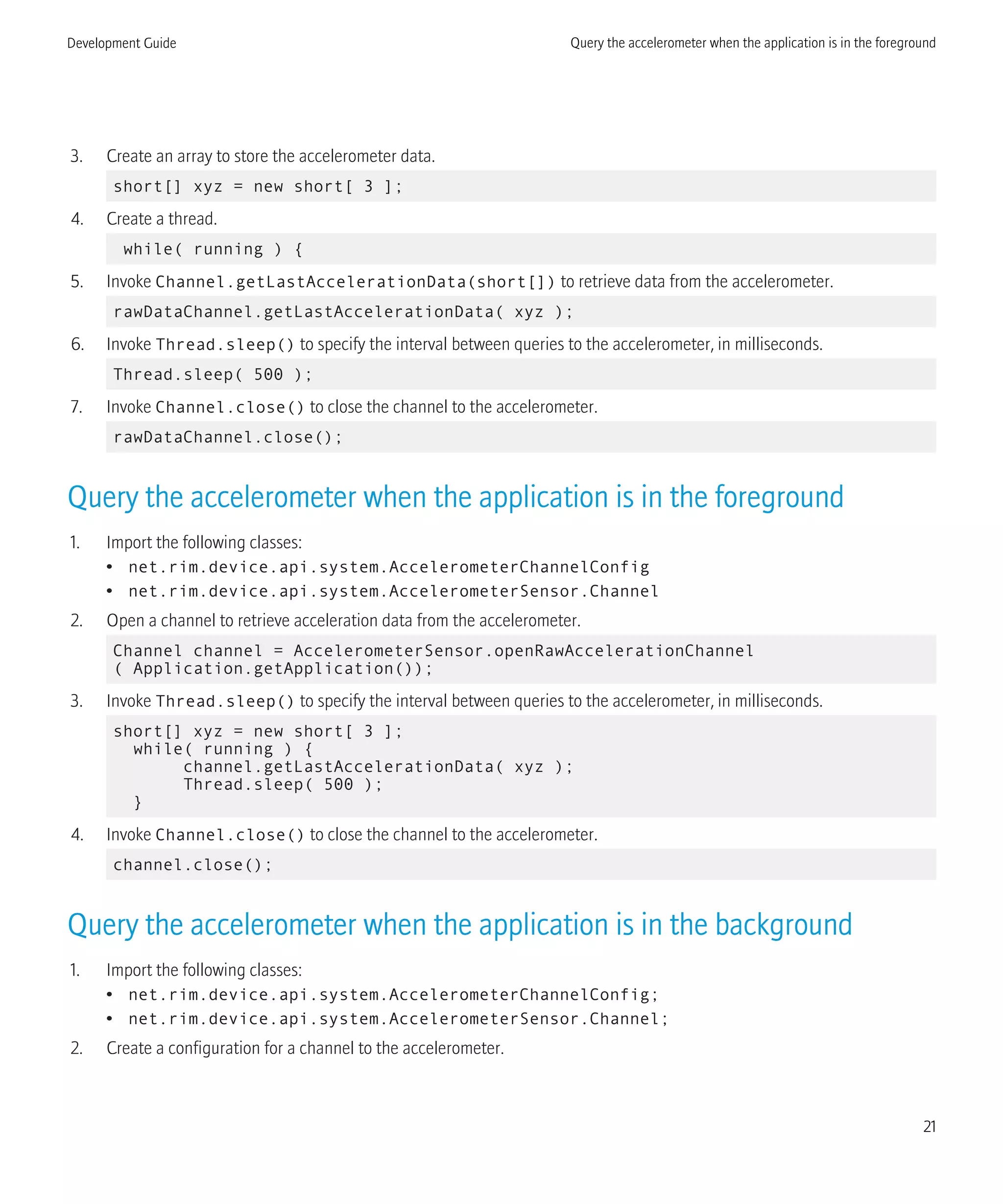 3. Create an array to store the accelerometer data.
short[] xyz = new short[ 3 ];
4. Create a thread.
while( running ) {
5. Invoke Channel.getLastAccelerationData(short[]) to retrieve data from the accelerometer.
rawDataChannel.getLastAccelerationData( xyz );
6. Invoke Thread.sleep() to specify the interval between queries to the accelerometer, in milliseconds.
Thread.sleep( 500 );
7. Invoke Channel.close() to close the channel to the accelerometer.
rawDataChannel.close();
Query the accelerometer when the application is in the foreground
1. Import the following classes:
• net.rim.device.api.system.AccelerometerChannelConfig
• net.rim.device.api.system.AccelerometerSensor.Channel
2. Open a channel to retrieve acceleration data from the accelerometer.
Channel channel = AccelerometerSensor.openRawAccelerationChannel
( Application.getApplication());
3. Invoke Thread.sleep() to specify the interval between queries to the accelerometer, in milliseconds.
short[] xyz = new short[ 3 ];
while( running ) {
channel.getLastAccelerationData( xyz );
Thread.sleep( 500 );
}
4. Invoke Channel.close() to close the channel to the accelerometer.
channel.close();
Query the accelerometer when the application is in the background
1. Import the following classes:
• net.rim.device.api.system.AccelerometerChannelConfig;
• net.rim.device.api.system.AccelerometerSensor.Channel;
2. Create a configuration for a channel to the accelerometer.
Development Guide Query the accelerometer when the application is in the foreground
21
 