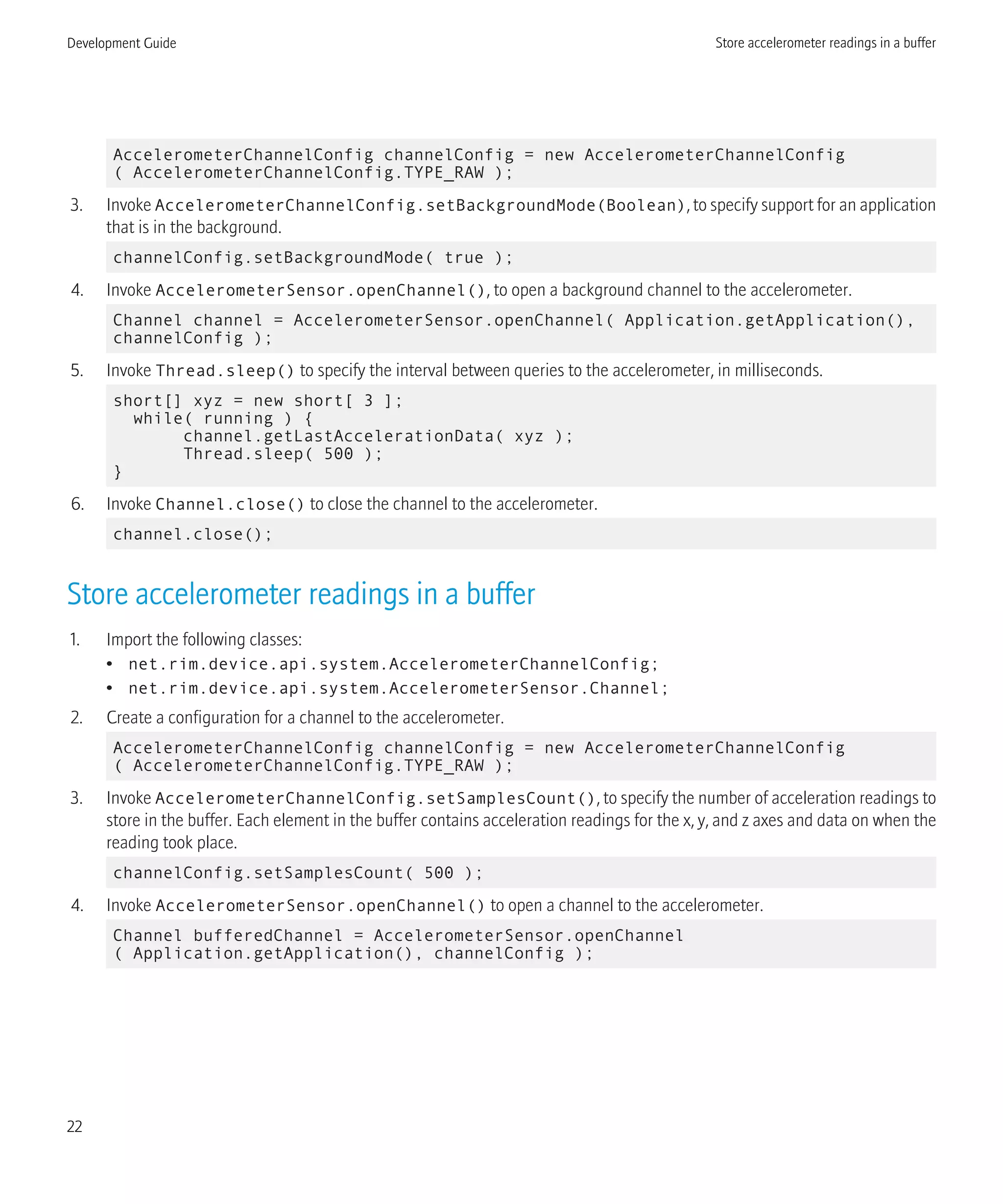 AccelerometerChannelConfig channelConfig = new AccelerometerChannelConfig
( AccelerometerChannelConfig.TYPE_RAW );
3. Invoke AccelerometerChannelConfig.setBackgroundMode(Boolean), to specify support for an application
that is in the background.
channelConfig.setBackgroundMode( true );
4. Invoke AccelerometerSensor.openChannel(), to open a background channel to the accelerometer.
Channel channel = AccelerometerSensor.openChannel( Application.getApplication(),
channelConfig );
5. Invoke Thread.sleep() to specify the interval between queries to the accelerometer, in milliseconds.
short[] xyz = new short[ 3 ];
while( running ) {
channel.getLastAccelerationData( xyz );
Thread.sleep( 500 );
}
6. Invoke Channel.close() to close the channel to the accelerometer.
channel.close();
Store accelerometer readings in a buffer
1. Import the following classes:
• net.rim.device.api.system.AccelerometerChannelConfig;
• net.rim.device.api.system.AccelerometerSensor.Channel;
2. Create a configuration for a channel to the accelerometer.
AccelerometerChannelConfig channelConfig = new AccelerometerChannelConfig
( AccelerometerChannelConfig.TYPE_RAW );
3. Invoke AccelerometerChannelConfig.setSamplesCount(), to specify the number of acceleration readings to
store in the buffer. Each element in the buffer contains acceleration readings for the x, y, and z axes and data on when the
reading took place.
channelConfig.setSamplesCount( 500 );
4. Invoke AccelerometerSensor.openChannel() to open a channel to the accelerometer.
Channel bufferedChannel = AccelerometerSensor.openChannel
( Application.getApplication(), channelConfig );
Development Guide Store accelerometer readings in a buffer
22
 